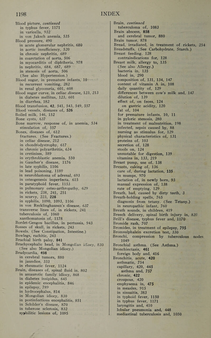 Blood picture, continued in typhus fever, 1171 in varicella, 932 in von Jaksch anemia, 535 Blood pressure, 490 in acute glomerular nephritis, 680 in aortic insufficiency, 520 in chronic nephritis, 689 in coarctation of aorta, 506 in myocarditis of diphtheria, 978 in nephritis, 684, 687, 689 in stenosis of aorta, 506 (See also Hypertension.) Blood sugar, in premature infants, 10 . 1 in recurrent vomiting, 282 in renal glycosuria, 601, 608 Blood sugar curve, in celiac .disease, 123, 213 in diabetes mellitus, 123, 601 in diarrhea, 182 Blood transfusion, 42, 541, 543, 549, 557 Blood vessels, diseases of, 526 Boiled milk, 146, 152 Bone cysts, 637 Bone marrow, response of, in anemia, 534 stimulation of, 557 Bones, diseases of, 612 fractures. (See Fractures.) in celiac disease, 212 in chondrodystrophy, 617 in chronic polyarthritis, 634 in cretinism, 589 in erythroblastic anemia, 550 in Gaucher’s disease, 1176 in late syphilis, 1106 in lead poisoning, 1189 in neuroblastoma of adrenal, 693 in osteogenesis imperfecta, 615 in paratyphoid fever, 1153 in pulmonary osteo-arthropathy, 629 in rickets, 238, 241, 251 in scurvy, 223, 228 in syphilis, 1090, 1093, 1106 in von Recklinghausen’s disease, 637 transverse lines of, in rickets, 241 tuberculosis of, 1060 xanthomatosis of, 1178 Bordet-Gengou bacillus, in pertussis, 943 Bosses of skull, in rickets, 243 Bowels. (See Constipation, Intestine.) Bowlegs, rachitic, 243 Brachial birth palsy, 841 Brachycephalic head, in Mongolian idiocy, 830 (See also Mongolian idiocy.) Bradycardia, 498 in cerebral tumors, 880 in jaundice, 333 in rheumatic fever, 1124 Brain, diseases of, spinal fluid in, 802 in amaurotic family idiocy, 868 in diabetes insipidus, 645 in epidemic encephalitis, 846 in epilepsy, 789 in hydrocephalus, 814 in Mongolian idiocy, 830 in postinfectious encephalitis, 851 in Schilder’s disease, 870 in tuberose sclerosis, 832 syphilitic lesions of, 1095 Brain, continued tuberculoma of, 1083 Brain abscess, 858 and cerebral tumor, 880 Brain tumor, 878 Bread, irradiated, in treatment of rickets, 254 Breadstuffs. (See Carbohydrate, Starch.) Breast feeding, 128 contraindications for, 128 Breast milk, allergy to, 135 (See also Allergy.) bacteria in, 135 blood in, 290 composition of, 131, 134, 147 content of vitamin A in, 108 daily quantity of, 129 differences between cow’s milk and, 147 dilution of, 139 effect of, on feces, 124 on gastric acidity, 120 fat of, 104 for premature infants, 10, 11 in pyloric stenosis, 280 in treatment of malnutrition, 198 infected, sepsis caused by, 88 nursing as stimulus for, 129 physical characteristics of, 131 proteins of, 103 secretion of, 128 stools on, 124 unsuitable for digestion, 139 vitamins in, 133, 219 Breast pump, use of, 138 Breasts, caking of, 136 care of, during lactation, 135 in mumps, 970 lactation of, in newly born, 93 manual expression of, 138 rate of emptying, 129 Breath, bad, caused by dirty teeth, 3 Breath-holding spells, 765 diagnosis from tetany. (See Tetany.) in neuropathic infant, 760 Breath sounds, in children, 419 Breech delivery, spinal birth injury in, 839 Brill’s disease, typhus fever and, 1170 Bromide rash, 707 Bromides, in treatment of epilepsy, 795 Bromsulphalein excretion test, 330 Bronchi, compression by tuberculous nodes 1049 Bronchial asthma. (See Asthma.) Bronchiectasis, 461 foreign body and, 416 Bronchitis, acute, 420 asthmatic, 754 capillary, 420, 445 asthma and, 757 chronic, 422 croupous, 420 emphysema in, 475 in measles, 915 in sinusitis, 383 in typhoid fever, 1150 in typhus fever, 1171 laryngitis and, 410 lobular pneumonia and, 448 mediastinal tuberculosis and, 1050