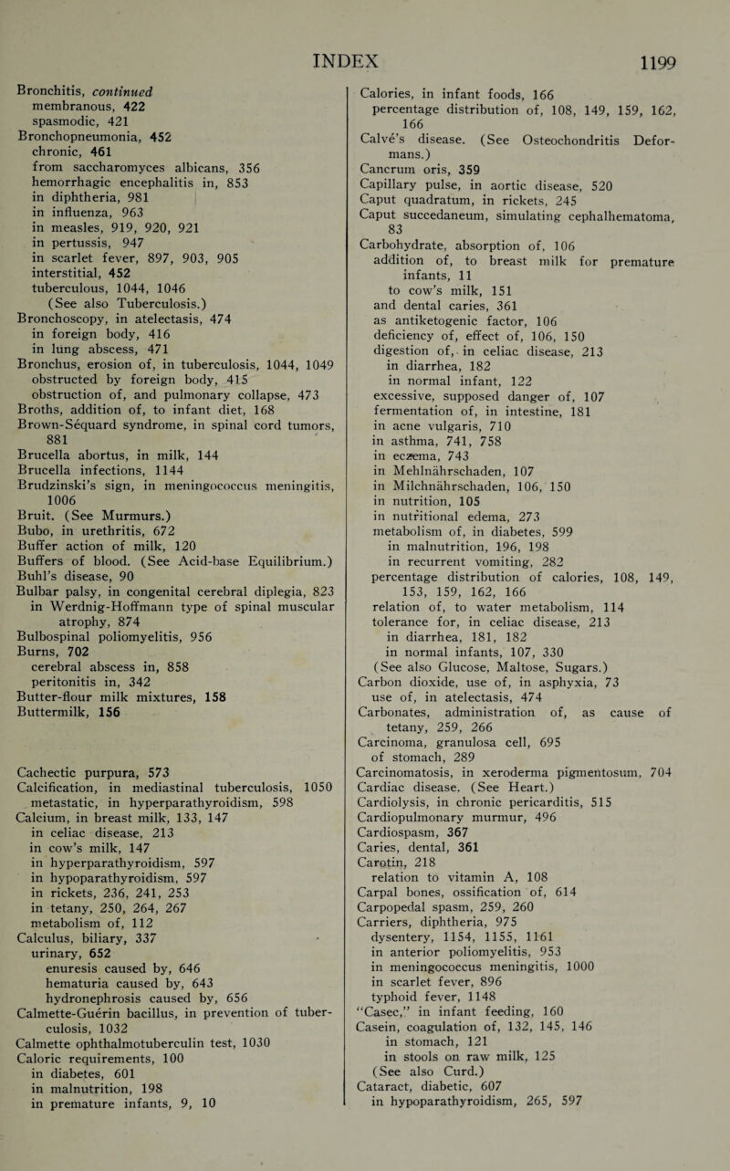 Bronchitis, continued membranous, 422 spasmodic, 421 Bronchopneumonia, 452 chronic, 461 from saccharomyces albicans, 356 hemorrhagic encephalitis in, 853 in diphtheria, 981 in influenza, 963 in measles, 919, 920, 921 in pertussis, 947 in scarlet fever, 897, 903, 905 interstitial, 452 tuberculous, 1044, 1046 (See also Tuberculosis.) Bronchoscopy, in atelectasis, 474 in foreign body, 416 in liing abscess, 471 Bronchus, erosion of, in tuberculosis, 1044, 1049 obstructed by foreign body, 415 obstruction of, and pulmonary collapse, 473 Broths, addition of, to infant diet, 168 Brown-Sequard syndrome, in spinal cord tumors, 881 Brucella abortus, in milk, 144 Brucella infections, 1144 Brudzinski’s sign, in meningococcus meningitis, 1006 Bruit. (See Murmurs.) Bubo, in urethritis, 672 Buffer action of milk, 120 Buffers of blood. (See Acid-base Equilibrium.) Buhl’s disease, 90 Bulbar palsy, in congenital cerebral diplegia, 823 in Werdnig-Hoffmann type of spinal muscular atrophy, 874 Bulbospinal poliomyelitis, 956 Burns, 702 cerebral abscess in, 858 peritonitis in, 342 Butter-flour milk mixtures, 158 Buttermilk, 156 Cachectic purpura, 573 Calcification, in mediastinal tuberculosis, 1050 metastatic, in hyperparathyroidism, 598 Calcium, in breast milk, 133, 147 in celiac disease, 213 in cow’s milk, 147 in hyperparathyroidism, 597 in hypoparathyroidism, 597 in rickets, 236, 241, 253 in tetany, 250, 264, 267 metabolism of, 112 Calculus, biliary, 337 urinary, 652 enuresis caused by, 646 hematuria caused by, 643 hydronephrosis caused by, 656 Calmette-Guerin bacillus, in prevention of tuber¬ culosis, 1032 Calmette ophthalmotuberculin test, 1030 Caloric requirements, 100 in diabetes, 601 in malnutrition, 198 in premature infants, 9, 10 Calories, in infant foods, 166 percentage distribution of, 108, 149, 159, 162, 166 Calve’s disease. (See Osteochondritis Defor¬ mans.) Cancrum oris, 359 Capillary pulse, in aortic disease, 520 Caput quadratum, in rickets, 245 Caput succedaneum, simulating cephalhematoma 83 Carbohydrate, absorption of, 106 addition of, to breast milk for premature infants, 11 to cow’s milk, 151 and dental caries, 361 as antiketogenic factor, 106 deficiency of, effect of, 106, 150 digestion of, in celiac disease, 213 in diarrhea, 182 in normal infant, 122 excessive, supposed danger of, 107 fermentation of, in intestine, 181 in acne vulgaris, 710 in asthma, 741, 758 in eczema, 743 in Mehlnahrschaden, 107 in Milchnahrschaden, 106, 150 in nutrition, 105 in nutritional edema, 273 metabolism of, in diabetes, 599 in malnutrition, 196, 198 in recurrent vomiting, 282 percentage distribution of calories, 108, 149, 153, 159, 162, 166 relation of, to water metabolism, 114 tolerance for, in celiac disease, 213 in diarrhea, 181, 182 in normal infants, 107, 330 (See also Glucose, Maltose, Sugars.) Carbon dioxide, use of, in asphyxia, 73 use of, in atelectasis, 474 Carbonates, administration of, as cause of tetany, 259, 266 Carcinoma, granulosa cell, 695 of stomach, 289 Carcinomatosis, in xeroderma pigmentosum, 704 Cardiac disease. (See Heart.) Cardiolysis, in chronic pericarditis, 515 Cardiopulmonary murmur, 496 Cardiospasm, 367 Caries, dental, 361 Carotin, 218 relation to vitamin A, 108 Carpal bones, ossification of, 614 Carpopedal spasm, 259, 260 Carriers, diphtheria, 975 dysentery, 1154, 1155, 1161 in anterior poliomyelitis, 953 in meningococcus meningitis, 1000 in scarlet fever, 896 typhoid fever, 1148 “Casec,” in infant feeding, 160 Casein, coagulation of, 132, 145, 146 in stomach, 121 in stools on raw milk, 125 (See also Curd.) Cataract, diabetic, 607 in hypoparathyroidism, 265, 597