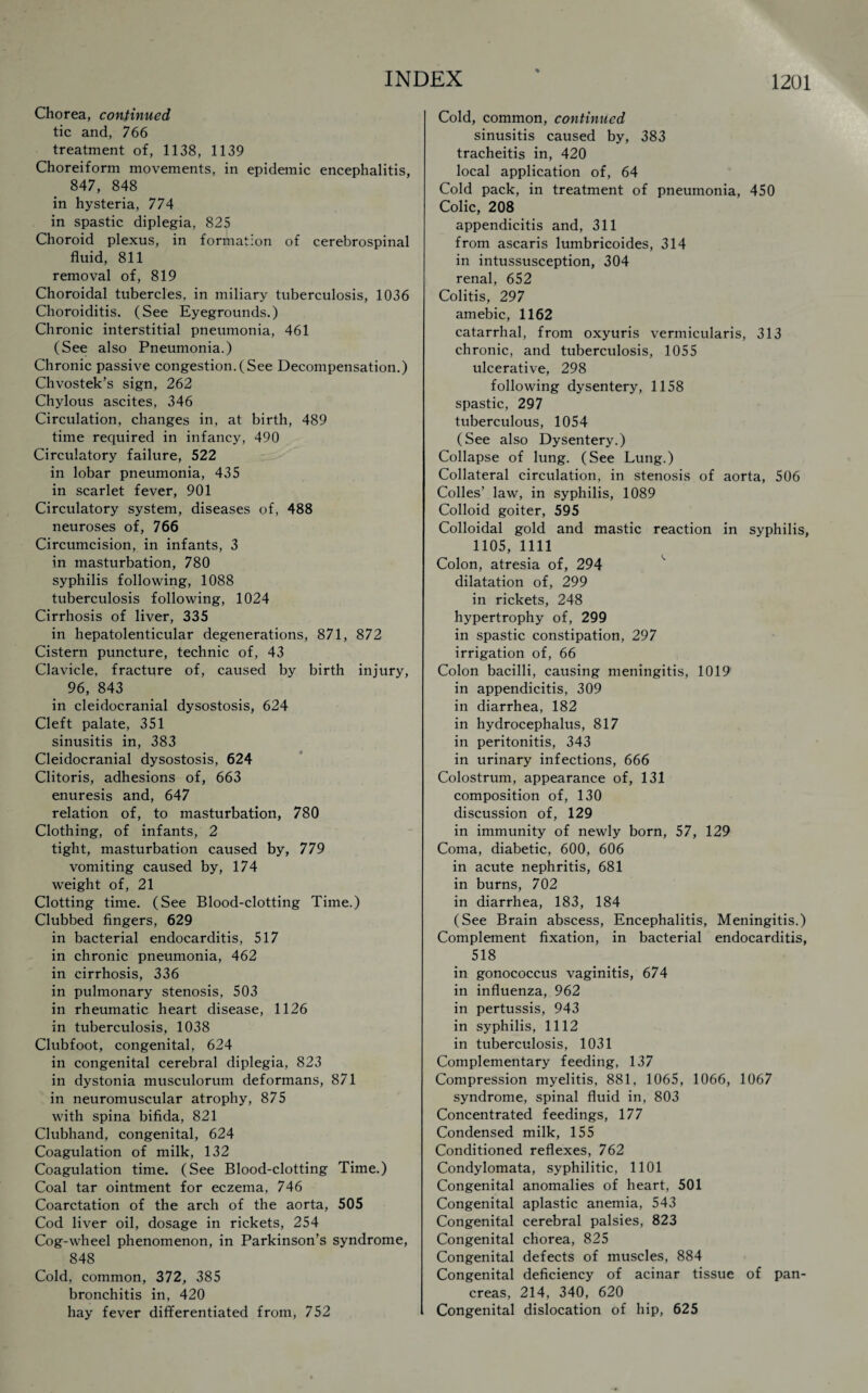 Chorea, continued tic and, 766 treatment of, 1138, 1139 Choreiform movements, in epidemic encephalitis, 847, 848 in hysteria, 774 in spastic diplegia, 825 Choroid plexus, in formation of cerebrospinal fluid, 811 removal of, 819 Choroidal tubercles, in miliary tuberculosis, 1036 Choroiditis. (See Eyegrounds.) Chronic interstitial pneumonia, 461 (See also Pneumonia.) Chronic passive congestion.(See Decompensation.) Chvostek’s sign, 262 Chylous ascites, 346 Circulation, changes in, at birth, 489 time required in infancy, 490 Circulatory failure, 522 in lobar pneumonia, 435 in scarlet fever, 901 Circulatory system, diseases of, 488 neuroses of, 766 Circumcision, in infants, 3 in masturbation, 780 syphilis following, 1088 tuberculosis following, 1024 Cirrhosis of liver, 335 in hepatolenticular degenerations, 871, 872 Cistern puncture, technic of, 43 Clavicle, fracture of, caused by birth injury, 96, 843 in cleidocranial dysostosis, 624 Cleft palate, 351 sinusitis in, 383 Cleidocranial dysostosis, 624 Clitoris, adhesions of, 663 enuresis and, 647 relation of, to masturbation, 780 Clothing, of infants, 2 tight, masturbation caused by, 779 vomiting caused by, 174 weight of, 21 Clotting time. (See Blood-clotting Time.) Clubbed fingers, 629 in bacterial endocarditis, 517 in chronic pneumonia, 462 in cirrhosis, 336 in pulmonary stenosis, 503 in rheumatic heart disease, 1126 in tuberculosis, 1038 Clubfoot, congenital, 624 in congenital cerebral diplegia, 823 in dystonia musculorum deformans, 871 in neuromuscular atrophy, 875 with spina bifida, 821 Clubhand, congenital, 624 Coagulation of milk, 132 Coagulation time. (See Blood-clotting Time.) Coal tar ointment for eczema, 746 Coarctation of the arch of the aorta, 505 Cod liver oil, dosage in rickets, 254 Cog-wheel phenomenon, in Parkinson’s syndrome, 848 Cold, common, 372, 385 bronchitis in, 420 hay fever differentiated from, 752 Cold, common, continued sinusitis caused by, 383 tracheitis in, 420 local application of, 64 Cold pack, in treatment of pneumonia, 450 Colic, 208 appendicitis and, 311 from ascaris lumbricoides, 314 in intussusception, 304 renal, 652 Colitis, 297 amebic, 1162 catarrhal, from oxyuris vermicularis, 313 chronic, and tuberculosis, 1055 ulcerative, 298 following dysentery, 1158 spastic, 297 tuberculous, 1054 (See also Dysentery.) Collapse of lung. (See Lung.) Collateral circulation, in stenosis of aorta, 506 Colles’ law, in syphilis, 1089 Colloid goiter, 595 Colloidal gold and mastic reaction in syphilis, 1105, 1111 Colon, atresia of, 294 dilatation of, 299 in rickets, 248 hypertrophy of, 299 in spastic constipation, 297 irrigation of, 66 Colon bacilli, causing meningitis, 1019 in appendicitis, 309 in diarrhea, 182 in hydrocephalus, 817 in peritonitis, 343 in urinary infections, 666 Colostrum, appearance of, 131 composition of, 130 discussion of, 129 in immunity of newly born, 57, 129 Coma, diabetic, 600, 606 in acute nephritis, 681 in burns, 702 in diarrhea, 183, 184 (See Brain abscess, Encephalitis, Meningitis.) Complement fixation, in bacterial endocarditis, 518 in gonococcus vaginitis, 674 in influenza, 962 in pertussis, 943 in syphilis, 1112 in tuberculosis, 1031 Complementary feeding, 137 Compression myelitis, 881, 1065, 1066, 1067 syndrome, spinal fluid in, 803 Concentrated feedings, 177 Condensed milk, 155 Conditioned reflexes, 762 Condylomata, syphilitic, 1101 Congenital anomalies of heart, 501 Congenital aplastic anemia, 543 Congenital cerebral palsies, 823 Congenital chorea, 825 Congenital defects of muscles, 884 Congenital deficiency of acinar tissue of pan¬ creas, 214, 340, 620 Congenital dislocation of hip, 625