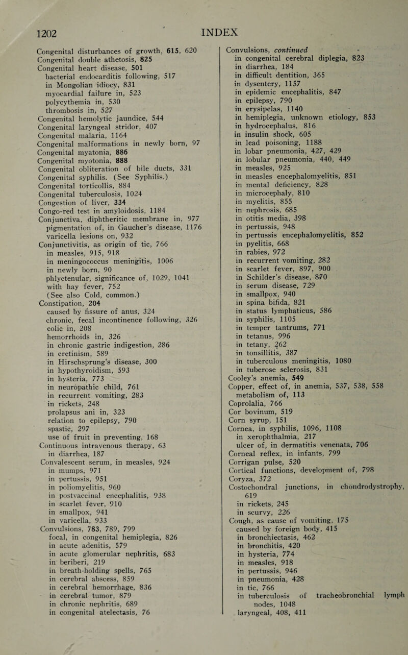 Congenital disturbances of growth, 615, 620 Congenital double athetosis, 825 Congenital heart disease, 501 bacterial endocarditis following, 517 in Mongolian idiocy, 831 myocardial failure in, 523 polycythemia in, 530 thrombosis in, 527 Congenital hemolytic jaundice, 544 Congenital laryngeal stridor, 407 Congenital malaria, 1164 Congenital malformations in newly born, 97 Congenital myatonia, 886 Congenital myotonia, 888 Congenital obliteration of bile ducts, 331 Congenital syphilis. (See Syphilis.) Congenital torticollis, 884 Congenital tuberculosis, 1024 Congestion of liver, 334 Congo-red test in amyloidosis, 1184 Conjunctiva, diphtheritic membrane in, 977 pigmentation of, in Gaucher’s disease, 1176 varicella lesions on, 932 Conjunctivitis, as origin of tic, 766 in measles, 915, 918 in meningococcus meningitis, 1006 in newly born, 90 phlyctenular, significance of, 1029, 1041 with hay fever, 752 (See also Cold, common.) Constipation, 204 caused by fissure of anus, 324 chronic, fecal incontinence following, 326 colic in, 208 hemorrhoids in, 326 in chronic gastric indigestion, 286 in cretinism, 589 in Hirschsprung’s disease, 300 in hypothyroidism, 593 in hysteria, 773 in neuropathic child, 761 in recurrent vomiting, 283 in rickets, 248 prolapsus ani in, 323 relation to epilepsy, 790 spastic, 297 use of fruit in preventing. 168 Continuous intravenous therapy, 63 in diarrhea, 187 Convalescent serum, in measles, 924 in mumps, 971 in pertussis, 951 in poliomyelitis, 960 in postvaccinal encephalitis, 938 in scarlet fever, 910 in smallpox, 941 in varicella, 933 Convulsions, 783, 789, 799 focal, in congenital hemiplegia, 826 in acute adenitis, 579 in acute glomerular nephritis, 683 in beriberi, 219 in breath-holding spells, 765 in cerebral abscess, 859 in cerebral hemorrhage, 836 in cerebral tumor, 879 in chronic nephritis, 689 in congenital atelectasis, 76 Convulsions, continued in congenital cerebral diplegia, 823 in diarrhea, 184 in difficult dentition, 365 in dysentery, 1157 in epidemic encephalitis, 847 in epilepsy, 790 in erysipelas, 1140 in hemiplegia, unknown etiology, 853 in hydrocephalus, 816 in insulin shock, 605 in lead poisoning. 1188 in lobar pneumonia, 427, 429 in lobular pneumonia, 440, 449 in measles, 925 in measles encephalomyelitis, 851 in mental deficiency, 828 in microcephaly, 810 in myelitis, 855 in nephrosis, 685 in otitis media, 398 in pertussis, 948 in pertussis encephalomyelitis, 852 in pyelitis, 668 in rabies, 972 in recurrent vomiting, 282 in scarlet fever, 897, 900 in Schilder’s disease, 870 in serum disease, 729 in smallpox, 940 in spina bifida, 821 in status lymphaticus, 586 in syphilis, 1105 in temper tantrums, 771 in tetanus, 996 in tetany, 262 in tonsillitis, 387 in tuberculous meningitis, 1080 in tuberose sclerosis, 831 Cooley’s anemia, 549 Copper, effect of, in anemia, 537, 538, 558 metabolism of, 113 Coprolalia, 766 Cor bovinum, 519 Corn syrup, 151 Cornea, in syphilis, 1096, 1108 in xerophthalmia, 217 ulcer of, in dermatitis venenata, 706 Corneal reflex, in infants, 799 Corrigan pulse, 520 Cortical functions, development of, 798 Coryza, 372 Costochondral junctions, in chondrodystrophy, 619 in rickets, 245 in scurvy, 226 Cough, as cause of vomiting. 175 caused by foreign body, 415 in bronchiectasis, 462 in bronchitis, 420 in hysteria, 774 in measles, 918 in pertussis, 946 in pneumonia, 428 in tic, 766 in tuberculosis of tracheobronchial lymph nodes, 1048 laryngeal, 408, 411