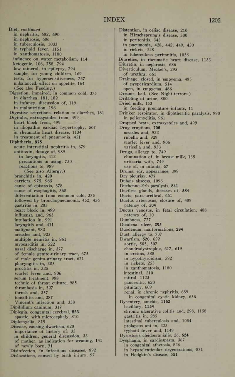 Diet, continued in nephritis, 682, 690 in nephrosis, 686 in tuberculosis, 1033 in typhoid fever, 1151 in xanthomatosis, 1180 influence on water metabolism, 114 ketogenic, 106, 758, 794 low mineral, in epilepsy, 794 sample, for young children, 169 tests, for hypersensitiveness, 737 unbalanced, effect on appetite, 164 (See also Feeding.) Digestion, impaired, in common cold, 375 in diarrhea, 181, 182 in infancy, discussion of, 119 in malnutrition, 196 Digestive secretions, relation to diarrhea, 181 Digitalis, extrasystoles from, 499 heart block from, 499 in idiopathic cardiac hypertrophy, 507 in rheumatic heart disease, 1134 in treatment of pneumonia, 451 Diphtheria, 975 acute interstitial nephritis in, 679 antitoxin, dosage of, 989 in laryngitis, 412 precautions in using, 730 reactions to, 989 (See also Allergy.) bronchitis in, 420 carriers, 975, 985 cause of epistaxis, 378 cause of esophagitis, 368 differentiation from common cold, 375 followed by bronchopneumonia, 452, 456 gastritis in, 285 heart block in, 499 influenza and, 963 intubation in, 991 laryngitis and, 411 malignant, 983 measles and, 925 multiple neuritis in, 861 myocarditis in, 522 nasal discharge in, 377 of female genito-urinary tract, 675 of male genito-urinary tract, 671 pharyngitis in, 385 proctitis in, 325 scarlet fever and, 906 serum treatment, 988 technic of throat culture, 985 thrombosis in, 527 thrush and, 357 tonsillitis and, 387 Vincent’s infection and, 358 Dipilidium caninum, 317 Diplegia, congenital cerebral, 823 spastic, with microcephaly, 810 Diplomyelia, 819 Disease, causing dwarfism, 620 importance of history of, 35 in children, general discussion, 33 of mother, as indication for weaning, 141 of newly born, 71 Disinfection, in infectious diseases, 892 Dislocations, caused by birth injury, 97 Distention, in celiac disease, 210 in Hirschsprung’s disease, 300 in peritonitis, 343 in pneumonia, 428, 442, 449, 450 in rickets, 248 in tuberculous peritonitis, 1056 Diuretics, in rheumatic heart disease, 1133 Diuretin, in nephrosis, 686 Diverticulum, Meckel’s, 295 of urethra, 661 Drainage, closed, in empyema, 485 of pyopericardium, 514 open, in empyema, 486 Dreams, bad. (See Night-terrors.) Dribbling of urine, 800 Dried milk, 153 in feeding premature infants, 11 Drinker respirator, in diphtheritic paralysis, 990 in poliomyelitis, 961 Dropped beats, extrasystoles and, 499 Drug eruptions, 706 measles and, 922 rubella and, 929 scarlet fever and, 906 varicella and, 933 Drugs, allergy to, 749 elimination of, in breast milk, 135 urticaria with, 749 use of, in infants, 67 Drums, ear, appearance, 399 Dry pleurisy, 477 Dubois abscess, 1096 Duchenne-Erb paralysis, 841 Ductless glands, diseases of, 584 Ducts, para-urethral, 661 Ductus arteriosus, closure of, 489 patency of, 504 Ductus venosus, in fetal circulation, 488 patency of, 10 Dumbness, 777 Duodenal ulcer, 295 Duodenum, malformations, 294 Dust, allergy to, 737 Dwarfism, 620, 622 aortic, 505, 507 chondrodystrophic, 617, 619 in cretins, 588 in hypothyroidism, 592 in rickets, 253 in xanthomatosis, 1180 intestinal, 210 mitral, 1123 pancreatic, 620 pituitary, 609 renal, in chronic nephritis, 689 in congenital cystic kidney, 656 Dysentery, amebic, 1162 bacillary, 1154 chronic ulcerative colitis and, 298, 1158 gastritis in, 285 intestinal tuberculosis and, 1054 prolapsus ani in, 323 typhoid fever and, 1149 Dysostosis cleidocranialis, 26, 624 Dysphagia, in cardiospasm, 367 in congenital athetosis, 826 in hepatolenticular degenerations, 871 in Hodgkin’s disease, 581