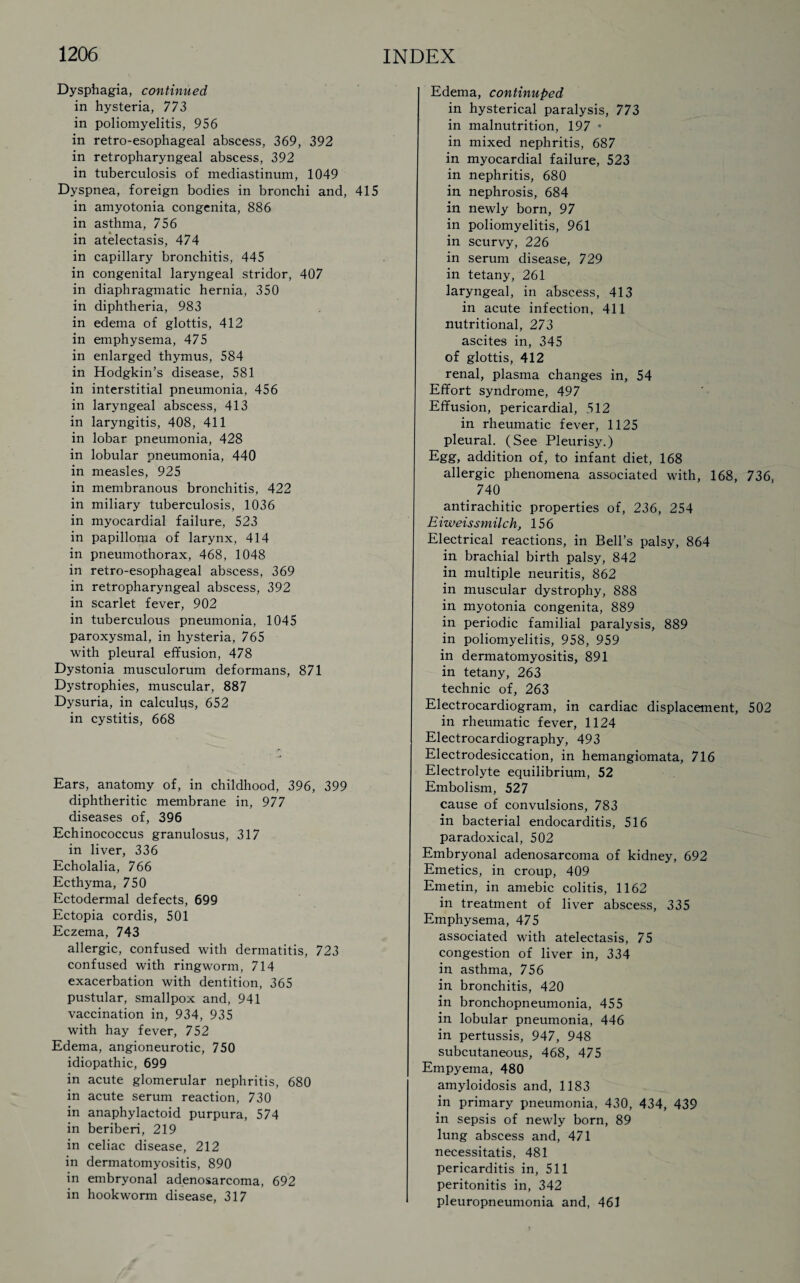 Dysphagia, continued in hysteria, 773 in poliomyelitis, 956 in retro-esophageal abscess, 369, 392 in retropharyngeal abscess, 392 in tuberculosis of mediastinum, 1049 Dyspnea, foreign bodies in bronchi and, 415 in amyotonia congenita, 886 in asthma, 756 in atelectasis, 474 in capillary bronchitis, 445 in congenital laryngeal stridor, 407 in diaphragmatic hernia, 350 in diphtheria, 983 in edema of glottis, 412 in emphysema, 475 in enlarged thymus, 584 in Hodgkin’s disease, 581 in interstitial pneumonia, 456 in laryngeal abscess, 413 in laryngitis, 408, 411 in lobar pneumonia, 428 in lobular pneumonia, 440 in measles, 925 in membranous bronchitis, 422 in miliary tuberculosis, 1036 in myocardial failure, 523 in papilloma of larynx, 414 in pneumothorax, 468, 1048 in retro-esophageal abscess, 369 in retropharyngeal abscess, 392 in scarlet fever, 902 in tuberculous pneumonia, 1045 paroxysmal, in hysteria, 765 with pleural effusion, 478 Dystonia musculorum deformans, 871 Dystrophies, muscular, 887 Dysuria, in calculus, 652 in cystitis, 668 Ears, anatomy of, in childhood, 396, 399 diphtheritic membrane in, 977 diseases of, 396 Echinococcus granulosus, 317 in liver, 336 Echolalia, 766 Ecthyma, 750 Ectodermal defects, 699 Ectopia cordis, 501 Eczema, 743 allergic, confused with dermatitis, 723 confused with ringworm, 714 exacerbation with dentition, 365 pustular, smallpox and, 941 vaccination in, 934, 935 with hay fever, 752 Edema, angioneurotic, 750 idiopathic, 699 in acute glomerular nephritis, 680 in acute serum reaction, 730 in anaphylactoid purpura, 574 in beriberi, 219 in celiac disease, 212 in dermatomyositis, 890 in embryonal adenosarcoma, 692 in hookworm disease, 317 Edema, continuped in hysterical paralysis, 773 in malnutrition, 197 • in mixed nephritis, 687 in myocardial failure, 523 in nephritis, 680 in nephrosis, 684 in newly born, 97 in poliomyelitis, 961 in scurvy, 226 in serum disease, 729 in tetany, 261 laryngeal, in abscess, 413 in acute infection, 411 nutritional, 273 ascites in, 345 of glottis, 412 renal, plasma changes in, 54 Effort syndrome, 497 Effusion, pericardial, 512 in rheumatic fever, 1125 pleural. (See Pleurisy.) Egg, addition of, to infant diet, 168 allergic phenomena associated with, 168, 736, 740 antirachitic properties of, 236, 254 E iweissmilch, 156 Electrical reactions, in Bell’s palsy, 864 in brachial birth palsy, 842 in multiple neuritis, 862 in muscular dystrophy, 888 in myotonia congenita, 889 in periodic familial paralysis, 889 in poliomyelitis, 958, 959 in dermatomyositis, 891 in tetany, 263 technic of, 263 Electrocardiogram, in cardiac displacement, 502 in rheumatic fever, 1124 Electrocardiography, 493 Electrodesiccation, in hemangiomata, 716 Electrolyte equilibrium, 52 Embolism, 527 cause of convulsions, 783 in bacterial endocarditis, 516 paradoxical, 502 Embryonal adenosarcoma of kidney, 692 Emetics, in croup, 409 Emetin, in amebic colitis, 1162 in treatment of liver abscess, 335 Emphysema, 475 associated with atelectasis, 75 congestion of liver in, 334 in asthma, 756 in bronchitis, 420 in bronchopneumonia, 455 in lobular pneumonia, 446 in pertussis, 947, 948 subcutaneous, 468, 475 Empyema, 480 amyloidosis and, 1183 in primary pneumonia, 430, 434, 439 in sepsis of newly born, 89 lung abscess and, 471 necessitatis, 481 pericarditis in, 511 peritonitis in, 342 pleuropneumonia and, 461