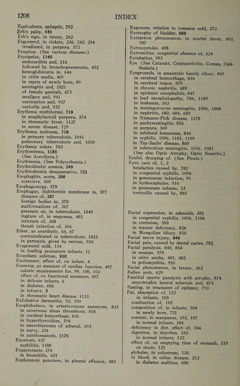 Equivalents, epileptic, 792 Erb’s palsy, 841 Erb’s sign, in tetany, 262 Ergosterol, in rickets, 236, 242, 254 irradiated, in purpura, 572 Eruption. (See various diseases.) Erysipelas, 1140 endocarditis and, 516 followed by bronchopneumonia, 452 hemoglobinuria in, 644 in otitis media, 401 in sepsis of newly born, 89 meningitis and, 1021 of female genitals, 675 smallpox and, 941 vaccination and, 937 varicella and, 932 Erythema multiforme, 718 in anaphylactoid purpura, 574 in rheumatic fever, 1127 in serum disease, 729 Erythema nodosum, 718 in primary tuberculosis, 1041 pulmonary tuberculosis and, 1050 Erythema solare, 703 Erythredema, 1185 (See Acrodynia.) Erythremia. (See Polycythemia.) Erythroblastic anemia, 549 Erythrodermia desquamativa, 723 Esophagitis, acute, 368 corrosive, 368 Esophagoscopy, 370 Esophagus, diphtheritic membrane in, 977 diseases of, 367 foreign bodies in, 370 malformations of, 367 pressure on, in tuberculosis, 1049 rupture of, in empyema, 485 stricture of, 368 thrush infection of, 356 Ether, as anesthetic, 66, 67 contraindicated in tuberculosis, 1023 in pertussis, given by rectum, 950 Evaporated milk, 154 in feeding premature infants, 11 Exanthem subitum, 930 Excitement, effect of, on infant, 4 Exercise, as measure of cardiac function, 497 caloric requirements for, 99, 100, 102 effect of, on functional murmurs, 497 in delicate infants, 6 in diabetes, 606 in infancy, 5 in rheumatic heart disease, 1133 Exfoliative dermatitis, 92, 709 Exophthalmos, in arteriovenous aneurysm, 833 in cavernous sinus thrombosis, 858 in cerebral hemorrhage, 836 in hyperthyroidism, 594 in neuroblastoma of adrenal, 693 in survy, 224 in xanthomatosis, 1178 Exostosis, 637 syphilitic, 1108 Expectorants, 376 in bronchitis, 421 Exploratory puncture, in pleural effusion, 483 Exposure, relation to common cold, 373 Exstrophy of bladder, 660 Extinction phenomenon, in scarlet fever 893 907 Extrasystoles, 498 Extremities, congenital absence of, 624 Extubation, 993 Eye. (See Cataract, Conjunctivitis, Cornea, Oph¬ thalmia.) Eyegrounds, in amaurotic family idiocy, 869 in cerebral hemorrhage, 836 in cerebral tumor, 879 in chronic nephritis, 689 in epidemic encephalitis, 847 in lead encephalopathy, 786, 1189 in leukemia, 563 in meningococcus meningitis, 1006, 1008 in nephritis, 680, 684, 689 in Niemann-Pick disease, 1178 in pachymeningitis, 856 in purpura, 569 in subdural hematoma, 844 in syphilis, 1096, 1105, 1109 in Tay-Sachs’ disease, 869 in tuberculous meningitis, 1036, 1081 (See also Optic Atrophy, Optic Neuritis.) Eyelid, drooping of. (See Ptosis.) Eyes, care of, 1, 2 headaches caused by, 782 in congenital syphilis, 1096 in gonococcus infection, 91 in hydrocephalus, 816 in premature infants, 13 torticollis caused by, 885 Facial expression, in adenoids, 381 in congenital syphilis, 1098, 1106 in cretinism, 589 in mental deficiency, 828 in Mongolian idiocy, 830 Facial nerve injury, 840 Facial pain, caused by dental caries, 782 Facial paralysis, 840, 864 in mumps, 970 in otitis media, 401, 403 in poliomyelitis, 956 Facial phenomenon, in tetany, 262 Fallen arch, 629 Familial spastic paralysis with atrophy, 874 amyotrophic lateral sclerosis and, 874 Fasting, in treatment of epilepsy, 793 Fat, absorption of, 122 in infants, 105 combustion of, 105 composition of, in infants, 104 in newly born, 721 content, in marasmus, 195, 197 in normal infants, 104 deficiency in diet, effect of, 104 digestion, in diarrhea, 182 in normal infants, 122 effect of, on emptying time of stomach, 119 on stools, 125 globules, in colostrum, 130 in blood, in celiac disease, 213 in diabetes mellitus, 600