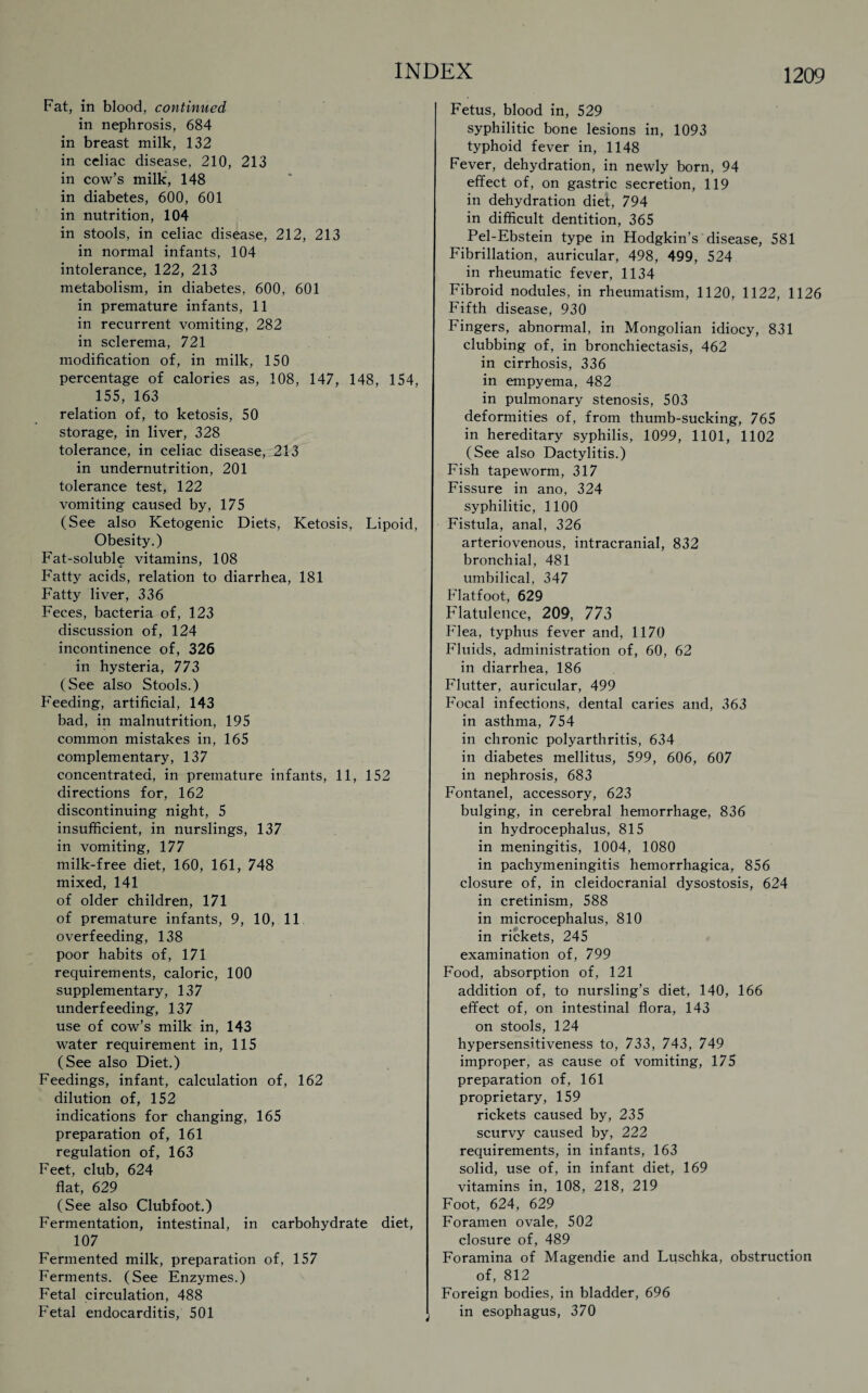 Fat, in blood, continued in nephrosis, 684 in breast milk, 132 in celiac disease, 210, 213 in cow’s milk, 148 in diabetes, 600, 601 in nutrition, 104 in stools, in celiac disease, 212, 213 in normal infants, 104 intolerance, 122, 213 metabolism, in diabetes, 600, 601 in premature infants, 11 in recurrent vomiting, 282 in sclerema, 721 modification of, in milk, 150 percentage of calories as, 108, 147, 148, 154, 155, 163 relation of, to ketosis, 50 storage, in liver, 328 tolerance, in celiac disease, 213 in undernutrition, 201 tolerance test, 122 vomiting caused by, 175 (See also Ketogenic Diets, Ketosis, Lipoid, Obesity.) Fat-soluble vitamins, 108 Fatty acids, relation to diarrhea, 181 Fatty liver, 336 Feces, bacteria of, 123 discussion of, 124 incontinence of, 326 in hysteria, 773 (See also Stools.) Feeding, artificial, 143 bad, in malnutrition, 195 common mistakes in, 165 complementary, 137 concentrated, in premature infants, 11, 152 directions for, 162 discontinuing night, 5 insufficient, in nurslings, 137 in vomiting, 177 milk-free diet, 160, 161, 748 mixed, 141 of older children, 171 of premature infants, 9, 10, 11 overfeeding, 138 poor habits of, 171 requirements, caloric, 100 supplementary, 137 underfeeding, 137 use of cow’s milk in, 143 water requirement in, 115 (See also Diet.) Feedings, infant, calculation of, 162 dilution of, 152 indications for changing, 165 preparation of, 161 regulation of, 163 Feet, club, 624 flat, 629 (See also Clubfoot.) Fermentation, intestinal, in carbohydrate diet, 107 Fermented milk, preparation of, 157 Ferments. (See Enzymes.) Fetal circulation, 488 Fetal endocarditis, 501 Fetus, blood in, 529 syphilitic bone lesions in, 1093 typhoid fever in, 1148 Fever, dehydration, in newly born, 94 effect of, on gastric secretion, 119 in dehydration diet, 794 in difficult dentition, 365 Pel-Ebstein type in Hodgkin’s disease, 581 Fibrillation, auricular, 498, 499, 524 in rheumatic fever, 1134 Fibroid nodules, in rheumatism, 1120, 1122, 1126 Fifth disease, 930 Fingers, abnormal, in Mongolian idiocy, 831 clubbing of, in bronchiectasis, 462 in cirrhosis, 336 in empyema, 482 in pulmonary stenosis, 503 deformities of, from thumb-sucking, 765 in hereditary syphilis, 1099, 1101, 1102 (See also Dactylitis.) Fish tapeworm, 317 Fissure in ano, 324 syphilitic, 1100 Fistula, anal, 326 arteriovenous, intracranial, 832 bronchial, 481 umbilical, 347 Flatfoot, 629 Flatulence, 209, 773 Flea, typhus fever and, 1170 Fluids, administration of, 60, 62 in diarrhea, 186 Flutter, auricular, 499 Focal infections, dental caries and, 363 in asthma, 754 in chronic polyarthritis, 634 in diabetes mellitus, 599, 606, 607 in nephrosis, 683 Fontanel, accessory, 623 bulging, in cerebral hemorrhage, 836 in hydrocephalus, 815 in meningitis, 1004, 1080 in pachymeningitis hemorrhagica, 856 closure of, in cleidocranial dysostosis, 624 in cretinism, 588 in microcephalus, 810 in rickets, 245 examination of, 799 Food, absorption of, 121 addition of, to nursling’s diet, 140, 166 effect of, on intestinal flora, 143 on stools, 124 hypersensitiveness to, 733, 743, 749 improper, as cause of vomiting, 175 preparation of, 161 proprietary, 159 rickets caused by, 235 scurvy caused by, 222 requirements, in infants, 163 solid, use of, in infant diet, 169 vitamins in, 108, 218, 219 Foot, 624, 629 Foramen ovale, 502 closure of, 489 Foramina of Magendie and Luschka, obstruction of, 812 Foreign bodies, in bladder, 696 in esophagus, 370