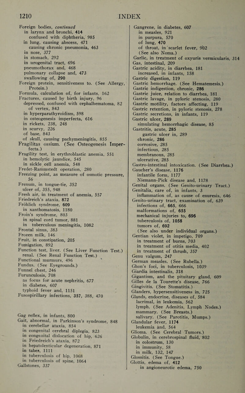 Foreign bodies, continued in larynx and bronchi, 414 confused with diphtheria, 985 in lung, causing abscess, 471 causing chronic pneumonia, 463 in nose, 377 in stomach, 292 in urogenital tract, 696 pneumothorax and, 468 pulmonary collapse and, 473 swallowing of, 290 Foreign protein, sensitiveness to. (See Allergy, Protein.) Formula, calculation of, for infants, 162 Fractures, caused by birth injury, 96 depressed, confused with cephalhematoma, 82 of vertex, 843 in hyperparathyroidism, 598 in osteogenesis imperfecta, 616 in rickets, 238, 248 in scurvy, 226 of base, 843 of skull, causing pachymeningitis, 855 Fragilitas ossium. (See Osteogenesis Imper¬ fecta.) Fragility test, in erythroblastic anemia, 551 in hemolytic jaundice, 545 in sickle cell anemia, 548 Fredet-Rammstedt operation, 280 Freezing point, as measure of osmotic pressure, 56 Frenum, in tongue-tie, 352 ulcer of, 355, 948 Fresh air, in treatment of anemia, 557 Friedreich’s ataxia, 872 Frohlich syndrome, 609 in xanthomatosis, 1180 Froin’s syndrome, 803 in spinal cord tumor, 881 in tuberculous meningitis, 1082 Frontal sinus, 383 Frozen milk, 146 Fruit, in constipation, 205 Fumigation, 892 Function test, liver. (See Liver Function Test.) renal. (See Renal Function Test.) Functional murmurs, 496 Fundus. (See Eyegrounds.) Funnel chest, 246 Furunculosis, 708 as focus for acute nephritis, 677 in diabetes, 607 typhoid fever and, 1151 Fusospirillary infections, 357, 388, 470 Gag reflex, in infants, 800 Gait, abnormal, in Parkinson’s syndrome, 848 in cerebellar ataxia, 854 in congenital cerebral diplegia, 823 in congenital dislocation of hip, 626 in Friedreich’s ataxia, 872 in hepatolenticular degeneration, 871 in tabes, 1111 in tuberculosis of hip, 1068 in tuberculosis of spine, 1064 Gallstones, 337 Gangrene, in diabetes, 607 in measles, 921 in purpura, 570 of lung, 470 of throat, in scarlet fever, 9*02 (See also Noma.) Garlic, in treatment of oxyuris vermicularis, 314 Gas, intestinal, 209 Gastric acidity, in diarrhea, 181 increased, in infants, 158 Gastric digestion, 119 Gastric hemorrhage. (See Hematemesis.) Gastric indigestion, chronic, 286 Gastric juice, relation to diarrhea, 181 Gastric lavage, in pyloric stenosis, 280 Gastric motility, factors affecting, 119 Gastric retention, in pyloric stenosis, 278 Gastric secretions, in infants, 119 Gastric ulcer, 289 simulating hemorrhagic disease, 85 Gastritis, acute, 285 gastric ulcer in, 289 chronic, 286 corrosive, 285 infectious, 285 membranous, 285 ulcerative, 285 Gastro-intestinal intoxication. (See Diarrhea.) Gaucher’s disease, 1176 infantile form, 1177 Niemann-Pick disease and, 1178 Genital organs. (See Genito-urinary Tract.) Genitalia, care of, in infants, 3 inflammation of, as cause of enuresis, 646 Genito-urinary tract, examination of, 639 infections of, 665, 666 malformations of, 655 mechanical injuries to, 696 tuberculosis of, 1058 tumors of, 692 (See also under individual organs.) Gentian violet, in impetigo, 709 in treatment of burns, 703 in treatment of otitis media, 402 in treatment of thrush, 357 Genu valgum, 247 German measles. (See Rubella.) Ghon’s foci, in tuberculosis, 1039 Giardia intestinalis, 318 Gigantism, and the pituitary gland, 609 Gilles de la Tourette’s disease, 766 Gingivitis. (See Stomatitis.) Glanders, hypersensitiveness in, 725 Glands, endocrine, diseases of, 584 lacrimal, in leukemia, 562 lymph. (See Adenitis, Lymph Nodes.) mammary. (See Breasts.) salivary. (See Parotitis, Mumps.) Glandular fever, 1174 leukemia and, 564 Glioma. (See Cerebral Tumors.) Globulin, in cerebrospinal fluid, 802 in colostrum, 130 in immunity, 58 in milk, 132, 147 Glossitis. (See Tongue.) Glottis, edema of, 412 in angioneurotic edema, 750