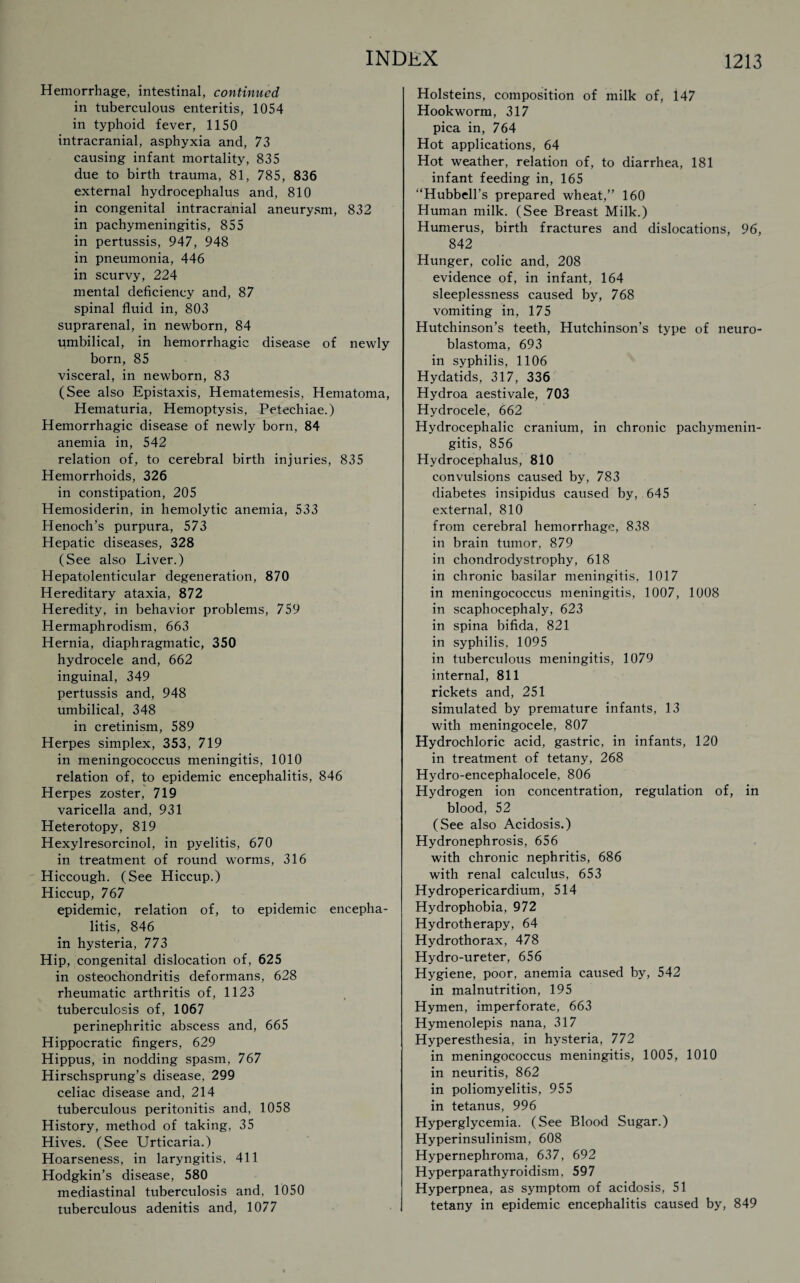 Hemorrhage, intestinal, continued in tuberculous enteritis, 1054 in typhoid fever, 1150 intracranial, asphyxia and, 73 causing infant mortality, 835 due to birth trauma, 81, 785, 836 external hydrocephalus and, 810 in congenital intracranial aneurysm, 832 in pachymeningitis, 855 in pertussis, 947, 948 in pneumonia, 446 in scurvy, 224 mental deficiency and, 87 spinal fluid in, 803 suprarenal, in newborn, 84 umbilical, in hemorrhagic disease of newly born, 85 visceral, in newborn, 83 (See also Epistaxis, Hematemesis, Hematoma, Hematuria, Hemoptysis, Petechiae.) Hemorrhagic disease of newly born, 84 anemia in, 542 relation of, to cerebral birth injuries, 835 Hemorrhoids, 326 in constipation, 205 Hemosiderin, in hemolytic anemia, 533 Henoch’s purpura, 573 Hepatic diseases, 328 (See also Liver.) Hepatolenticular degeneration, 870 Hereditary ataxia, 872 Heredity, in behavior problems, 759 Hermaphrodism, 663 Hernia, diaphragmatic, 350 hydrocele and, 662 inguinal, 349 pertussis and, 948 umbilical, 348 in cretinism, 589 Herpes simplex, 353, 719 in meningococcus meningitis, 1010 relation of, to epidemic encephalitis, 846 Herpes zoster, 719 varicella and, 931 Heterotopy, 819 Hexylresorcinol, in pyelitis, 670 in treatment of round worms, 316 Hiccough. (See Hiccup.) Hiccup, 767 epidemic, relation of, to epidemic encepha¬ litis, 846 in hysteria, 773 Hip, congenital dislocation of, 625 in osteochondritis deformans, 628 rheumatic arthritis of, 1123 tuberculosis of, 1067 perinephritic abscess and, 665 Hippocratic fingers, 629 Hippus, in nodding spasm, 767 Hirschsprung’s disease, 299 celiac disease and, 214 tuberculous peritonitis and, 1058 History, method of taking, 35 Hives. (See Urticaria.) Hoarseness, in laryngitis, 411 Hodgkin’s disease, 580 mediastinal tuberculosis and, 1050 tuberculous adenitis and, 1077 Holsteins, composition of milk of, 147 Hookworm, 317 pica in, 764 Hot applications, 64 Hot weather, relation of, to diarrhea, 181 infant feeding in, 165 “Hubbell’s prepared wheat,” 160 Human milk. (See Breast Milk.) Humerus, birth fractures and dislocations, 96, 842 Hunger, colic and, 208 evidence of, in infant, 164 sleeplessness caused by, 768 vomiting in, 175 Hutchinson’s teeth, Hutchinson’s type of neuro¬ blastoma, 693 in syphilis, 1106 Hydatids, 317, 336 Hydroa aestivale, 703 Hydrocele, 662 Hydrocephalic cranium, in chronic pachymenin¬ gitis, 856 Hydrocephalus, 810 convulsions caused by, 783 diabetes insipidus caused by, 645 external, 810 from cerebral hemorrhage, 838 in brain tumor, 879 in chondrodystrophy, 618 in chronic basilar meningitis, 1017 in meningococcus meningitis, 1007, 1008 in scaphocephaly, 623 in spina bifida, 821 in syphilis, 1095 in tuberculous meningitis, 1079 internal, 811 rickets and, 251 simulated by premature infants, 13 with meningocele, 807 Hydrochloric acid, gastric, in infants, 120 in treatment of tetany, 268 Hydro-encephalocele, 806 Hydrogen ion concentration, regulation of, in blood, 52 (See also Acidosis.) Hydronephrosis, 656 with chronic nephritis, 686 with renal calculus, 653 Hydropericardium, 514 Hydrophobia, 972 Hydrotherapy, 64 Hydrothorax, 478 Hydro-ureter, 656 Hygiene, poor, anemia caused by, 542 in malnutrition, 195 Hymen, imperforate, 663 Hymenolepis nana, 317 Hyperesthesia, in hysteria, 772 in meningococcus meningitis, 1005, 1010 in neuritis, 862 in poliomyelitis, 955 in tetanus, 996 Hyperglycemia. (See Blood Sugar.) Hyperinsulinism, 608 Hypernephroma, 637, 692 Hyperparathyroidism. 597 Hyperpnea, as symptom of acidosis, 51 tetany in epidemic encephalitis caused by, 849