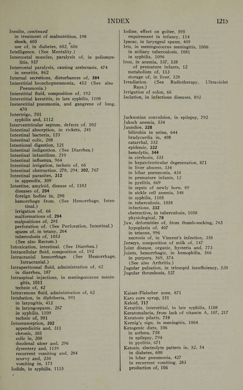 Insulin, continued in treatment of malnutrition, 198 shock, 605 use of, in diabetes, 602, 606 Intelligence. (See Mentality.) Intercostal muscles, paralysis of, in poliomye¬ litis, 957 Intercostal paralysis, causing atelectasis, 474 in neuritis, 862 Internal secretions, disturbances of, 584 Interstitial bronchopneumonia, 452 (See also Pneumonia.) Interstitial fluid, composition of, 192 Interstitial keratitis, in late syphilis, 1108 Insterstitial pneumonia, and gangrene of lung, 470 Intertrigo, 701 syphilis and, 1112 Interventricular septum, defects of, 502 Intestinal absorption, in rickets, 241 Intestinal bacteria, 123 Intestinal colic, 208 Intestional digestion, 121 Intestinal indigestion. (See Diarrhea.) Intestinal infantilism, 210 Intestinal influenza, 964 Intestinal irrigation, technic of, 66 Intestinal obstruction, 278, 294, 302, 767 Intestinal parasites, 312 in appendix, 309 Intestine, amyloid, disease of, 1183 diseases of, 294 foreign bodies in, 290 hemorrhage from. (See Hemorrhage, Intes¬ tinal.) irrigation of, 66 malformations of, 294 malpositions of, 295 perforation of. (See Perforation, Intestinal.) spasm of, in tetany, 264 tuberculosis of, 1053 (See also Rectum.) Intoxication, intestinal. (See Diarrhea.) Intracellular fluid, composition of, 192 Intracranial hemorrhage. (See Hemorrhage, Intracranial.) Intraperitoneal fluid, administration of, 62 in diarrhea, 187 Intraspinal injections, in meningococcus menin¬ gitis, 1011 technic of, 42 Intravenous fluid, administration of, 62 Intubation, in diphtheria, 991 in laryngitis, 412 in laryngospasm, 267 in syphilis, 1109 technic of, 991 Intussusception, 302 appendicitis and, 311 chronic, 305 colic in, 208 duodenal ulcer and, 296 dysentery and, 1159 recurrent vomiting and, 284 scurvy and, 230 vomiting in, 175 Iodide, in syphilis, 1115 Iodine, effect on goiter, 595 requirement in infancy, 114 Ipecac, in laryngeal spasm, 409 Iris, in meningococcus meningitis, 1006 in miliary tuberculosis, 1081 in syphilis, 1096 Iron, in anemia, 537, 538 of premature infants, 12 metabolism of, 113 storage of, in liver, 328 Irradiation. (See Radiotherapy, Ultraviolet Rays.) Irrigation of colon, 66 Isolation, in infectious diseases, 892 Jacksonian convulsion, in epilepsy, 792 Jaksch anemia, 534 Jaundice, 328 bilirubin in urine, 644 bradycardia in, 498 catarrhal, 332 epidemic, 332 hemolytic, 544 in cirrhosis, 335 in hepatolenticular degeneration, 871 in liver abscess, 334 in lobar pneumonia, 434 in premature infants, 12 in pyelitis, 669 in sepsis of newly born, 89 in sickle cell anemia, 548 in syphilis, 1105 in tuberculosis, 1058 infectious, 332 obstructive, in tuberculosis, 1058 physiological, 78 Jaw, deformities of, from thumb-sucking, 765 hypoplasia of, 407 in tetanus, 996 necrosis of, in Vincent’s infection, 358 Jerseys, composition of milk of, 147 Joint disease, organic, hysteria and, 773 Joints, hemorrhagic, in hemophilia, 566 in purpura, 569, 574 (See also Arthritis.) Jugular pulsation, in tricuspid insufficiency, 520 Jugular thrombosis, 527 Kaiser-Fleischer zone, 871 Karo corn syrup, 151 Keloid, 717 Keratitis, interstitial, in late syphilis, 1108 Keratomalacia, from lack of vitamin A, 107, 217 Keratosis pilaris, 719 Kernig’s sign, in meningitis, 1004 Ketogenic diets, 106 in asthma, 758 in epilepsy, 794 in pyelitis, 671 Ketosis, electrolyte pattern in, 52, 54 in diabetes, 600 in lobar pneumonia, 427 in recurrent vomiting, 283 production of, 106
