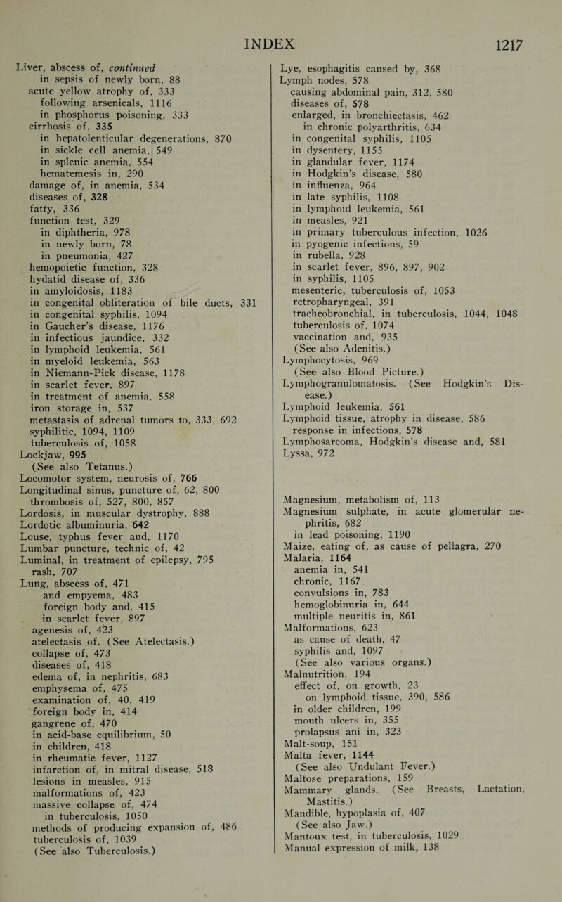 Liver, abscess of, continued in sepsis of newly born, 88 acute yellow atrophy of, 333 following arsenicals, 1116 in phosphorus poisoning, 333 cirrhosis of, 335 in hepatolenticular degenerations, 870 in sickle cell anemia, 549 in splenic anemia, 554 hematemesis in, 290 damage of, in anemia, 534 diseases of, 328 fatty, 336 function test, 329 in diphtheria, 978 in newly born, 78 in pneumonia, 427 hemopoietic function, 328 hydatid disease of, 336 in amyloidosis, 1183 in congenital obliteration of bile ducts, 331 in congenital syphilis, 1094 in Gaucher’s disease, 1176 in infectious jaundice, 332 in lymphoid leukemia, 561 in myeloid leukemia, 563 in Niemann-Pick disease, 1178 in scarlet fever, 897 in treatment of anemia, 558 iron storage in, 537 metastasis of adrenal tumors to, 333, 692 syphilitic, 1094, 1109 tuberculosis of, 1058 Lockjaw, 995 (See also Tetanus.) Locomotor system, neurosis of, 766 Longitudinal sinus, puncture of, 62, 800 thrombosis of, 527, 800, 857 Lordosis, in muscular dystrophy, 888 Lordotic albuminuria, 642 Louse, typhus fever and, 1170 Lumbar puncture, technic of, 42 Luminal, in treatment of epilepsy, 795 rash, 707 Lung, abscess of, 471 and empyema, 483 foreign body and, 415 in scarlet fever, 897 agenesis of, 423 atelectasis of. (See Atelectasis.) collapse of, 473 diseases of, 418 edema of, in nephritis, 683 emphysema of, 475 examination of, 40, 419 foreign body in, 414 gangrene of, 470 in acid-base equilibrium, 50 in children, 418 in rheumatic fever, 1127 infarction of, in mitral disease, 518 lesions in measles, 915 malformations of, 423 massive collapse of, 474 in tuberculosis, 1050 methods of producing expansion of, 486 tuberculosis of, 1039 (See also Tuberculosis.) Lye, esophagitis caused by, 368 Lymph nodes, 578 causing abdominal pain, 312, 580 diseases of, 578 enlarged, in bronchiectasis, 462 in chronic polyarthritis, 634 in congenital syphilis, 1105 in dysentery, 1155 in glandular fever, 1174 in Hodgkin’s disease, 580 in influenza, 964 in late syphilis, 1108 in lymphoid leukemia, 561 in measles, 921 in primary tuberculous infection, 1026 in pyogenic infections, 59 in rubella, 928 in scarlet fever, 896, 897, 902 in syphilis, 1105 mesenteric, tuberculosis of, 1053 retropharyngeal, 391 tracheobronchial, in tuberculosis, 1044, 1048 tuberculosis of, 1074 vaccination and, 935 (See also Adenitis.) Lymphocytosis, 969 (See also Blood Picture.) Lymphogranulomatosis. (See Hodgkin’s Dis¬ ease.) Lymphoid leukemia, 561 Lymphoid tissue, atrophy in disease, 586 response in infections, 578 Lymphosarcoma, Hodgkin’s disease and, 581 Lyssa, 972 Magnesium, metabolism of, 113 Magnesium sulphate, in acute glomerular ne¬ phritis, 682 in lead poisoning, 1190 Maize, eating of, as cause of pellagra, 270 Malaria, 1164 anemia in, 541 chronic, 1167 convulsions in, 783 hemoglobinuria in, 644 multiple neuritis in, 861 Malformations, 623 as cause of death, 47 syphilis and, 1097 (See also various organs.) Malnutrition, 194 effect of, on growth, 23 on lymphoid tissue, 390, 586 in older children, 199 mouth ulcers in, 355 prolapsus ani in, 323 Malt-soup, 151 Malta fever, 1144 (See also Undulant Fever.) Maltose preparations, 159 Mammary glands. (See Breasts, Lactation, Mastitis.) Mandible, hypoplasia of, 407 (See also Jaw.) Mantoux test, in tuberculosis, 1029 Manual expression of milk, 138