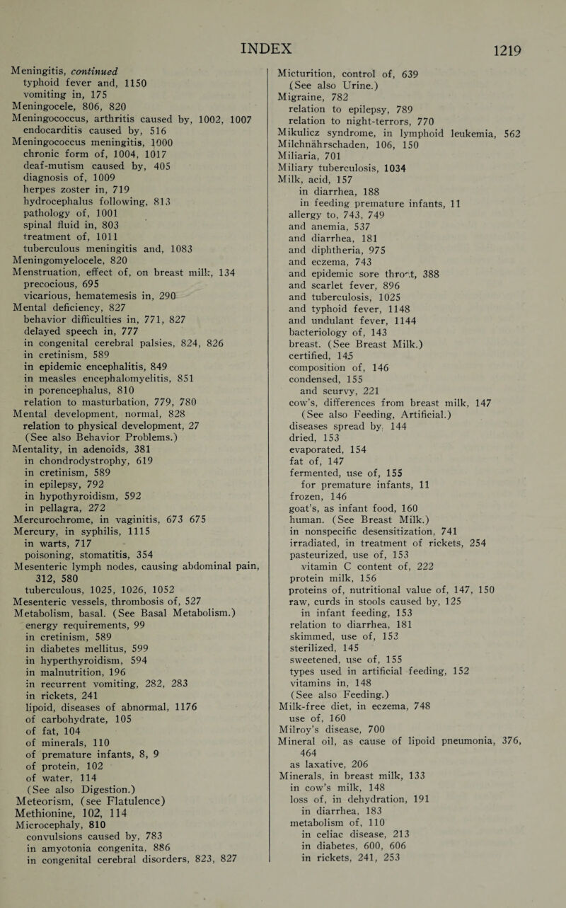 Meningitis, continued typhoid fever and, 1150 vomiting in, 175 Meningocele, 806, 820 Meningococcus, arthritis caused by, 1002, 1007 endocarditis caused by, 516 Meningococcus meningitis, 1000 chronic form of, 1004, 1017 deaf-mutism caused by, 405 diagnosis of, 1009 herpes zoster in, 719 hydrocephalus following, 813 pathology of, 1001 spinal fluid in, 803 treatment of, 1011 tuberculous meningitis and, 1083 Meningomyelocele, 820 Menstruation, effect of, on breast milk, 134 precocious, 695 vicarious, hematemesis in, 290 Mental deficiency, 827 behavior difficulties in, 771, 827 delayed speech in, 777 in congenital cerebral palsies, 824, 826 in cretinism, 589 in epidemic encephalitis, 849 in measles encephalomyelitis, 851 in porencephalus, 810 relation to masturbation, 779, 780 Mental development, normal, 828 relation to physical development, 27 (See also Behavior Problems.) Mentality, in adenoids, 381 in chondrodystrophy, 619 in cretinism, 589 in epilepsy, 792 in hypothyroidism, 592 in pellagra, 272 Mercurochrome, in vaginitis, 673 675 Mercury, in syphilis, 1115 in warts, 717 poisoning, stomatitis, 354 Mesenteric lymph nodes, causing abdominal pain, 312, 580 tuberculous, 1025, 1026, 1052 Mesenteric vessels, thrombosis of, 527 Metabolism, basal. (See Basal Metabolism.) energy requirements, 99 in cretinism, 589 in diabetes mellitus, 599 in hyperthyroidism, 594 in malnutrition, 196 in recurrent vomiting, 282, 283 in rickets, 241 lipoid, diseases of abnormal, 1176 of carbohydrate, 105 of fat, 104 of minerals, 110 of premature infants, 8, 9 of protein, 102 of water, 114 (See also Digestion.) Meteorism, (see Flatulence) Methionine, 102, 114 Microcephaly, 810 convulsions caused by, 783 in amyotonia congenita, 886 in congenital cerebral disorders, 823, 827 Micturition, control of, 639 (See also Urine.) Migraine, 782 relation to epilepsy, 789 relation to night-terrors, 770 Mikulicz syndrome, in lymphoid leukemia, 562 Milchnahrschaden, 106, 150 Miliaria, 701 Miliary tuberculosis, 1034 Milk, acid, 157 in diarrhea, 188 in feeding premature infants, 11 allergy to, 743, 749 and anemia, 537 and diarrhea, 181 and diphtheria, 975 and eczema, 743 and epidemic sore thro'vt, 388 and scarlet fever, 896 and tuberculosis, 1025 and typhoid fever, 1148 and undulant fever, 1144 bacteriology of, 143 breast. (See Breast Milk.) certified, 145 composition of, 146 condensed, 155 and scurvy, 221 cow’s, differences from breast milk, 147 (See also Feeding, Artificial.) diseases spread by. 144 dried, 153 evaporated, 154 fat of, 147 fermented, use of, 155 for premature infants, 11 frozen, 146 goat’s, as infant food, 160 human. (See Breast Milk.) in nonspecific desensitization, 741 irradiated, in treatment of rickets, 254 pasteurized, use of, 153 vitamin C content of, 222 protein milk, 156 proteins of, nutritional value of, 147, 150 raw, curds in stools caused by, 125 in infant feeding, 153 relation to diarrhea, 181 skimmed, use of, 153 sterilized, 145 sweetened, use of, 155 types used in artificial feeding, 152 vitamins in, 148 (See also Feeding.) Milk-free diet, in eczema, 748 use of, 160 Milroy’s disease, 700 Mineral oil, as cause of lipoid pneumonia, 376, 464 as laxative, 206 Minerals, in breast milk, 133 in cow’s milk, 148 loss of, in dehydration, 191 in diarrhea, 183 metabolism of, 110 in celiac disease, 213 in diabetes, 600, 606 in rickets, 241, 253