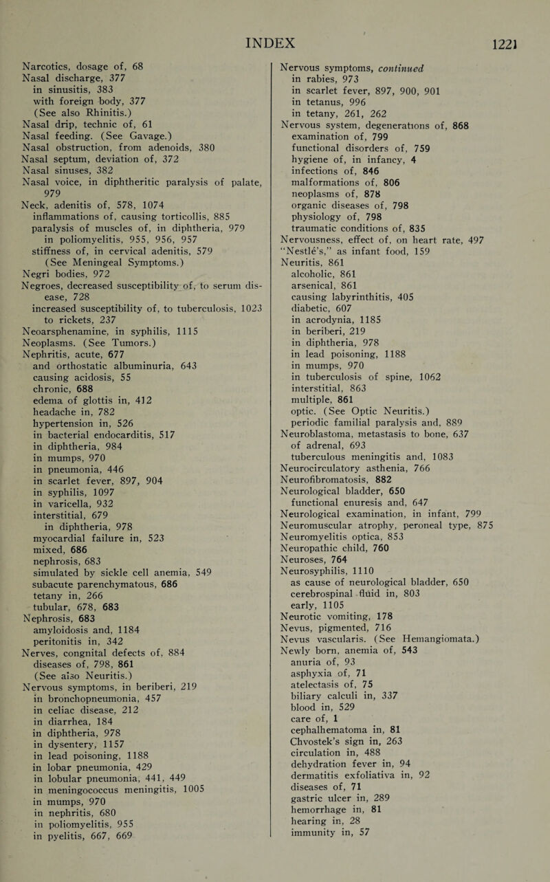 Narcotics, dosage of, 68 Nasal discharge, 377 in sinusitis, 383 with foreign body, 377 (See also Rhinitis.) Nasal drip, technic of, 61 Nasal feeding. (See Gavage.) Nasal obstruction, from adenoids, 380 Nasal septum, deviation of, 372 Nasal sinuses, 382 Nasal voice, in diphtheritic paralysis of palate, 979 Neck, adenitis of, 578, 1074 inflammations of, causing torticollis, 885 paralysis of muscles of, in diphtheria, 979 in poliomyelitis, 955, 956, 957 stiffness of, in cervical adenitis, 579 (See Meningeal Symptoms.) Negri bodies, 972 Negroes, decreased susceptibility of, to serum dis¬ ease, 728 increased susceptibility of, to tuberculosis, 1023 to rickets, 237 Neoarsphenamine, in syphilis, 1115 Neoplasms. (See Tumors.) Nephritis, acute, 677 and orthostatic albuminuria, 643 causing acidosis, 55 chronic, 688 edema of glottis in, 412 headache in, 782 hypertension in, 526 in bacterial endocarditis, 517 in diphtheria, 984 in mumps, 970 in pneumonia, 446 in scarlet fever, 897, 904 in syphilis, 1097 in varicella, 932 interstitial, 679 in diphtheria, 978 myocardial failure in, 523 mixed, 686 nephrosis, 683 simulated by sickle cell anemia, 549 subacute parenchymatous, 686 tetany in, 266 tubular, 678, 683 Nephrosis, 683 amyloidosis and, 1184 peritonitis in, 342 Nerves, congnital defects of, 884 diseases of, 798, 861 (See also Neuritis.) Nervous symptoms, in beriberi, 219 in bronchopneumonia, 457 in celiac disease, 212 in diarrhea, 184 in diphtheria, 978 in dysentery, 1157 in lead poisoning, 1188 in lobar pneumonia, 429 in lobular pneumonia, 441, 449 in meningococcus meningitis, 1005 in mumps, 970 in nephritis, 680 in poliomyelitis, 955 in pyelitis, 667, 669 Nervous symptoms, continued in rabies, 973 in scarlet fever, 897, 900, 901 in tetanus, 996 in tetany, 261, 262 Nervous system, degenerations of, 868 examination of, 799 functional disorders of, 759 hygiene of, in infancy, 4 infections of, 846 malformations of, 806 neoplasms of, 878 organic diseases of, 798 physiology of, 798 traumatic conditions of, 835 Nervousness, effect of, on heart rate, 497 “Nestle’s,” as infant food, 159 Neuritis, 861 alcoholic, 861 arsenical, 861 causing labyrinthitis, 405 diabetic, 607 in acrodynia, 1185 in beriberi, 219 in diphtheria, 978 in lead poisoning, 1188 in mumps, 970 in tuberculosis of spine, 1062 interstitial, 863 multiple, 861 optic. (See Optic Neuritis.) periodic familial paralysis and, 889 Neuroblastoma, metastasis to bone, 637 of adrenal, 693 tuberculous meningitis and, 1083 Neurocirculatory asthenia, 766 Neurofibromatosis, 882 Neurological bladder, 650 functional enuresis and, 647 Neurological examination, in infant, 799 Neuromuscular atrophy, peroneal type, 875 Neuromyelitis optica, 853 Neuropathic child, 760 Neuroses, 764 Neurosyphilis, 1110 as cause of neurological bladder, 650 cerebrospinal flnid in, 803 early, 1105 Neurotic vomiting, 178 Nevus, pigmented, 716 Nevus vascularis. (See Hemangiomata.) Newly bom, anemia of, 543 anuria of, 93 asphyxia of, 71 atelectasis of, 75 biliary calculi in, 337 blood in, 529 care of, 1 cephalhematoma in, 81 Chvostek’s sign in, 263 circulation in, 488 dehydration fever in, 94 dermatitis exfoliativa in, 92 diseases of, 71 gastric ulcer in, 289 hemorrhage in, 81 hearing in, 28 immunity in, 57