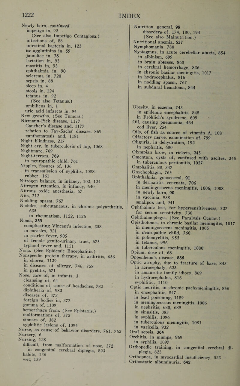 Newly born, continued impetigo in, 92 (See also Impetigo Contagiosa.) infections of, 88 intestinal bacteria in, 123 iso-agglutinins in, 59 jaundice in, 78 lactation in, 93 mastitis in, 93 ophthalmia in, 90 sclerema in, 720 sepsis in, 88 sleep in, 4 stools in, 124 tetanus in, 92 (See also Tetanus.) umbilicus in, 1 uric acid infarcts in, 94 New growths. (See Tumors.) Niemann-Pick disease, 1177 Gaucher’s disease and. 1177 relation to Tay-Sachs’ disease, 869 xanthomatosis and, 1181 Night blindness, 217 Night cry, in tuberculosis of hip, 1068 Nightmare, 769 Night-terrors, 769 in neuropathic child, 761 Nipples, fissures of, 136 in transmission of syphilis, 1088 rubber, 161 Nitrogen balance, in infancy, 103, 124 Nitrogen retention, in infancy, 640 Nitrous oxide anesthesia, 67 Nits, 712 Nodding spasm, 767 Nodules, subcutaneous, in chronic polyarthritis 635 in rheumatism, 1122, 1126 Noma, 359 complicating Vincent’s infection, 358 in measles, 921 in scarlet fever, 905 of female genito-urinary tract, 675 typhoid fever and, 1151 Nona. (See Epidemic Encephalitis.) Nonspecific protein therapy, in arthritis, 636 in chorea, 1139 in diseases of allergy, 746, 758 in pyelitis, 671 Nose, care of, in infants, 3 cleansing of, 64 conditions of, cause of headaches, 782 diphtheria of, 983 diseases of, 372 foreign bodies in, 377 gumma of, 1109 hemorrhage from. (See Epistaxis.) malformations of, 372 sinuses of, 382 syphilitic lesions of, 1094 Nurse, as cause of behavior disorders, 761, 762 Nursery, 6 Nursing, 128 difficult, from malformation of nose, 372 in congenital cerebral diplegia, 823 habits, 136 wet, 139 Nutrition, general, 99 disorders* of, 174, 180, 194 (See also Malnutrition.) Nutritional anemia, 537 Nymphomania, 780 Nystagmus, in acute cerebellar ataxia, 854 in albinism, 699 in brain abscess, 860 in cerebral hemorrhage, 836 in chronic basilar meningitis, 1017 in hydrocephalus, 816 in nodding spasm, 767 in subdural hematoma, 844 Obesity, in eczema, 743 in epidemic encephalitis, 848 in Frohlich’s syndrome, 609 Oil, causing pneumonia, 464 cod liver, 254 Oils, of fish as source of vitamin A, 108 Olfactory nerve, examination of, 799 Oliguria, in dehydration, 192 in nephritis, 680 Olympian brow, in rickets, 245 Omentum, cysts of, confused with ascites, 345 in tuberculous peritonitis, 1057 Omphalitis, 88, 347 Onychophagia, 765 Ophthalmia, gonococcal, 91 in dermatitis venenata, 706 in meningococcus meningitis, 1006, 1008 in newly born, 90 in vaccinia, 938 smallpox and, 941 Ophthalmic test, for hypersensitiveness, 737 for serum sensitivity, 730 Ophthalmoplegia. (See Paralysis Ocular.) Opisthotonos, in chronic basilar meningitis, 1017 in meningococcus meningitis, 1005 in neuropathic child, 760 in poliomyelitis, 955 in tetanus, 996 in tuberculous meningitis, 1080 Opium, dose of, 68 Oppenheim’s disease, 886 Optic atrophy, due to fracture of base, 843 in acrocephaly, 623 in amaurotic family idiocy, 869 in hydrocephalus, 816 syphilitic, 1110 Optic neuritis, in chronic pachymeningitis, 856 in encephalitis, 847 in lead poisoning, 1189 in meningococcus meningitis, 1006 in nephritis, 680, 689 in sinusitis, 383 in syphilis, 1096 in tuberculous meningitis, 1081 in varicella, 932 Oral sepsis, 364 Orchitis, in mumps, 969 in syphilis, 1097 Orthopedic training, in congenital cerebral di¬ plegia, 825 Orthopnea, in myocardial insufficiency, 523 Orthostatic albuminuria, 642