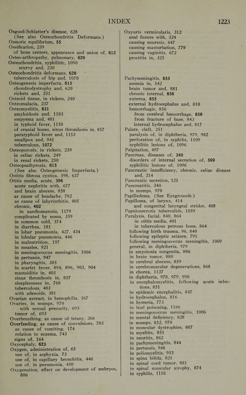 Osgood-Schlatter’s disease, 628 (See also Osteochondritis Deformans.) Osmotic equilibrium, 55 Ossification, 239 of bone centers, appearance and union of, 612 Osteo-arthropathy, pulmonary, 629 Osteochondritis, syphilitic, 1090 scurvy and, 230 Osteochondritis deformans, 628 tuberculosis of hip and, 1070 Osteogenesis imperfecta, 615 chondrodystrophy and, 620 rickets and, 251 Osteoid tissue, in rickets, 240 Osteomalacia, 237 Osteomyelitis, 631 amyloidosis and, 1183 empyema and, 481 in typhoid fever, 1150 of cranial bones, sinus thrombosis in, 857 paratyphoid fever and, 1153 smallpox and, 941 tuberculous, 1072 Osteoporosis, in rickets, 239 in celiac rickets, 249 in renal rickets, 250 Osteopsathyrosis, 615 (See also Osteogenesis Imperfecta.) Ostitis fibrosa cystica, 598, 637 Otitis media, acute, 396 acute nephritis with, 677 and brain abscess, 858 as cause of headache, 782 as cause of labyrinthitis, 405 chronic, 402 in xanthomatosis, 1179 complicated by noma, 359 in common cold, 374 in diarrhea, 181 in lobar pneumonia, 427, 434 in lobular pneumonia, 446 in malnutrition, 197 in measles, 921 in meningococcus meningitis, 1006 in pertussis, 947 in pharyngitis, 385 in scarlet fever, 894, 896, 903, 904 mastoiditis in, 403 sinus thrombosis in, 857 sleeplessness in, 768 tuberculous, 403 with adenoids, 381 Ovarian extract, in hemophilia, 567 Ovaries, in mumps, 970 with sexual precocity, 695 tumor of, 693 Overbreathing, as cause of tetany, 266 Overfeeding, as cause of convulsions, 783 as cause of vomiting, 174 relation to eczema, 743 signs of, 164 Oxycephaly, 623 Oxygen, administration of, 65 use of, in asphyxia, 73 use of, in capillary bronchitis, 446 use of, in pneumonia, 450 Oxygenation, effect on development of embryos, * 806 Oxyuris vermicularis, 312 anal fissure with, 324 causing enuresis, 647 causing masturbation, 779 causing vaginitis, 672 proctitis in, 325 Pachymeningitis, 855 anemia in, 542 brain tumor and, 881 chronic internal, 856 externa, 855 external hydrocephalus and, 810 hemorrhagic, 856 from cerebral hemorrhage, 858 from fracture of base, 843 internal hydrocephalus and, 817 Palate, cleft, 351 paralysis of, in diphtheria, 979, 982 perforation of, in syphilis, 1109 syphilitic lesions of, 1096 Palpitation, 497 Pancreas, diseases of, 340 disorders of internal secretion of, 599 syphilitic lesions of, 1096 Pancreatic insufficiency, chronic, celiac disease and, 214 Pancreatic secretion, 121 Pancreatitis, 340 in mumps, 970 Papilledema. (See Eyegrounds.) Papilloma, of larynx, 414 and congenital laryngeal stridor, 408 Papulonecrotic tuberculids, 1059 Paralysis, facial, 840, 864 in otitis media, 401 in tuberculous petrous bone, 864 following birth trauma, 96, 840 following epileptic seizure, 791 following meningococcus meningitis, 1009 general, in diphtheria, 979 in amyotonia congenita, 886 in brain tumor, 880 in cerebral abscess, 859 in cerebromacular degenerations, 868 in chorea, 1137 in diphtheria, 978, 979, 990 in encephalomyelitis, following acute infec¬ tions, 851 in epidemic encephalitis, 847 in hydrocephalus, 816 in hysteria, 773 in lead poisoning, 1188 in meningococcus meningitis, 1006 in mental deficiency, 828 in mumps, 852, 970 in muscular dystrophies, 887 in myelitis, 855 in neuritis, 862 in pachymeningitis, 844 in pertussis, 948 in poliomyelitis, 953 in spina bifida, 821 in spinal cord tumor, 881 in spinal muscular atrophy, 874 in syphilis, 1110