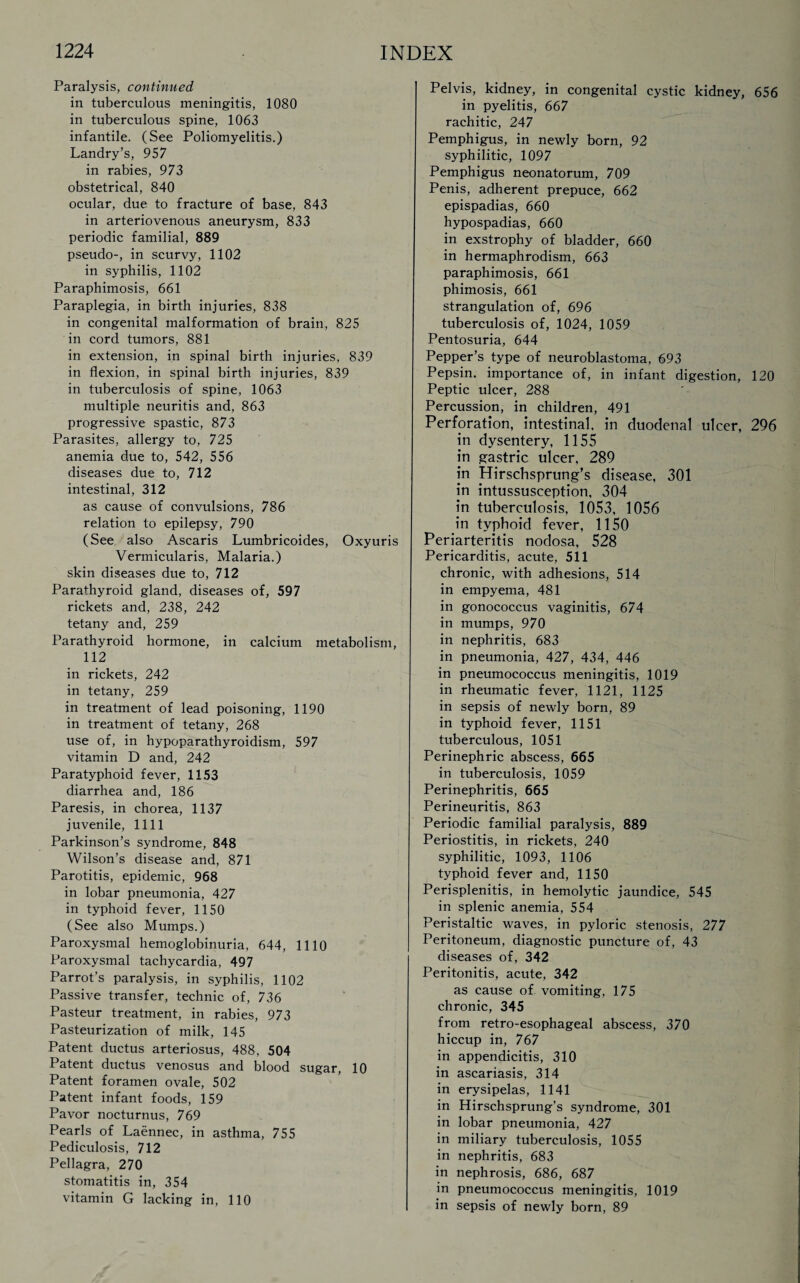 Paralysis, continued in tuberculous meningitis, 1080 in tuberculous spine, 1063 infantile. (See Poliomyelitis.) Landry’s, 957 in rabies, 973 obstetrical, 840 ocular, due to fracture of base, 843 in arteriovenous aneurysm, 833 periodic familial, 889 pseudo-, in scurvy, 1102 in syphilis, 1102 Paraphimosis, 661 Paraplegia, in birth injuries, 838 in congenital malformation of brain, 825 in cord tumors, 881 in extension, in spinal birth injuries, 839 in flexion, in spinal birth injuries, 839 in tuberculosis of spine, 1063 multiple neuritis and, 863 progressive spastic, 873 Parasites, allergy to, 725 anemia due to, 542, 556 diseases due to, 712 intestinal, 312 as cause of convulsions, 786 relation to epilepsy, 790 (See also Ascaris Lumbricoides, Oxyuris Vermicularis, Malaria.) skin diseases due to, 712 Parathyroid gland, diseases of, 597 rickets and, 238, 242 tetany and, 259 Parathyroid hormone, in calcium metabolism, 112 in rickets, 242 in tetany, 259 in treatment of lead poisoning, 1190 in treatment of tetany, 268 use of, in hypoparathyroidism, 597 vitamin D and, 242 Paratyphoid fever, 1153 diarrhea and, 186 Paresis, in chorea, 1137 juvenile, 1111 Parkinson’s syndrome, 848 Wilson’s disease and, 871 Parotitis, epidemic, 968 in lobar pneumonia, 427 in typhoid fever, 1150 (See also Mumps.) Paroxysmal hemoglobinuria, 644, 1110 Paroxysmal tachycardia, 497 Parrot’s paralysis, in syphilis, 1102 Passive transfer, technic of, 736 Pasteur treatment, in rabies, 973 Pasteurization of milk, 145 Patent ductus arteriosus, 488, 504 Patent ductus venosus and blood sugar, 10 Patent foramen ovale, 502 Patent infant foods, 159 Pavor nocturnus, 769 Pearls of Laennec, in asthma, 755 Pediculosis, 712 Pellagra, 270 stomatitis in, 354 vitamin G lacking in, 110 Pelvis, kidney, in congenital cystic kidney, 656 in pyelitis, 667 rachitic, 247 Pemphigus, in newly born, 92 syphilitic, 1097 Pemphigus neonatorum, 709 Penis, adherent prepuce, 662 epispadias, 660 hypospadias, 660 in exstrophy of bladder, 660 in hermaphrodism, 663 paraphimosis, 661 phimosis, 661 strangulation of, 696 tuberculosis of, 1024, 1059 Pentosuria, 644 Pepper’s type of neuroblastoma, 693 Pepsin, importance of, in infant digestion, 120 Peptic ulcer, 288 Percussion, in children, 491 Perforation, intestinal, in duodenal ulcer, 296 in dysentery, 1155 in gastric ulcer, 289 in Hirschsprung’s disease, 301 in intussusception, 304 in tuberculosis, 1053, 1056 in typhoid fever, 1150 Periarteritis nodosa, 528 Pericarditis, acute, 511 chronic, with adhesions, 514 in empyema, 481 in gonococcus vaginitis, 674 in mumps, 970 in nephritis, 683 in pneumonia, 427, 434, 446 in pneumococcus meningitis, 1019 in rheumatic fever, 1121, 1125 in sepsis of newly born, 89 in typhoid fever, 1151 tuberculous, 1051 Perinephric abscess, 665 in tuberculosis, 1059 Perinephritis, 665 Perineuritis, 863 Periodic familial paralysis, 889 Periostitis, in rickets, 240 syphilitic, 1093, 1106 typhoid fever and, 1150 Perisplenitis, in hemolytic jaundice, 545 in splenic anemia, 554 Peristaltic waves, in pyloric stenosis, 277 Peritoneum, diagnostic puncture of, 43 diseases of, 342 Peritonitis, acute, 342 as cause of vomiting, 175 chronic, 345 from retro-esophageal abscess, 370 hiccup in, 767 in appendicitis, 310 in ascariasis, 314 in erysipelas, 1141 in Hirschsprung’s syndrome, 301 in lobar pneumonia, 427 in miliary tuberculosis, 1055 in nephritis, 683 in nephrosis, 686, 687 in pneumococcus meningitis, 1019 in sepsis of newly born, 89