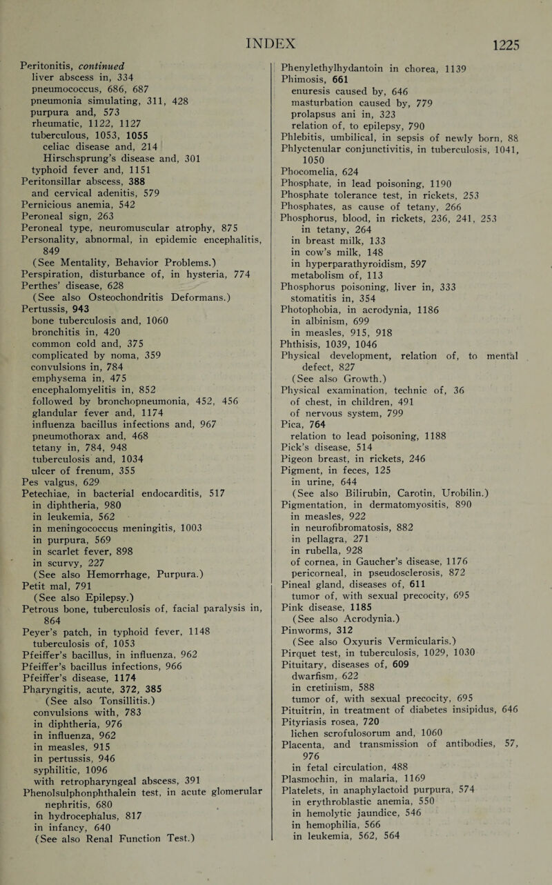 Peritonitis, continued liver abscess in, 334 pneumococcus, 686, 687 pneumonia simulating, 311, 428 purpura and, 573 rheumatic, 1122, 1127 tuberculous, 1053, 1055 celiac disease and, 214 Hirschsprung’s disease and, 301 typhoid fever and, 1151 Peritonsillar abscess, 388 and cervical adenitis, 579 Pernicious anemia, 542 Peroneal sign, 263 Peroneal type, neuromuscular atrophy, 875 Personality, abnormal, in epidemic encephalitis, 849 (See Mentality, Behavior Problems.) Perspiration, disturbance of, in hysteria, 774 Perthes’ disease, 628 (See also Osteochondritis Deformans.) Pertussis, 943 bone tuberculosis and, 1060 bronchitis in, 420 common cold and, 375 complicated by noma, 359 convulsions in, 784 emphysema in, 475 encephalomyelitis in, 852 followed by bronchopneumonia, 452, 456 glandular fever and, 1174 influenza bacillus infections and, 967 pneumothorax and, 468 tetany in, 784, 948 tuberculosis and, 1034 ulcer of frenum, 355 Pes valgus, 629 Petechiae, in bacterial endocarditis, 517 in diphtheria, 980 in leukemia, 562 in meningococcus meningitis, 1003 in purpura, 569 in scarlet fever, 898 in scurvy, 227 (See also Hemorrhage, Purpura.) Petit mal, 791 (See also Epilepsy.) Petrous bone, tuberculosis of, facial paralysis in, 864 Peyer’s patch, in typhoid fever, 1148 tuberculosis of, 1053 Pfeiffer’s bacillus, in influenza, 962 Pfeiffer’s bacillus infections, 966 Pfeiffer’s disease, 1174 Pharyngitis, acute, 372, 385 (See also Tonsillitis.) convulsions with, 783 in diphtheria, 976 in influenza, 962 in measles, 915 in pertussis, 946 syphilitic, 1096 with retropharyngeal abscess, 391 Phenolsulphonphthalein test, in acute glomerular nephritis, 680 in hydrocephalus, 817 in infancy, 640 (See also Renal Function Test.) Phenylethylhydantoin in chorea, 1139 Phimosis, 661 enuresis caused by, 646 masturbation caused by, 779 prolapsus ani in, 323 relation of, to epilepsy, 790 Phlebitis, umbilical, in sepsis of newly born, 88 Phlyctenular conjunctivitis, in tuberculosis, 1041, 1050 Phocomelia, 624 Phosphate, in lead poisoning, 1190 Phosphate tolerance test, in rickets, 253 Phosphates, as cause of tetany, 266 Phosphorus, blood, in rickets, 236, 241, 253 in tetany, 264 in breast milk, 133 in cow’s milk, 148 in hyperparathyroidism, 597 metabolism of, 113 Phosphorus poisoning, liver in, 333 stomatitis in, 354 Photophobia, in acrodynia, 1186 in albinism, 699 in measles, 915, 918 Phthisis, 1039, 1046 Physical development, relation of, to mental defect, 827 (See also Growth.) Physical examination, technic of, 36 of chest, in children, 491 of nervous system, 799 Pica, 764 relation to lead poisoning, 1188 Pick’s disease, 514 Pigeon breast, in rickets, 246 Pigment, in feces, 125 in urine, 644 (See also Bilirubin, Carotin, Urobilin.) Pigmentation, in dermatomyositis, 890 in measles, 922 in neurofibromatosis, 882 in pellagra, 271 in rubella, 928 of cornea, in Gaucher’s disease, 1176 pericorneal, in pseudosclerosis, 872 Pineal gland, diseases of, 611 tumor of, with sexual precocity, 695 Pink disease, 1185 (See also Acrodynia.) Pinworms, 312 (See also Oxyuris Vermicularis.) Pirquet test, in tuberculosis, 1029, 1030 Pituitary, diseases of, 609 dwarfism, 622 in cretinism, 588 tumor of, with sexual precocity, 695 Pituitrin, in treatment of diabetes insipidus, 646 Pityriasis rosea, 720 lichen scrofulosorum and, 1060 Placenta, and transmission of antibodies, 57, 976 in fetal circulation, 488 Plasmochin, in malaria, 1169 Platelets, in anaphylactoid purpura, 574 in erythroblastic anemia, 550 in hemolytic jaundice, 546 in hemophilia, 566 in leukemia, 562, 564