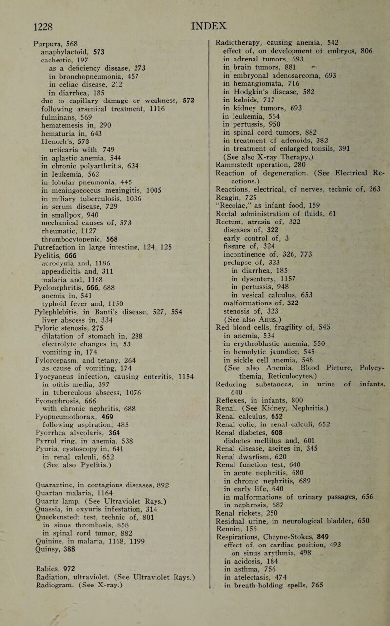 Purpura, 568 anaphylactoid, 573 cachectic, 197 as a deficiency disease, 273 in bronchopneumonia, 457 in celiac disease, 212 in diarrhea, 185 due to capillary damage or weakness, 572 following arsenical treatment, 1116 fulminans, 569 hematemesis in, 290 hematuria in, 643 Henoch’s, 573 urticaria with, 749 in aplastic anemia, 544 in chronic polyarthritis, 634 in leukemia, 562 in lobular pneumonia, 445 in meningococcus meningitis, 1005 in miliary tuberculosis, 1036 in serum disease, 729 in smallpox, 940 mechanical causes of, 573 rheumatic, 1127 thrombocytopenic, 568 Putrefaction in large intestine, 124, 125 Pyelitis, 666 acrodynia and, 1186 appendicitis and, 311 malaria and, 1168 Pyelonephritis, 666, 688 anemia in, 541 typhoid fever and, 1150 Pylephlebitis, in Banti’s disease, 527, 554 liver abscess in, 334 Pyloric stenosis, 275 dilatation of stomach in, 288 electrolyte changes in, 53 vomiting in, 174 Pylorospasm, and tetany, 264 as cause of vomiting, 174 Pyocyaneus infection, causing enteritis, 1154 in otitis media, 397 in tuberculous abscess, 1076 Pyonephrosis, 666 with chronic nephritis, 688 Pyopneumothorax, 469 following aspiration, 485 Pyorrhea alveolaris, 364 Pyrrol ring, in anemia, 538 Pyuria, cystoscopy in, 641 in renal calculi, 652 (See also Pyelitis.) Quarantine, in contagious diseases, 892 Quartan malaria, 1164 Quartz lamp. (See Ultraviolet Rays.) Quassia, in oxyuris infestation, 314 Queckenstedt test, technic of, 801 in sinus thrombosis, 858 in spinal cord tumor, 882 Quinine, in malaria, 1168, 1199 Quinsy, 388 Rabies, 972 Radiation, ultraviolet. (See Ultraviolet Rays.) Radiogram. (See X-ray.) Radiotherapy, causing anemia, 542 effect of, on development of embryos, 806 in adrenal tumors, 693 in brain tumors, 881 in embryonal adenosarcoma, 693 in hemangiomata, 716 in Hodgkin’s disease, 582 in keloids, 717 in kidney tumors, 693 in leukemia, 564 in pertussis, 950 in spinal cord tumors, 882 in treatment of adenoids, 382 in treatment of enlarged tonsils, 391 (See also X-ray Therapy.) Rammstedt operation, 280 Reaction of degeneration. (See Electrical Re¬ actions.) Reactions, electrical, of nerves, technic of, 263 Reagin, 725 “Recolac,” as infant food, 159 Rectal administration of fluids, 61 Rectum, atresia of, 322 diseases of, 322 early control of, 3 fissure of, 324 incontinence of, 326, 773 prolapse of, 323 in diarrhea, 185 in dysentery, 1157 in pertussis, 948 in vesical calculus, 653 malformations of, 322 stenosis of, 323 (See also Anus.) Red blood cells, fragility of, 545 in anemia, 534 in erythroblastic anemia, 550 in hemolytic jaundice, 545 in sickle cell anemia, 548 (See also Anemia, Blood Picture, Polycy¬ themia, Reticulocytes.) Reducing substances, in urine of infants, 640 Reflexes, in infants, 800 Renal. (See Kidney, Nephritis.) Renal calculus, 652 Renal colic, in renal calculi, 652 Renal diabetes, 608 diabetes mellitus and, 601 Renal disease, ascites in, 345 Renal dwarfism, 620 Renal function test, 640 in acute nephritis, 680 in chronic nephritis, 689 in early life, 640 in malformations of urinary passages, 656 in nephrosis, 687 Renal rickets, 250 Residual urine, in neurological bladder, 650 Rennin, 156 Respirations, Cheyne-Stokes, 849 effect of, on cardiac position, 493 on sinus arythmia, 498 in acidosis, 184 in asthma, 756 in atelectasis, 474 in breath-holding spells, 765