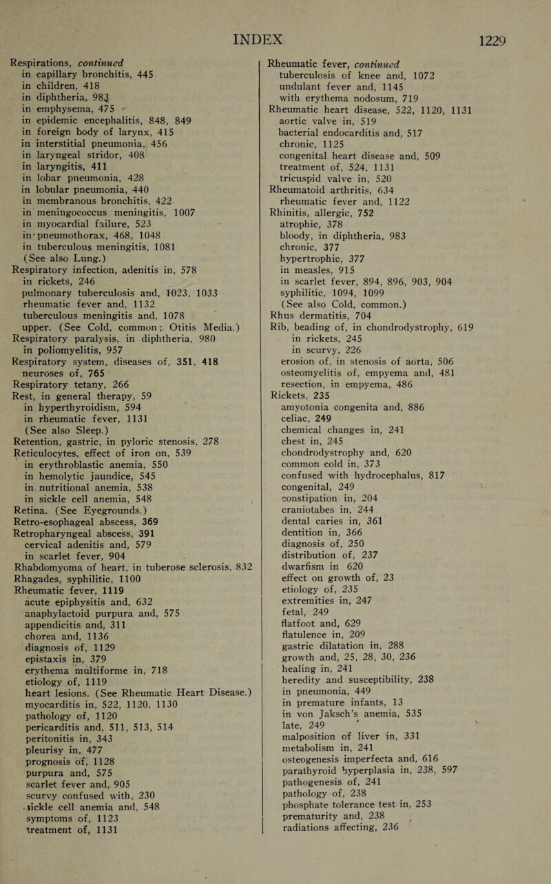 Respirations, continued in capillary bronchitis, 445 in children, 418 in diphtheria, 983 in emphysema, 475 in epidemic encephalitis, 848, 849 in foreign body of larynx, 415 in interstitial pneumonia, 456 in laryngeal stridor, 408 in laryngitis, 411 in lobar pneumonia, 428 in lobular pneumonia, 440 in membranous bronchitis, 422 in meningococcus meningitis, 1007 in myocardial failure, 523 in'pneumothorax, 468, 1048 in tuberculous meningitis, 1081 (See also Lung.) Respiratory infection, adenitis in, 578 in rickets, 246 pulmonary tuberculosis and, 1023, 1033 rheumatic fever and, 1132 tuberculous meningitis and, 1078 upper. (See Cold, common; Otitis Media.) Respiratory paralysis, in diphtheria, 980 in poliomyelitis, 957 Respiratory system, diseases of, 351, 418 neuroses of, 765 Respiratory tetany, 266 Rest, in general therapy, 59 in hyperthyroidism, 594 in rheumatic fever, 1131 (See also Sleep.) Retention, gastric, in pyloric stenosis, 278 Reticulocytes, effect of iron on, 539 in erythroblastic anemia, 550 in hemolytic jaundice, 545 in nutritional anemia, 538 in sickle cell anemia, 548 Retina. (See Eyegrounds.) Retro-esophageal abscess, 369 Retropharyngeal abscess, 391 cervical adenitis and, 579 in scarlet fever, 904 Rhabdomyoma of heart, in tuberose sclerosis, 832 Rhagades, syphilitic, 1100 Rheumatic fever, 1119 acute epiphysitis and, 632 anaphylactoid purpura and, 575 appendicitis and, 311 chorea and, 1136 diagnosis of, 1129 epistaxis in, 379 erythema multiforme in, 718 etiology of, 1119 heart lesions. (See Rheumatic Heart Disease.) myocarditis in, 522, 1120, 1130 pathology of, 1120 pericarditis and, 511, 513, 514 peritonitis in, 343 pleurisy in, 477 prognosis of, 1128 purpura and, 575 scarlet fever and, 905 scurvy confused with, 230 • sickle cell anemia and, 548 symptoms of, 1123 treatment of, 1131 Rheumatic fever, continued tuberculosis of knee and, 1072 undulant fever and, 1145 with erythema nodosum, 719 Rheumatic heart disease, 522, 1120, 1131 aortic valve in, 519 bacterial endocarditis and, 517 chronic, 1125 congenital heart disease and, 509 treatment of, 524, 1131 tricuspid valve in, 520 Rheumatoid arthritis, 634 rheumatic fever and, 1122 Rhinitis, allergic, 752 atrophic, 378 bloody, in diphtheria, 983 chronic, 377 hypertrophic, 377 in measles, 915 in scarlet fever, 894, 896, 903, 904 syphilitic, 1094, 1099 (See also Cold, common.) Rhus dermatitis, 704 Rib, beading of, in chondrodystrophy, 619 in rickets, 245 in scurvy, 226 erosion of, in stenosis of aorta, 506 osteomyelitis of, empyema and, 481 resection, in empyema, 486 Rickets, 235 amyotonia congenita and, 886 celiac, 249 chemical changes in, 241 chest in, 245 chondrodystrophy and, 620 common cold in, 373 confused with hydrocephalus, 817 congenital, 249 constipation in, 204 craniotabes in, 244 dental caries in, 361 dentition in, 366 diagnosis of, 250 distribution of, 237 dwarfism in 620 effect on growth of, 23 etiology of, 235 extremities in, 247 fetal, 249 flatfoot and, 629 flatulence in, 209 gastric dilatation in, 288 growth and, 25, 28, 30, 236 healing in, 241 heredity and susceptibility, 238 in pneumonia, 449 in premature infants, 13 in von Jaksch’s anemia, 535 late, 249 malposition of liver in, 331 metabolism in, 241 osteogenesis imperfecta and, 616 parathyroid hyperplasia in, 238, 597 pathogenesis of, 241 pathology of, 238 phosphate tolerance test in, 253 prematurity and, 238 radiations affecting, 236