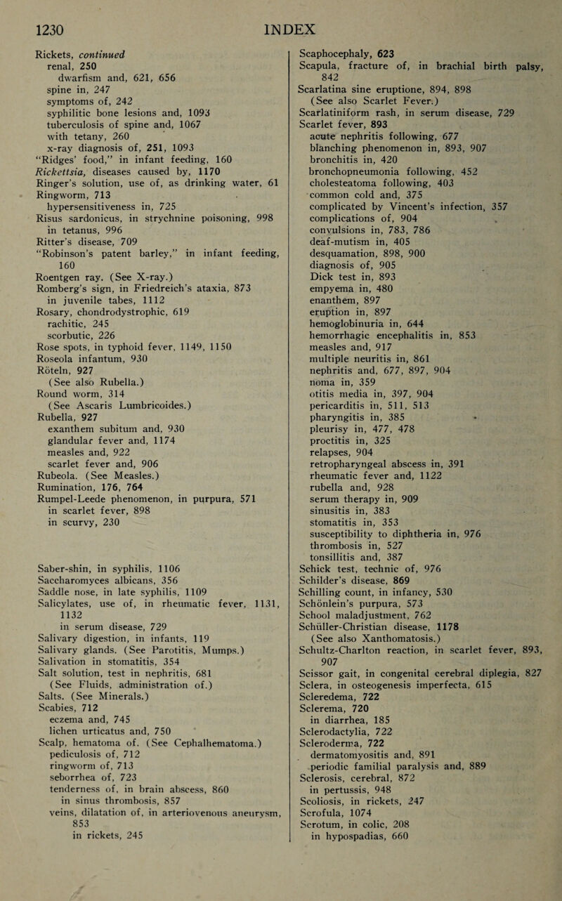 Rickets, continued renal, 250 dwarfism and, 621, 656 spine in, 247 symptoms of, 242 syphilitic bone lesions and, 1093 tuberculosis of spine and, 1067 with tetany, 260 x-ray diagnosis of, 251, 1093 “Ridges’ food,” in infant feeding, 160 Rickettsia, diseases caused by, 1170 Ringer’s solution, use of, as drinking water, 61 Ringworm, 713 hypersensitiveness in, 725 Risus sardonicus, in strychnine poisoning, 998 in tetanus, 996 Ritter’s disease, 709 “Robinson’s patent barley,” in infant feeding, 160 Roentgen ray. (See X-ray.) Romberg’s sign, in Friedreich’s ataxia, 873 in juvenile tabes, 1112 Rosary, chondrodystrophic, 619 rachitic, 245 scorbutic, 226 Rose spots, in typhoid fever, 1149, 1150 Roseola infantum, 930 Roteln, 927 (See also Rubella.) Round worm, 314 (See Ascaris Lumbricoides.) Rubella, 927 exanthem subitum and, 930 glandular fever and, 1174 measles and, 922 scarlet fever and, 906 Rubeola. (See Measles.) Rumination, 176, 764 Rumpel-Leede phenomenon, in purpura, 571 in scarlet fever, 898 in scurvy, 230 Saber-shin, in syphilis, 1106 Saccharomyces albicans, 356 Saddle nose, in late syphilis, 1109 Salicylates, use of, in rheumatic fever, 1131, 1132 in serum disease, 729 Salivary digestion, in infants, 119 Salivary glands. (See Parotitis, Mumps.) Salivation in stomatitis, 354 Salt solution, test in nephritis, 681 (See Fluids, administration of.) Salts. (See Minerals.) Scabies, 712 eczema and, 745 lichen urticatus and, 750 Scalp, hematoma of. (See Cephalhematoma.) pediculosis of, 712 ringworm of, 713 seborrhea of, 723 tenderness of, in brain abscess, 860 in sinus thrombosis, 857 veins, dilatation of, in arteriovenous aneurysm, 853 in rickets, 245 Scaphocephaly, 623 Scapula, fracture of, in brachial birth palsy, 842 Scarlatina sine eruptione, 894, 898 (See also Scarlet Fever.) Scarlatiniform rash, in serum disease, 729 Scarlet fever, 893 acute nephritis following, 677 blanching phenomenon in, 893, 907 bronchitis in, 420 bronchopneumonia following, 452 cholesteatoma following, 403 common cold and, 375 complicated by Vincent’s infection, 357 complications of, 904 convulsions in, 783, 786 deaf-mutism in, 405 desquamation, 898, 900 diagnosis of, 905 Dick test in, 893 empyema in, 480 enanthem, 897 eruption in, 897 hemoglobinuria in, 644 hemorrhagic encephalitis in, 853 measles and, 917 multiple neuritis in, 861 nephritis and, 677, 897, 904 noma in, 359 otitis media in, 397, 904 pericarditis in, 511, 513 pharyngitis in, 385 pleurisy in, 477, 478 proctitis in, 325 relapses, 904 retropharyngeal abscess in, 391 rheumatic fever and, 1122 rubella and, 928 serum therapy in, 909 sinusitis in, 383 stomatitis in, 353 susceptibility to diphtheria in, 976 thrombosis in, 527 tonsillitis and, 387 Schick test, technic of, 976 Schilder’s disease, 869 Schilling count, in infancy, 530 Schonlein’s purpura, 573 School maladjustment, 762 Schuller-Christian disease, 1178 (See also Xanthomatosis.) Schultz-Charlton reaction, in scarlet fever, 893, 907 Scissor gait, in congenital cerebral diplegia, 827 Sclera, in osteogenesis imperfecta, 615 Scleredema, 722 Sclerema, 720 in diarrhea, 185 Sclerodactylia, 722 Scleroderma, 722 dermatomyositis and, 891 periodic familial paralysis and, 889 Sclerosis, cerebral, 872 in pertussis, 948 Scoliosis, in rickets, 247 Scrofula, 1074 Scrotum, in colic, 208 in hypospadias, 660