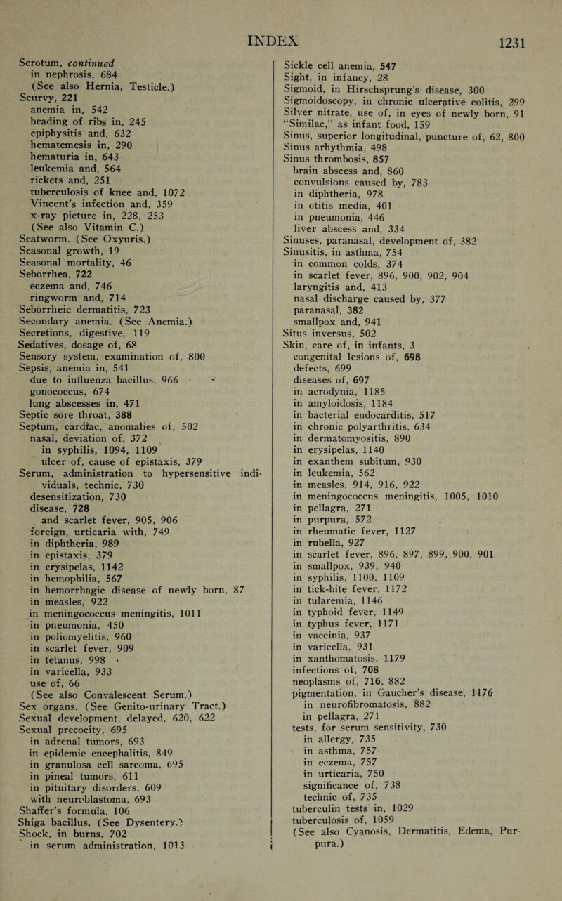 Scrotum, continued in nephrosis, 684 (See also Hernia, Testicle.) Scurvy, 221 anemia in, 542 beading of ribs in, 245 epiphysitis and, 632 hematemesis in, 290 hematuria in, 643 leukemia and, 564 rickets and, 251 tuberculosis of knee and, 1072 Vincent’s infection and, 359 x-ray picture in, 228, 253 (See also Vitamin C.) Seatworm. (See Oxyuris.) Seasonal growth, 19 Seasonal mortality, 46 Seborrhea, 722 eczema and, 746 ringworm and, 714 Seborrheic dermatitis, 723 Secondary anemia. (See Anemia.) Secretions, digestive, 119 Sedatives, dosage of, 68 Sensory system, examination of, 800 Sepsis, anemia in, 541 due to influenza bacillus, 966 gonococcus, 674 lung abscesses in, 471 Septic sore throat, 388 Septum, cardiac, anomalies of, 502 nasal, deviation of, 372 in syphilis, 1094, 1109 ulcer of, cause of epistaxis, 379 Serum, administration to hypersensitive indi¬ viduals, technic, 730 desensitization, 730 disease, 728 and scarlet fever, 905, 906 foreign, urticaria with, 749 in diphtheria, 989 in epistaxis, 379 in erysipelas, 1142 in hemophilia, 567 in hemorrhagic disease of newly born, 87 in measles, 922 in meningococcus meningitis, 1011 in pneumonia, 450 in poliomyelitis, 960 in scarlet fever, 909 in tetanus, 998 « in varicella, 933 use of, 66 (See also Convalescent Serum.) Sex organs. (See Genito-urinary Tract.) Sexual development, delayed, 620, 622 Sexual precocity, 695 in adrenal tumors, 693 in epidemic encephalitis, 849 in granulosa cell sarcoma, 695 in pineal tumors, 611 in pituitary disorders, 609 with neuroblastoma, 693 Shaffer’s formula, 106 Shiga bacillus. (See Dysentery.) Shock, in burns, 702 in serum administration, 1013 i Sickle cell anemia, 547 Sight, in infancy, 28 Sigmoid, in Hirschsprung’s disease, 300 Sigmoidoscopy, in chronic ulcerative colitis, 299 Silver nitrate, use of, in eyes of newly born, 91 “Similac,” as infant food, 159 Sinus, superior longitudinal, puncture of, 62, 800 Sinus arhythmia, 498 Sinus thrombosis, 857 brain abscess and, 860 convulsions caused by, 783 in diphtheria, 978 in otitis media, 401 in pneumonia, 446 liver abscess and, 334 Sinuses, paranasal, development of, 382 Sinusitis, in asthma, 754 in common colds, 374 in scarlet fever, 896, 900, 902, 904 laryngitis and, 413 nasal discharge caused by, 377 paranasal, 382 smallpox and, 941 Situs inversus, 502 Skin, care of, in infants, 3 congenital lesions of, 698 defects, 699 diseases of, 697 in acrodynia, 1185 in amyloidosis, 1184 in bacterial endocarditis, 517 in chronic polyarthritis, 634 in dermatomyositis, 890 in erysipelas, 1140 in exanthem subitum, 930 in leukemia, 562 in measles, 914, 916, 922 in meningococcus meningitis, 1005, 1010 in pellagra, 271 in purpura, 572 in rheumatic fever, 1127 in rubella, 927 in scarlet fever, 896, 897, 899, 900, 901 in smallpox, 939, 940 in syphilis, 1100, 1109 in tick-bite fever, 1172 in tularemia, 1146 in typhoid fever, 1149 in typhus fever, 1171 in vaccinia, 937 in varicella, 931 in xanthomatosis, 1179 infections of, 708 neoplasms of, 716, 882 pigmentation, in Gaucher’s disease, 1176 in neurofibromatosis, 882 in pellagra, 271 tests, for serum sensitivity, 730 in allergy, 735 in asthma, 757 in eczema, 757 in urticaria, 750 significance of, 738 technic of, 735 tuberculin tests in, 1029 tuberculosis of, 1059 (See also Cyanosis, Dermatitis, Edema, Pur¬ pura.)