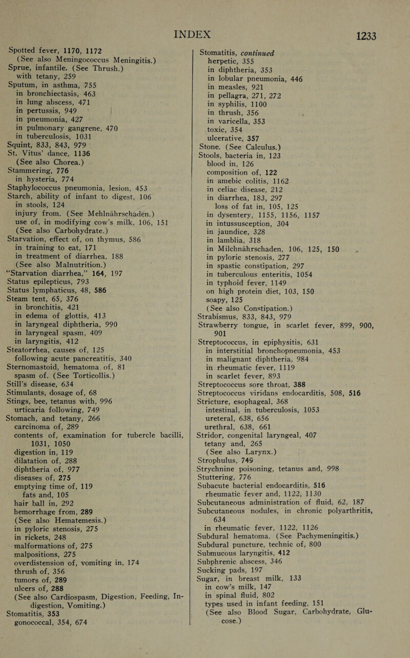 Spotted fever, 1170, 1172 (See also Meningococcus Meningitis.) Sprue, infantile. (See Thrush.) with tetany, 259 Sputum, in asthma, 755 in bronchiectasis, 463 in lung abscess, 471 in pertussis, 949 in pneumonia, 427 in pulmonary gangrene, 470 in tuberculosis, 1031 Squint, 833, 843, 979 St. Vitus’ dance, 1136 (See also Chorea.) Stammering, 776 in hysteria, 774 Staphylococcus pneumonia, lesion, 453 Starch, ability of infant to digest, 106 in stools, 124 injury from. (See Mehlnahrschaden.) use of, in modifying cow’s milk, 106, 151 (See also Carbohydrate.) Starvation, effect of, on thymus, 586 in training to eat, 171 in treatment of diarrhea, 188 (See also Malnutrition.) “Starvation diarrhea,” 164, 197 Status epilepticus, 793 Status lymphaticus, 48, 586 Steam tent, 65, 376 in bronchitis, 421 in edema of glottis, 413 in laryngeal diphtheria, 990 in laryngeal spasm, 409 in laryngitis, 412 Steatorrhea, causes of, 125 following acute pancreatitis, 340 Sternomastoid, hematoma of, 81 spasm of. (See Torticollis.) Still’s disease, 634 Stimulants, dosage of, 68 Stings, bee, tetanus with, 996 urticaria following, 749 Stomach, and tetany, 266 carcinoma of, 289 contents of, examination for tubercle bacilli, 1031, 1050 digestion in, 119 dilatation of, 288 diphtheria of, 977 diseases of, 275 emptying time of, 119 fats and, 105 hair ball in, 292 hemorrhage from, 289 (See also Hematemesis.) in pyloric stenosis, 275 in rickets, 248 malformations of, 275 malpositions, 275 overdistension of, vomiting in, 174 thrush of, 356 tumors of, 289 ulcers of, 288 (See also Cardiospasm, Digestion, Feeding, In¬ digestion, Vomiting.) Stomatitis, 353 gonococcal, 354, 674 Stomatitis, continued herpetic, 355 in diphtheria, 353 in lobular pneumonia, 446 in measles, 921 in pellagra, 271, 272 in syphilis, 1100 in thrush, 356 * in varicella, 353 toxic, 354 ulcerative, 357 Stone. (See Calculus.) Stools, bacteria in, 123 blood in, 126 composition of, 122 in amebic colitis, 1162 in celiac disease, 212 in diarrhea, 183, 297 loss of fat in, 105, 125 in dysentery, 1155, 1156, 1157 in intussusception, 304 in jaundice, 328 in lamblia, 318 in Milchnahrschaden, 106, 125, 150 in pyloric stenosis, 277 in spastic constipation, 297 in tuberculous enteritis, 1054 in typhoid fever, 1149 on high protein diet, 103, 150 soapy, 125 (See also Constipation.) Strabismus, 833, 843, 979 Strawberry tongue, in scarlet fever, 899, 900, 901 Streptococcus, in epiphysitis, 631 in interstitial bronchopneumonia, 453 in malignant diphtheria, 984 in rheumatic fever, 1119 in scarlet fever, 893 Streptococcus sore throat, 388 Streptococcus viridans endocarditis, 508, 516 Stricture, esophageal, 368 intestinal, in tuberculosis, 1053 ureteral, 638, 656 urethral, 638, 661 Stridor, congenital laryngeal, 407 tetany and, 265 (See also Larynx.) Strophulus, 749 Strychnine poisoning, tetanus and, 998 Stuttering, 776 Subacute bacterial endocarditis, 516 rheumatic fever and, 1122, 1130 Subcutaneous administration of fluid, 62, 187 Subcutaneous nodules, in chronic polyarthritis, 634 in rheumatic fever, 1122, 1126 Subdural hematoma. (See Pachymeningitis.) Subdural puncture, technic of, 800 Submucous laryngitis, 412 Subphrenic abscess, 346 Sucking pads, 197 Sugar, in breast milk, 133 in cow’s milk, 147 in spinal fluid, 802 types used in infant feeding, 151 (See also Blood Sugar, Carbohydrate, Glu¬ cose.)