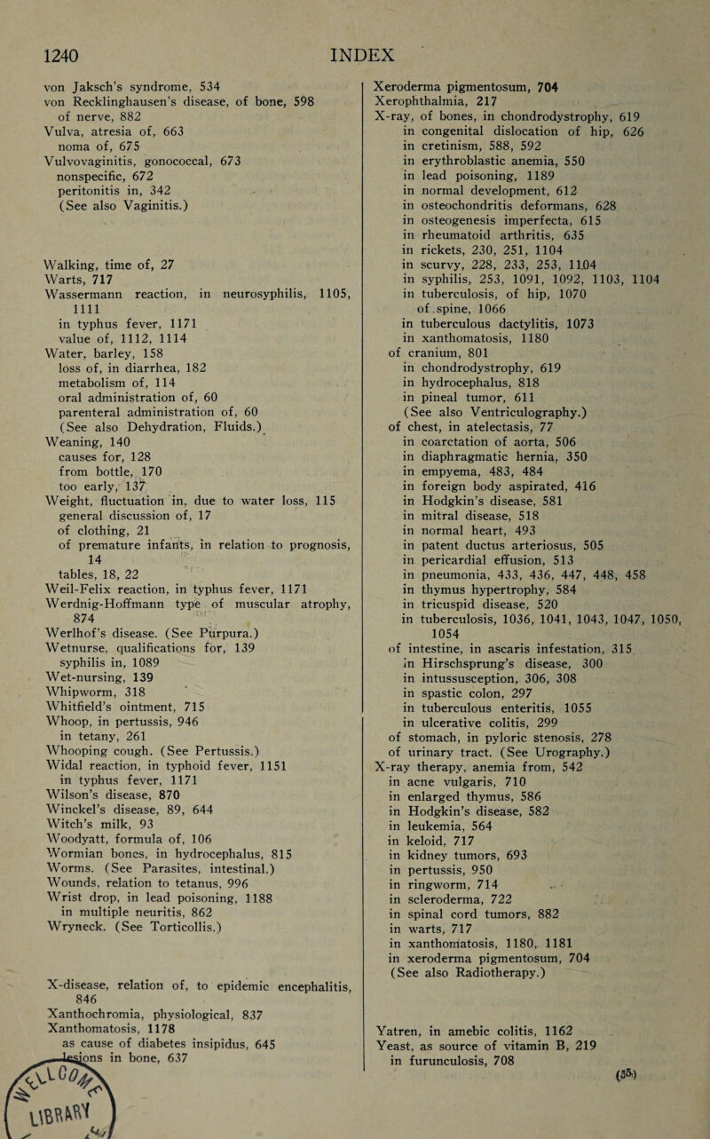 von Jaksch’s syndrome, 534 von Recklinghausen’s disease, of bone, 598 of nerve, 882 Vulva, atresia of, 663 noma of, 675 Vulvovaginitis, gonococcal, 673 nonspecific, 672 peritonitis in, 342 (See also Vaginitis.) Walking, time of, 27 Warts, 717 Wassermann reaction, in neurosyphilis, 1105, 1111 in typhus fever, 1171 value of, 1112, 1114 Water, barley, 158 loss of, in diarrhea, 182 metabolism of, 114 oral administration of, 60 parenteral administration of, 60 (See also Dehydration, Fluids.) Weaning, 140 causes for, 128 from bottle, 170 too early, 13^; Weight, fluctuation in, due to water loss, 115 general discussion of, 17 of clothing, 21 of premature infants, in relation to prognosis, 14 tables, 18, 22 Weil-Felix reaction, in typhus fever, 1171 Werdnig-Hoffmann type of muscular atrophy, 874 Werlhof’s disease. (See Purpura.) Wetnurse, qualifications for, 139 syphilis in, 1089 Wet-nursing, 139 Whipworm, 318 Whitfield’s ointment, 715 Whoop, in pertussis, 946 in tetany, 261 Whooping cough. (See Pertussis.) Widal reaction, in typhoid fever, 1151 in typhus fever, 1171 Wilson’s disease, 870 Winckel’s disease, 89, 644 Witch’s milk, 93 Woodyatt, formula of, 106 Wormian bones, in hydrocephalus, 815 Worms. (See Parasites, intestinal.) Wounds, relation to tetanus, 996 Wrist drop, in lead poisoning, 1188 in multiple neuritis, 862 Wryneck. (See Torticollis.) X-disease, relation of, to epidemic encephalitis, 846 Xanthochromia, physiological, 837 Xanthomatosis, 1178 as cause of diabetes insipidus, 645 Xeroderma pigmentosum, 704 Xerophthalmia, 217 X-ray, of bones, in chondrodystrophy, 619 in congenital dislocation of hip, 626 in cretinism, 588, 592 in erythroblastic anemia, 550 in lead poisoning, 1189 in normal development, 612 in osteochondritis deformans, 628 in osteogenesis imperfecta, 615 in rheumatoid arthritis, 635 in rickets, 230, 251, 1104 in scurvy, 228, 233, 253, 11.04 in syphilis, 253, 1091, 1092, 1103, 1104 in tuberculosis, of hip, 1070 of. spine, 1066 in tuberculous dactylitis, 1073 in xanthomatosis, 1180 of cranium, 801 in chondrodystrophy, 619 in hydrocephalus, 818 in pineal tumor, 611 (See also Ventriculography.) of chest, in atelectasis, 77 in coarctation of aorta, 506 in diaphragmatic hernia, 350 in empyema, 483, 484 in foreign body aspirated, 416 in Hodgkin’s disease, 581 in mitral disease, 518 in normal heart, 493 in patent ductus arteriosus, 505 in pericardial effusion, 513 in pneumonia, 433, 436, 447, 448, 458 in thymus hypertrophy, 584 in tricuspid disease, 520 in tuberculosis, 1036, 1041, 1043, 1047, 1050, 1054 of intestine, in ascaris infestation, 315 in Hirschsprung’s disease, 300 in intussusception, 306, 308 in spastic colon, 297 in tuberculous enteritis, 1055 in ulcerative colitis, 299 of stomach, in pyloric stenosis, 278 of urinary tract. (See Urography.) X-ray therapy, anemia from, 542 in acne vulgaris, 710 in enlarged thymus, 586 in Hodgkin’s disease, 582 in leukemia, 564 in keloid, 717 in kidney tumors, 693 in pertussis, 950 in ringworm, 714 in scleroderma, 722 in spinal cord tumors, 882 in warts, 717 in xanthomatosis, 1180, 1181 in xeroderma pigmentosum, 704 (See also Radiotherapy.) Yatren, in amebic colitis, 1162 Yeast, as source of vitamin B, 219 in furunculosis, 708 (35=)