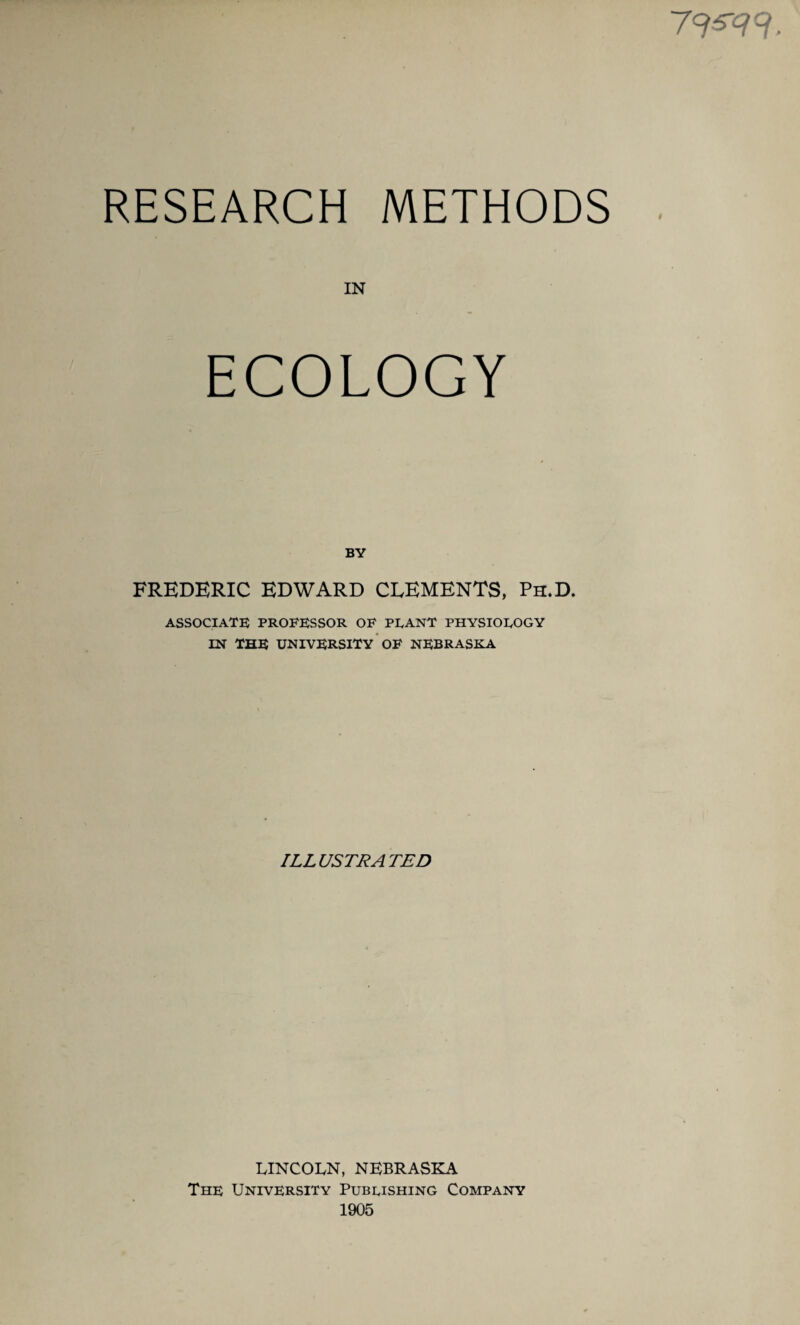 7W RESEARCH METHODS IN ECOLOGY BY FREDERIC EDWARD CLEMENTS, Ph.D. ASSOCIATE PROFESSOR OF PLANT PHYSIOLOGY IN THE UNIVERSITY OF NEBRASKA ILLUSTRATED LINCOLN, NEBRASKA The University Publishing Company 1905