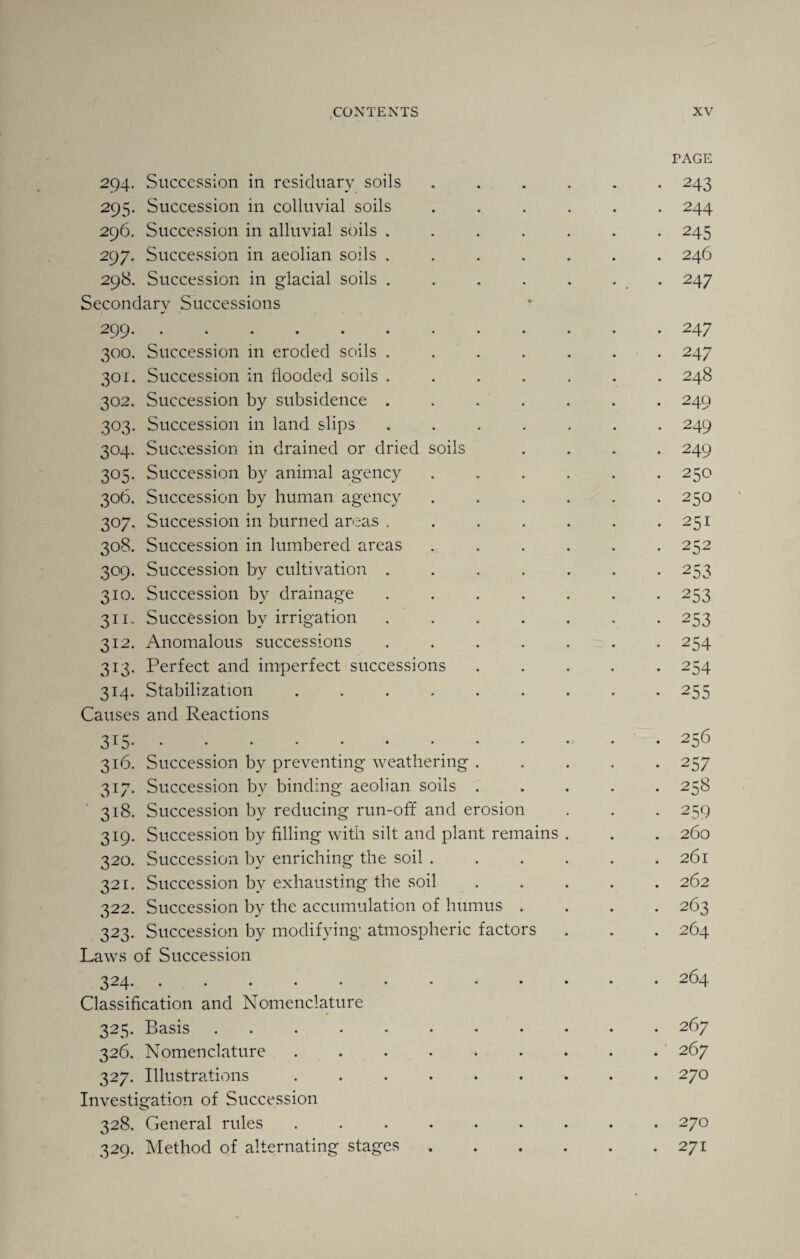 TAGE 294. Succession in residuary soils ...... 243 295. Succession in colluvial soils ...... 244 296. Succession in alluvial soils ....... 245 297. Succession in aeolian soils ....... 246 298. Succession in glacial soils . . . . . . 247 Secondary Successions 299.247 300. Succession in eroded soils ....... 247 301. Succession in flooded soils ....... 248 302. Succession by subsidence ....... 249 303. Succession in land slips ....... 249 304. Succession in drained or dried soils .... 249 305. Succession by animal agency . . . . . *250 306. Succession by human agency ...... 250 307. Succession in burned areas , . . . . . .251 308. Succession in lumbered areas ...... 252 309. Succession by cultivation ....... 253 310. Succession by drainage.253 311. Succession by irrigation.253 312. Anomalous successions ....... 254 313. Perfect and imperfect successions ..... 254 314. Stabilization.255 Causes and Reactions 315.-256 316. Succession by preventing weathering ..... 257 317. Succession bv binding aeolian soils ..... 258 318. Succession by reducing run-off and erosion . . . 259 319. Succession by filling with silt and plant remains . . . 260 320. Succession by enriching the soil ...... 261 321. Succession by exhausting the soil ..... 262 322. Succession by the accumulation of humus .... 263 323. Succession by modifying atmospheric factors . . . 264 Laws of Succession 324* ..•••••••••• 264 Classification and Nomenclature 325. Basis ........... 267 326. Nomenclature ......... 267 327. Illustrations ......... 270 Investigation of Succession 328. General rules ......... 270 329. Method of alternating stages.271