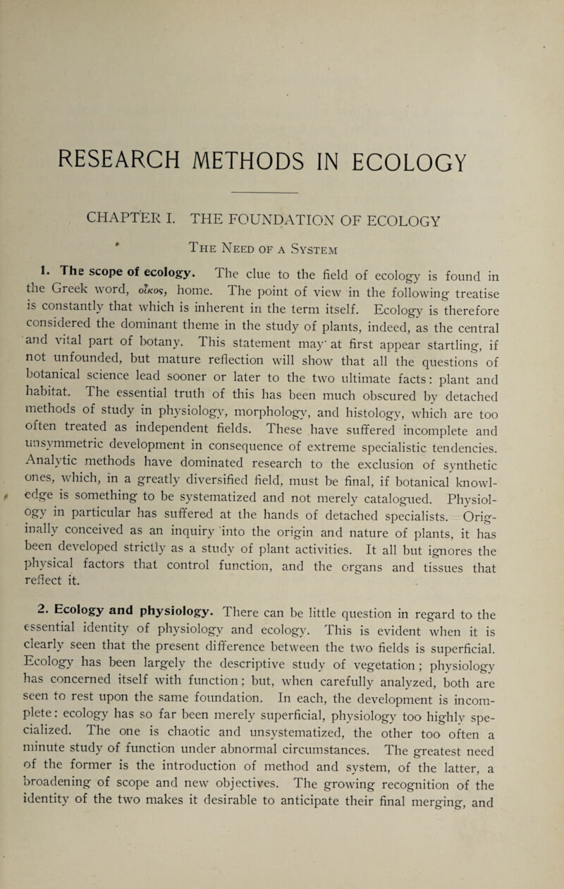 RESEARCH METHODS IN ECOLOGY CHAPTER I. THE FOUNDATION OF ECOLOGY The Need of a System 1. The scope of ecology. The clue to the field of ecology is found in the Greek word, home. The point of view in the following treatise is constantly that which is inherent in the term itself. Ecology is therefore considered the dominant theme in the study of plants, indeed, as the central and vital part of botany. This statement may* at first appear startling, if not unfounded, but mature reflection will show that all the questions of botanical science lead sooner or later to the two ultimate facts: plant and habitat. The essential truth of this has been much obscured by detached methods of study in physiology, morphology, and histology, which are too often treated as independent fields. These have suffered incomplete and unsymmetiic development in consequence of extreme specialistic tendencies. Anal} tic methods have dominated research to the exclusion of synthetic ones, which, in a greatly diversified field, must be final, if botanical knowl¬ edge is something to be systematized and not merely catalogued. Physiol- ogy in particular has suffered at the hands of detached specialists. Orig¬ inally conceived as an inquiry into the origin and nature of plants, it has been developed strictly as a study of plant activities. It all but ignores the physical factors that control function, and the organs and tissues that reflect it. 2. Ecology and physiology. There can be little question in regard to the essential identity of physiology and ecology. This is evident when it is clearly seen that the present difference between the two fields is superficial. Ecology has been largely the descriptive study of vegetation; physiology has concerned itself with function; but, when carefully analyzed, both are seen to rest upon the same foundation. In each, the development is incom¬ plete: ecology has so far been merely superficial, physiology too highly spe¬ cialized. The one is chaotic and unsystematized, the other too often a minute study of function under abnormal circumstances. The greatest need of the former is the introduction of method and system, of the latter, a broadening of scope and new objectives. The growing recognition of the identity of the two makes it desirable to anticipate their final merging, and