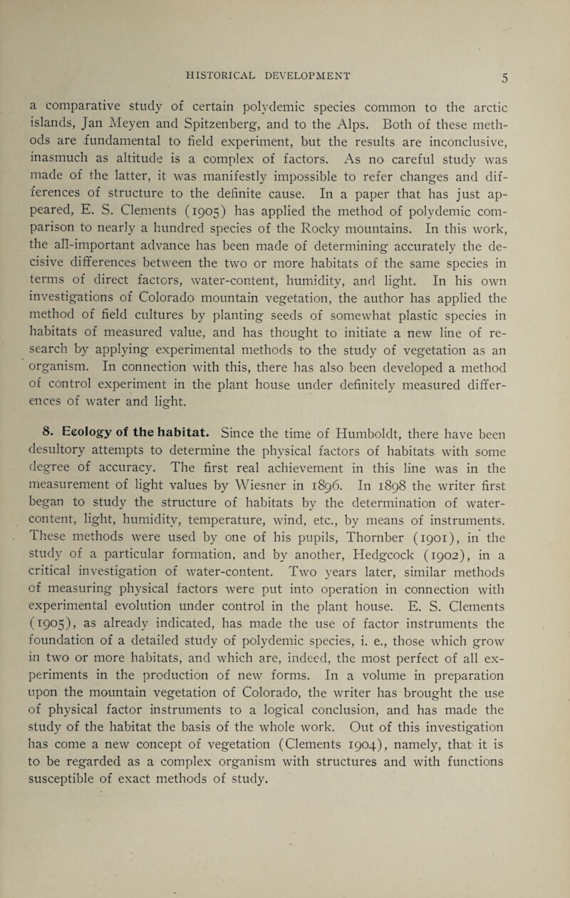 a comparative study of certain polydemic species common to the arctic islands, Jan Meyen and Spitzenberg, and to the Alps. Both of these meth¬ ods are fundamental to field experiment, but the results are inconclusive, inasmuch as altitude is a complex of factors. As no careful study was made of the latter, it was manifestly impossible to refer changes and dif¬ ferences of structure to the definite cause. In a paper that has just ap¬ peared, E. S. Clements (1905) has applied the method of polydemic com¬ parison to nearly a hundred species of the Rocky mountains. In this work, the all-important advance has been made of determining accurately the de¬ cisive differences between the two or more habitats of the same species in terms of direct factors, water-content, humidity, and light. In his own investigations of Colorado mountain vegetation, the author has applied the method of field cultures by planting seeds of somewhat plastic species in habitats of measured value, and has thought to initiate a new line of re¬ search by applying experimental methods to the study of vegetation as an organism. In connection with this, there has also been developed a method of control experiment in the plant house under definitely measured differ¬ ences of water and light. 8. Ecology of the habitat. Since the time of Humboldt, there have been desultory attempts to determine the physical factors of habitats with some degree of accuracy. The first real achievement in this line was in the measurement of light values by Wiesner in 1896. In 1898 the writer first began to study the structure of habitats by the determination of water- content, light, humidity, temperature, wind, etc., by means of instruments. These methods were used by one of his pupils, Thornber (1901), in the study of a particular formation, and by another, Hedgcock (1902), in a critical investigation of water-content. Two years later, similar methods of measuring physical factors were put into operation in connection with experimental evolution under control in the plant house. E. S. Clements (1905), as already indicated, has made the use of factor instruments the foundation of a detailed study of polydemic species, i. e., those which grow in two or more habitats, and which are, indeed, the most perfect of all ex¬ periments in the production of new forms. In a volume in preparation upon the mountain vegetation of Colorado, the writer has brought the use of physical factor instruments to a logical conclusion, and has made the study of the habitat the basis of the whole work. Out of this investigation has come a new concept of vegetation (Clements 1904), namely, that it is to be regarded as a complex organism with structures and with functions susceptible of exact methods of study.