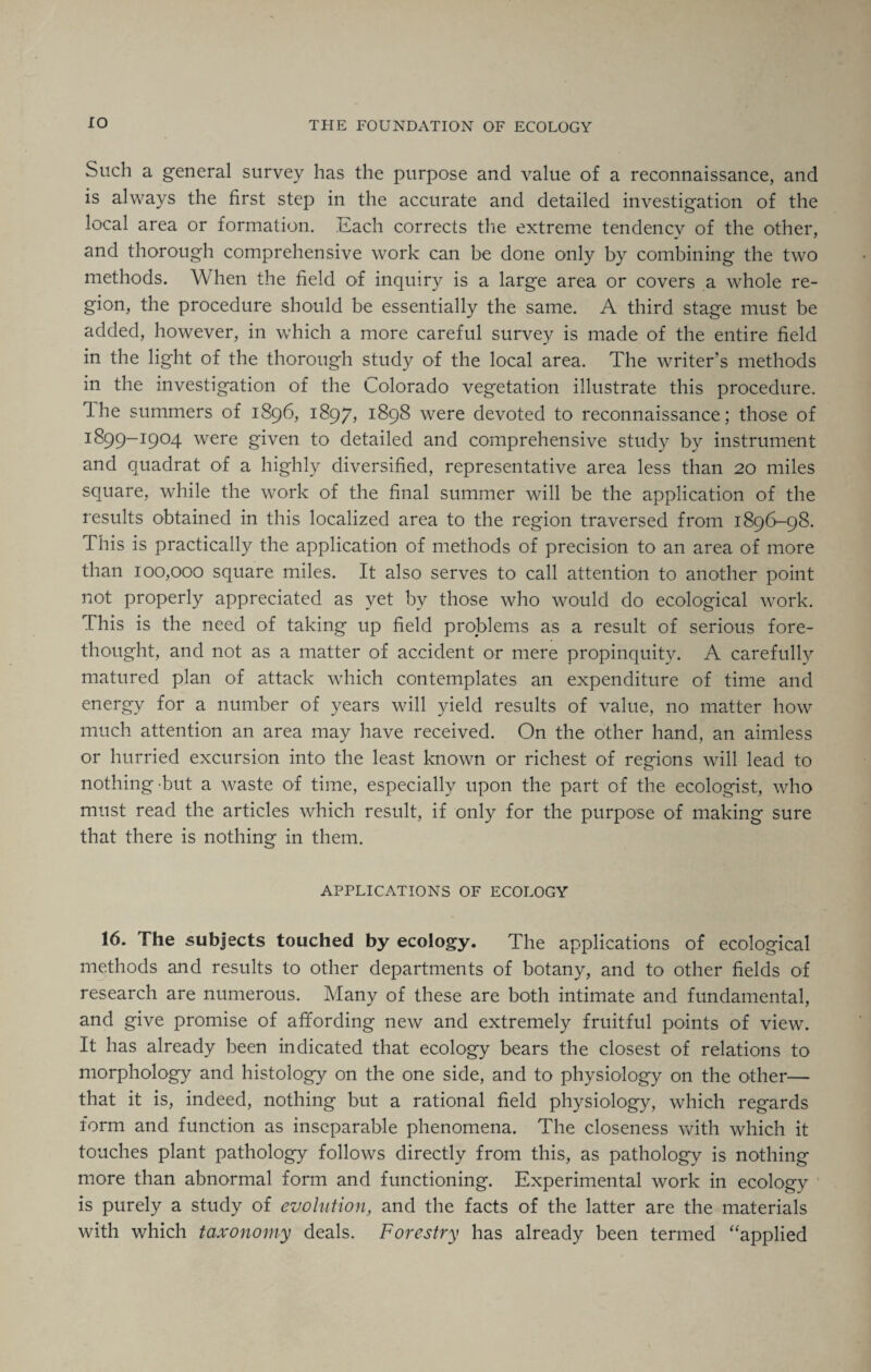 Such a general survey has the purpose and value of a reconnaissance, and is always the first step in the accurate and detailed investigation of the local area or formation. Each corrects the extreme tendency of the other, and thorough comprehensive work can be done only by combining the two methods. When the field of inquiry is a large area or covers a whole re¬ gion, the procedure should be essentially the same. A third stage must be added, however, in which a more careful survey is made of the entire field in the light of the thorough study of the local area. The writer’s methods in the investigation of the Colorado vegetation illustrate this procedure. J he summers of 1896, 1897, 1898 were devoted to reconnaissance; those of 1899-1904 were given to detailed and comprehensive study by instrument and quadrat of a highly diversified, representative area less than 20 miles square, while the work of the final summer will be the application of the results obtained in this localized area to the region traversed from 1896-98. This is practically the application of methods of precision to an area of more than 100,000 square miles. It also serves to call attention to another point not properly appreciated as yet by those who would do ecological work. This is the need of taking up field problems as a result of serious fore¬ thought, and not as a matter of accident or mere propinquity. A carefully matured plan of attack which contemplates an expenditure of time and energy for a number of years will yield results of value, no matter how much attention an area may have received. On the other hand, an aimless or hurried excursion into the least known or richest of regions will lead to nothing-but a waste of time, especially upon the part of the ecologist, who must read the articles which result, if only for the purpose of making sure that there is nothing in them. APPLICATIONS OF ECOLOGY 16. The subjects touched by ecology. The applications of ecological methods and results to other departments of botany, and to other fields of research are numerous. Many of these are both intimate and fundamental, and give promise of affording new and extremely fruitful points of view. It has already been indicated that ecology bears the closest of relations to morphology and histology on the one side, and to physiology on the other— that it is, indeed, nothing but a rational field physiology, which regards form and function as inseparable phenomena. The closeness with which it touches plant pathology follows directly from this, as pathology is nothing more than abnormal form and functioning. Experimental work in ecology is purely a study of evolution, and the facts of the latter are the materials with which taxonomy deals. Forestry has already been termed “applied