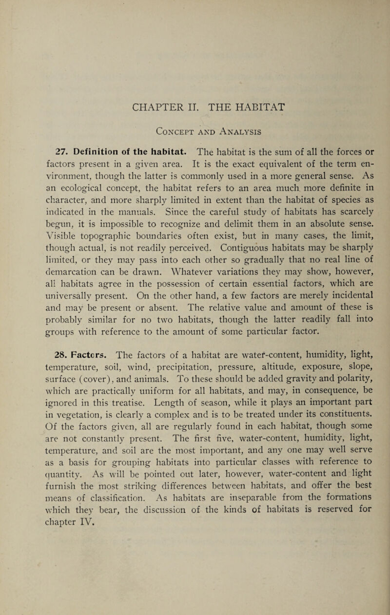 Concept and Analysis 27. Definition of the habitat. The habitat is the sum of all the forces or factors present in a given area. It is the exact equivalent of the term en¬ vironment, though the latter is commonly used in a more general sense. As an ecological concept, the habitat refers to an area much more definite in character, and more sharply limited in extent than the habitat of species as indicated in the manuals. Since the careful study of habitats has scarcely begun, it is impossible to recognize and delimit them in an absolute sense. Visible topographic boundaries often exist, but in many cases, the limit, though actual, is not readily perceived. Contiguous habitats may be sharply limited, or they may pass into each other so gradually that no real line of demarcation can be drawn. Whatever variations they may show, however, all habitats agree in the possession of certain essential factors, which are universally present. On the other hand, a few factors are merely incidental and may be present or absent. The relative value and amount of these is probably similar for no two habitats, though the latter readily fall into groups with reference to the amount of some particular factor. 28. Factors. The factors of a habitat are water-content, humidity, light, temperature, soil, wind, precipitation, pressure, altitude, exposure, slope, surface (cover) , and animals. To these should be added gravity and polarity, which are practically uniform for all habitats, and may, in consequence, be ignored in this treatise. Length of season, while it plays an important part in vegetation, is clearly a complex and is to be treated under its constituents. Of the factors given, all are regularly found in each habitat, though some are not constantly present. The first five, water-content, humidity, light, temperature, and soil are the most important, and any one may well serve as a basis for grouping habitats into particular classes with reference to quantity. As will be pointed out later, however, water-content and light furnish the most striking differences between habitats, and offer the best means of classification. As habitats are inseparable from the formations which they bear, the discussion of the kinds of habitats is reserved for chapter IV.