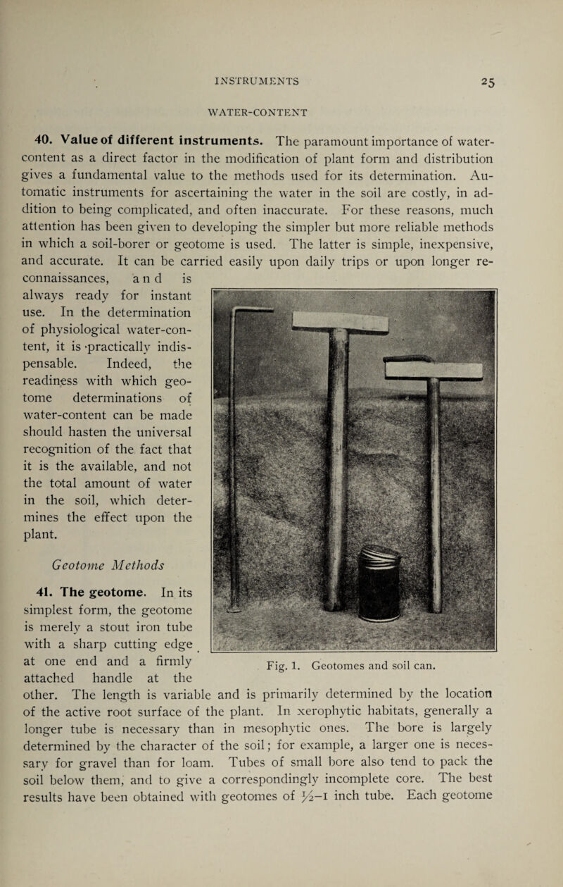 WATER-CONTENT 40. Value of different instruments. The paramount importance of water- content as a direct factor in the modification of plant form and distribution gives a fundamental value to the methods used for its determination. Au¬ tomatic instruments for ascertaining the water in the soil are costly, in ad¬ dition to being complicated, and often inaccurate. For these reasons, much attention has been given to developing the simpler but more reliable methods in which a soil-borer or geotome is used. The latter is simple, inexpensive, and accurate. It can be carried easily upon daily trips or upon longer re¬ connaissances, a 11 d is always ready for instant use. In the determination of physiological water-con¬ tent, it is 'practically indis¬ pensable. Indeed, the readiness with which geo¬ tome determinations of water-content can be made should hasten the universal recognition of the fact that it is the available, and not the total amount of water in the soil, which deter¬ mines the effect upon the plant. Geotome Methods Fig. 1. Geotomes and soil can. 41. The geotome. In its simplest form, the geotome is merely a stout iron tube with a sharp cutting edge at one end and a firmly attached handle at the other. The length is variable and is primarily determined by the location of the active root surface of the plant. In xerophytic habitats, generally a longer tube is necessary than in mesophytic ones. The bore is largely determined by the character of the soil; for example, a larger one is neces¬ sary for gravel than for loam. Tubes of small bore also tend to pack the soil below them, and to give a correspondingly incomplete core. The best results have been obtained with geotomes of l/2—i inch tube. Each geotome