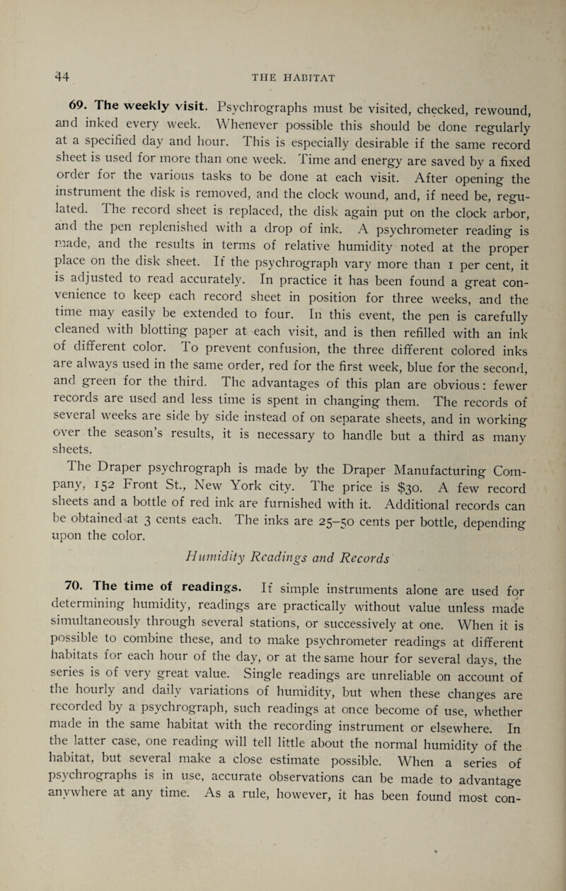 69. The weekly visit. Psvchrographs must be visited, checked, rewound, and inked every week. Whenever possible this should be done regularly at a specified day and hour. This is especially desirable if the same record sheet is used for more than one week. Time and energy are saved by a fixed order for the various tasks to be done at each visit. After opening the instrument the disk is removed, and the clock wound, and, if need be, regu¬ lated. The record sheet is replaced, the disk again put on the clock arbor, and the pen replenished with a drop of ink. A psychrometer reading is made, and the results in terms of relative humidity noted at the proper place on the disk sheet. If the psychrograph vary more than i per cent, it is adjusted to read accurately. In practice it has been found a great con¬ venience to keep each record sheet in position for three weeks, and the time may easily be extended to four. In this event, the pen is carefully cleaned with blotting paper at each visit, and is then refilled with an ink of different color. To prevent confusion, the three different colored inks ait always used in the same order, red for the first week, blue for the second, and green for the third. The advantages of this plan are obvious: fewer lecords are used and less time is spent in changing them. The records of several weeks are side by side instead of on separate sheets, and in working over the season’s results, it is necessary to handle but a third as many sheets. The Draper psychrograph is made by the Draper Manufacturing Com¬ pany, 152 Front St., New York city, dhe price is $30- A few record sheets and a bottle of red ink are furnished with it. Additional records can be obtained at 3 cents each. The inks are 25-50 cents per bottle, depending upon the color. Humidity Readings and- Records 70. The time of readings. If simple instruments alone are used for determining humidity, readings are practically without value unless made simultaneously through several stations, or successively at one. When it is possible to combine these, and to make psychrometer readings at different habitats for each hour of the day, or at the same hour for several days, the series is of very great value. Single readings are unreliable on account of the hourly and daily variations of humidity, but when these changes are recorded by a psychiograph, such readings at once become of use, whether made m the same habitat with the recording instrument or elsewhere. In the latter case, one reading will tell little about the normal humidity of the habitat, but several make a close estimate possible. When a series of psvchrographs is in use, accurate observations can be made to advantage anywhere at any time. As a rule, however, it has been found most con-