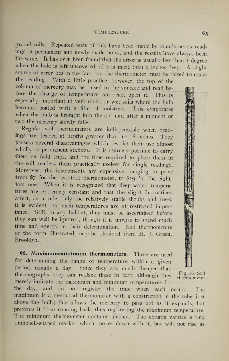 gravei soils. Repeated tests of this have been made by simultaneous read¬ ings in permanent and newly made holes, and the results have always been the same. It has even been found that the error is usually less than 1 degree when the hole is left uncovered, if it is more than 9 inches deep. A slight source of error lies in the fact that the thermometer must be raised to make the reading. With a little practice, however, the top of the column of mercury may be raised to the surface and read be¬ fore the change of temperature can react upon it. This is especially important in very moist or wet soils where the bulb becomes coated with a film of moisture. This evaporates when the bulb is brought into the air, and after a moment or two the mercury slowly falls. Regular soil thermometers are indispensable when read¬ ings are desired at depths greater than 12-18 inches. They possess several disadvantages which restrict their use almost wholly to permanent stations. It is scarcely possible to carry them on field trips, and the time recpiired to place them in the soil renders them practically useless for single readings. Moreover, the instruments are expensive, ranging in price from $7 for the two-foot thermometer, to $19 for the eight- foot one. When it is recognized that deep-seated tempera¬ tures are extremely constant and that the slight fluctuations affect, as a rule, only the relatively stable shrubs and trees, it is evident that such temperatures are of restricted impor¬ tance. Still, in any habitat, they must be ascertained before they can well be ignored, though it is unwise to spend much time and energy in their determination. Soil thermometers of the form illustrated may- be obtained from H. J. Green, Brooklyn. 96. Maximum-minimum thermometers. These are used for determining the range of temperature within a given period, usually a day. Since they are much cheaper than thermographs, they can replace these in part, although they the?mometer merely indicate the maximum and minimum temperatures for the day, and do not register the time when each occurs. The maximum is a mercurial thermometer with a constriction in the tube just above the bulb; this allows the mercury to pass out as it expands, but prevents it from running back, thus registering the maximum temperature. The minimum thermometer contains alcohol. The column carries a tiny dumbbell-shaped marker which moves down with it, but will not rise as
