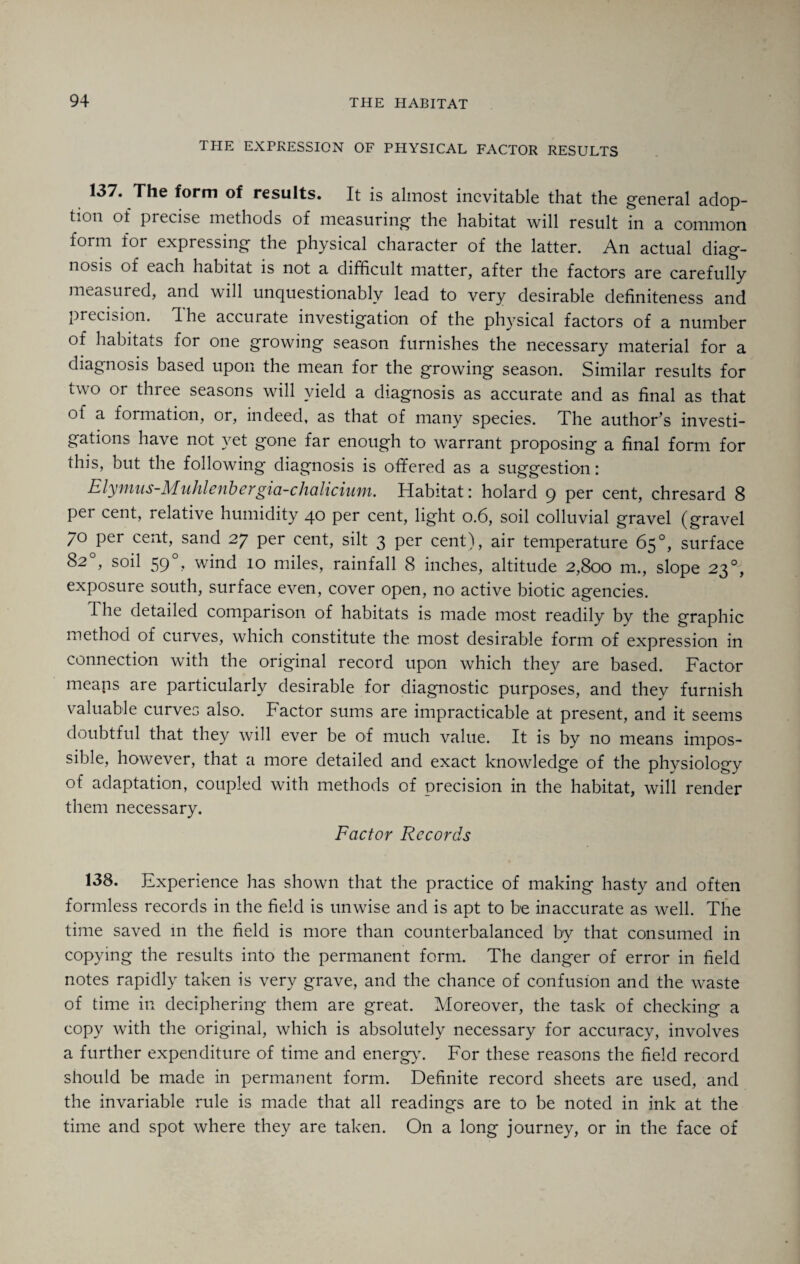 THE EXPRESSION OF PHYSICAL FACTOR RESULTS 137. The form of results. It is almost inevitable that the general adop¬ tion of precise methods of measuring the habitat will result in a common form for expressing the physical character of the latter. An actual diag¬ nosis of each habitat is not a difficult matter, after the factors are carefully measured, and will unquestionably lead to very desirable definiteness and precision. The accurate investigation of the physical factors of a number of habitats for one growing season furnishes the necessary material for a diagnosis based upon the mean for the growing season. Similar results for two or three seasons will yield a diagnosis as accurate and as final as that of a formation, or, indeed, as that of many species. The author’s investi¬ gations have not yet gone far enough to warrant proposing a final form for this, but the following diagnosis is offered as a suggestion: Elymus-Muhlenbergia-chalicium. Habitat: holard 9 per cent, chresard 8 per cent, relative humidity 40 per cent, light 0.6, soil colluvial gravel (gravel 70 per cent, sand 27 per cent, silt 3 per cent), air temperature 65°, surface 82°, soil 59°, wind 10 miles, rainfall 8 inches, altitude 2,800 m., slope 23°, exposure south, surface even, cover open, no active biotic agencies. The detailed comparison of habitats is made most readily by the graphic method of curves, which constitute the most desirable form of expression in connection with the original record upon which they are based. Factor means are particularly desirable for diagnostic purposes, and they furnish valuable curves also. Factor sums are impracticable at present, and it seems doubtful that they will ever be of much value. It is by no means impos¬ sible, however, that a more detailed and exact knowledge of the physiology of adaptation, coupled with methods of precision in the habitat, will render them necessary. Factor Records 138. Experience has shown that the practice of making hasty and often formless records in the field is unwise and is apt to be inaccurate as well. The time saved in the field is more than counterbalanced by that consumed in copying the results into the permanent form. The danger of error in field notes rapidly taken is very grave, and the chance of confusion and the waste of time in deciphering them are great. Moreover, the task of checking a copy with the original, which is absolutely necessary for accuracy, involves a further expenditure of time and energy. For these reasons the field record should be made in permanent form. Definite record sheets are used, and the invariable rule is made that all readings are to be noted in ink at the time and spot where they are taken. On a long journey, or in the face of