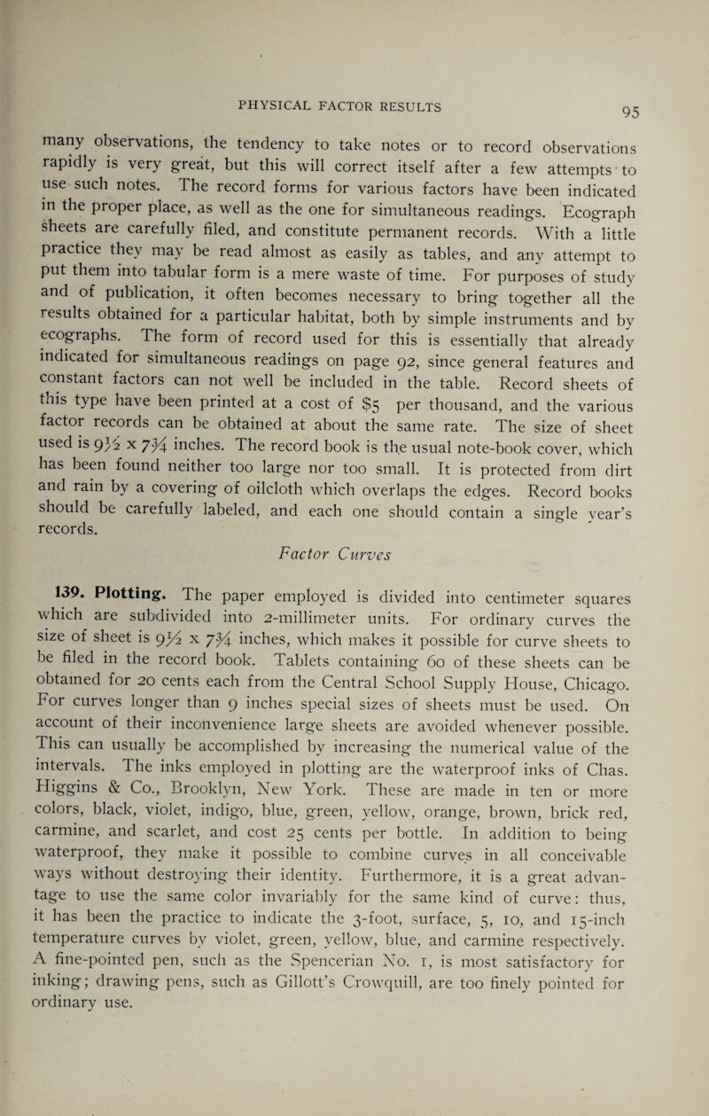 95 many observations, the tendency to take notes or to record observations rapidly is very great, but this will correct itself after a few attempts to use such notes. The record forms for various factors have been indicated in the proper place, as well as the one for simultaneous readings. Ecograph sheets are carefully filed, and constitute permanent records. With a little practice they may be read almost as easily as tables, and any attempt to put them into tabular form is a mere waste of time. For purposes of study and of publication, it often becomes necessary to bring together all the results obtained for a particular habitat, both by simple instruments and by ecographs. The form of record used for this is essentially that already indicated for simultaneous readings on page 92, since general features and constant factors can not well be included in the table. Record sheets of tnis t\pe have been printed at a cost of $5 per thousand, and the various factor records can be obtained at about the same rate. The size of sheet used is 93.2 x 7^4 inches. The record book is the usual note-book cover, which has been found neither too large nor too small. It is protected from dirt and rain by a covering of oilcloth which overlaps the edges. Record books should be carefully labeled, and each one should contain a single vear s records. Factor Curves 139. Plotting. The paper employed is divided into centimeter squares which are subdivided into 2-millimeter units. For ordinary curves the size of sheet is 9F2 x 7 inches, which makes it possible for curve sheets to be filed in the record book. Tablets containing 60 of these sheets can be obtained for 20 cents each from the Central School Supply House, Chicago. For curves longer than 9 inches special sizes of sheets must be used. On account of their inconvenience larg'e sheets are avoided whenever possible. This can usually be accomplished by increasing the numerical value of the intervals. The inks employed in plotting are the waterproof inks of Chas. Higgins & Co., Brooklyn, New York. These are made in ten or more colors, black, violet, indigo, blue, green, yellow, orange, brown, brick red, carmine, and scarlet, and cost 25 cents per bottle. In addition to being waterproof, they make it possible to combine curves in all conceivable ways without destroying their identity. Furthermore, it is a great advan¬ tage to use the same color invariably for the same kind of curve: thus, it has been the practice to indicate the 3-foot, surface, 5, 10, and 15-inch temperature curves bv violet, green, yellow, blue, and carmine respectively. A fine-pointed pen, such as the Spencerian No. 1, is most satisfactory for inking; drawing pens, such as Gillott’s Crowquill, are too finely pointed for ordinary use.