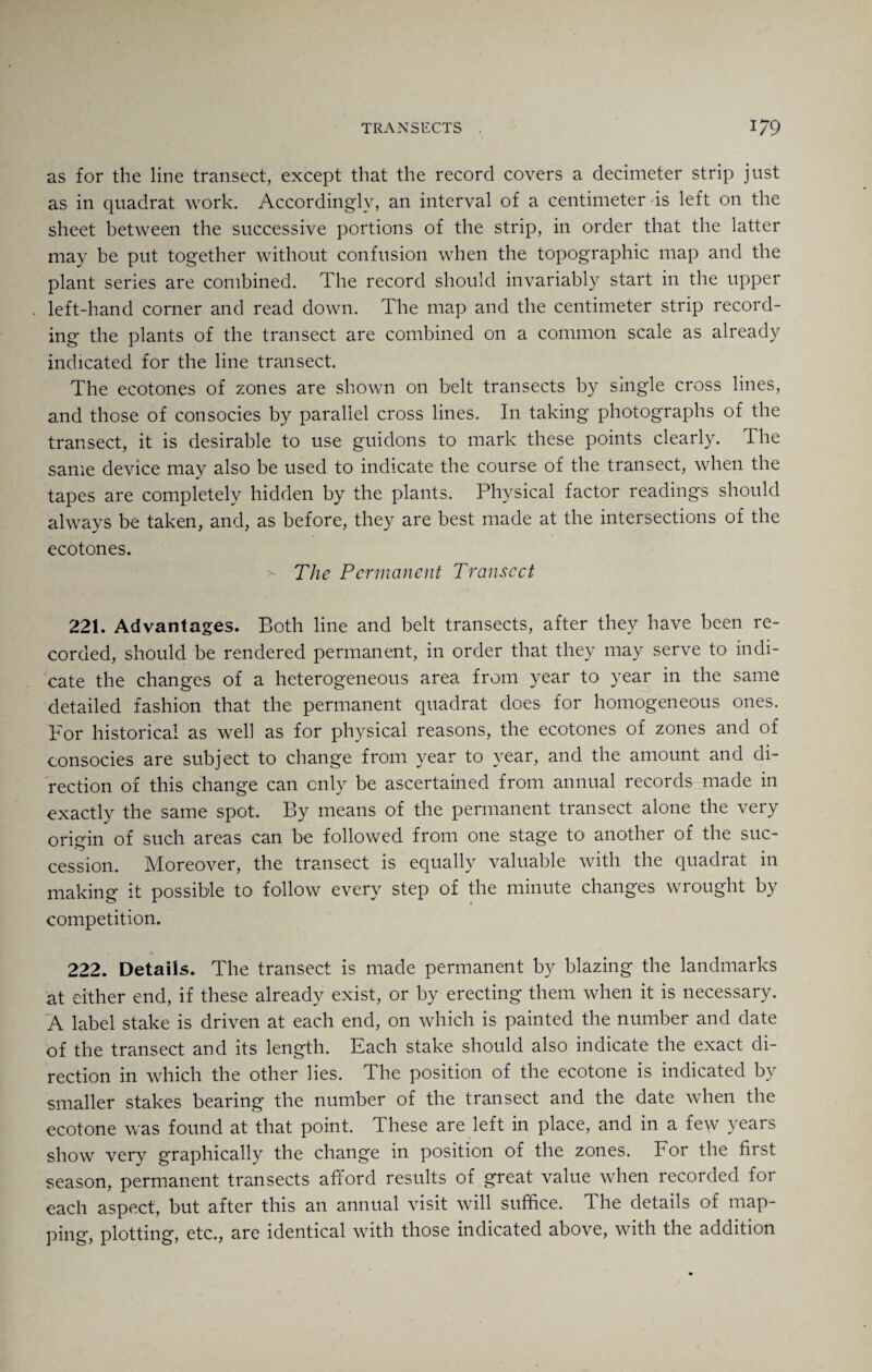 as for the line transect, except that the record covers a decimeter strip just as in quadrat work. Accordingly, an interval of a centimeter is left on the sheet between the successive portions of the strip, in order that the latter may be put together without confusion when the topographic map and the plant series are combined. The record should invariably start in the upper left-hand corner and read down. The map and the centimeter strip record¬ ing the plants of the transect are combined on a common scale as already indicated for the line transect. The ecotones of zones are shown on belt transects by single cross lines, and those of consocies by parallel cross lines. I11 taking photographs of the transect, it is desirable to use guidons to mark these points clearly. The same device may also be used to indicate the course of the transect, when the tapes are completely hidden by the plants. Physical factor readings should always be taken, and, as before, they are best made at the intersections of the ecotones. The Permanent Transect 221. Advantages. Both line and belt transects, after they have been re¬ corded, should be rendered permanent, in order that they may serve to indi¬ cate the changes of a heterogeneous area from year to year in the same detailed fashion that the permanent quadrat does for homogeneous ones. For historical as well as for physical reasons, the ecotones of zones and of consocies are subject to change from year to year, and the amount and di¬ rection of this change can only be ascertained from annual records made in exactly the same spot. By means of the permanent transect alone the very origin of such areas can be followed from one stage to another of the suc¬ cession. Moreover, the transect is equally valuable with the quadrat in making it possible to follow every step of the minute changes wrought by competition. 222. Details. The transect is made permanent by blazing the landmarks at either end, if these already exist, or by erecting them when it is necessary. A label stake is driven at each end, on which is painted the number and date of the transect and its length. Each stake should also indicate the exact di¬ rection in which the other lies. The position of the ecotone is indicated by smaller stakes bearing the number of the transect and the date when the ecotone was found at that point. These are left in place, and in a few years show very graphically the change in position of the zones. For the first season, permanent transects afford results of great value when recorded for each aspect, but after this an annual visit will suffice. The details of map¬ ping, plotting, etc., are identical with those indicated above, with the addition