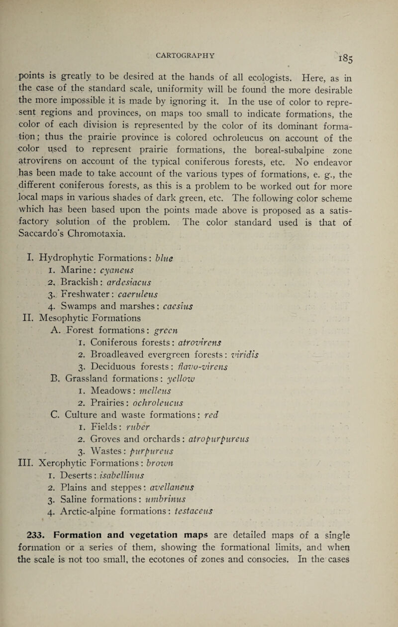 points is greatly to be desired at the hands of all ecologists. Here, as in the case of the standard scale, uniformity will be found the more desirable the more impossible it is made by ignoring it. In the use of color to repre¬ sent regions and provinces, on maps too small to indicate formations, the color of each division is represented by the color of its dominant forma¬ tion; thus the prairie province is colored ochroleucus on account of the color used to represent prairie formations, the boreal-subalpine zone atrovirens on account of the typical coniferous forests, etc. No endeavor has been made to take account of the various types of formations, e. g., the different coniferous forests, as this is a problem to be worked out for more local maps in various shades of dark green, etc. The following color scheme which has been based upon the points made above is proposed as a satis¬ factory solution of the problem. The color standard used is that of Saccardo's Chromotaxia. I. Hydrophytic Formations: blue 1. Marine: cycineus 2* Brackish: ardesiacus 3. Freshwater: caeruleus 4. Swamps and marshes: cacsius II. Mesophytic Formations A. Forest formations: green 1. Coniferous forests: atrovirens 2. Broadleaved evergreen forests: viridis 3. Deciduous forests: flavu-virens B. Grassland formations: yellow 1. Meadows: melleus 2. Prairies: ochroleucus C. Culture and waste formations: red 1. Fields: ruber 2. Groves and orchards: atropurpureus , 3. Wastes : purpureus III. Xerophytic Formations : brozwi 1. Deserts: isabellinus 2. Plains and steppes: avellaneus 3. Saline formations: umbrinus 4. Arctic-alpine formations: testaceus 233. Formation and vegetation maps are detailed maps of a single formation or a series of them, showing the formational limits, and when the scale is not too small, the ecotones of zones and consocies. In the cases