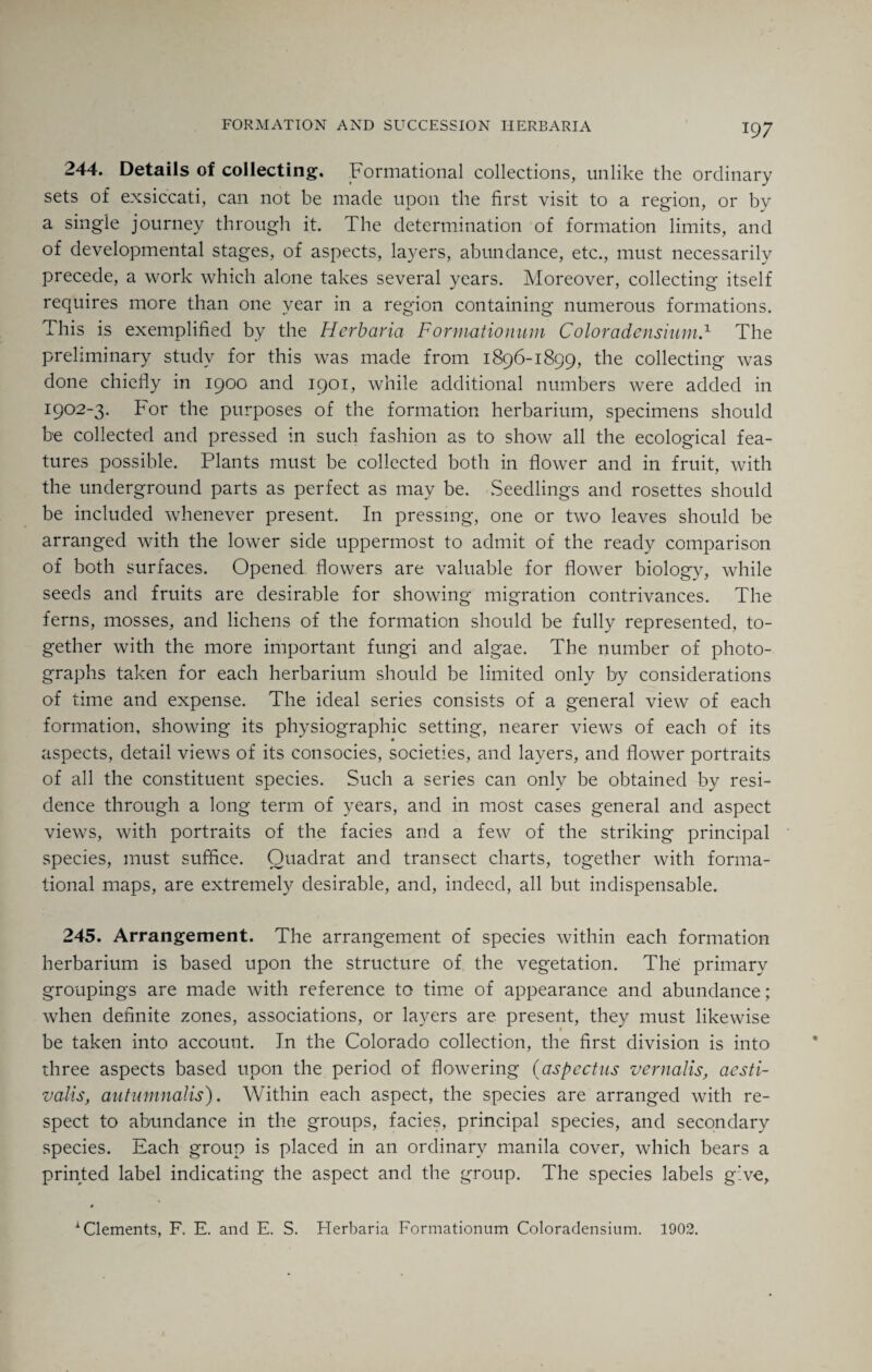 FORMATION AND SUCCESSION HERBARIA 244. Details of collecting. Formational collections, unlike the ordinary sets of exsiccati, can not be made upon the first visit to a region, or by a single journey through it. The determination of formation limits, and of developmental stages, of aspects, layers, abundance, etc., must necessarily precede, a work which alone takes several years. Moreover, collecting itself requires more than one year in a region containing numerous formations. This is exemplified by the Herbaria Formationum Coloradensium.1 The preliminary study for this was made from 1896-1899, the collecting was done chiefly in 1900 and 1901, while additional numbers were added in 1902-3. For the purposes of the formation herbarium, specimens should be collected and pressed in such fashion as to show all the ecological fea¬ tures possible. Plants must be collected both in flower and in fruit, with the underground parts as perfect as may be. Seedlings and rosettes should be included whenever present. In pressing, one or two leaves should be arranged with the lower side uppermost to admit of the ready comparison of both surfaces. Opened flowers are valuable for flower biology, while seeds and fruits are desirable for showing migration contrivances. The ferns, mosses, and lichens of the formation should be fully represented, to¬ gether with the more important fungi and algae. The number of photo¬ graphs taken for each herbarium should be limited only by considerations of time and expense. The ideal series consists of a general view of each formation, showing its physiographic setting, nearer views of each of its aspects, detail views of its consocies, societies, and layers, and flower portraits of all the constituent species. Such a series can only be obtained by resi¬ dence through a long term of years, and in most cases general and aspect views, with portraits of the facies and a few of the striking principal species, must suffice. Quadrat and transect charts, together with forma¬ tional maps, are extremely desirable, and, indeed, all but indispensable. 245. Arrangement. The arrangement of species within each formation herbarium is based upon the structure of the vegetation. The primary groupings are made with reference to time of appearance and abundance; when definite zones, associations, or layers are present, they must likewise be taken into account. In the Colorado collection, the first division is into three aspects based upon the period of flowering (aspectus vernalis, aesti¬ valis, autumnalis). Within each aspect, the species are arranged with re¬ spect to abundance in the groups, facies, principal species, and secondary species. Each group is placed in an ordinary manila cover, which bears a printed label indicating the aspect and the group. The species labels give, • 1 Clements, F. E. and E. S. Herbaria Formationum Coloradensium. 1902.