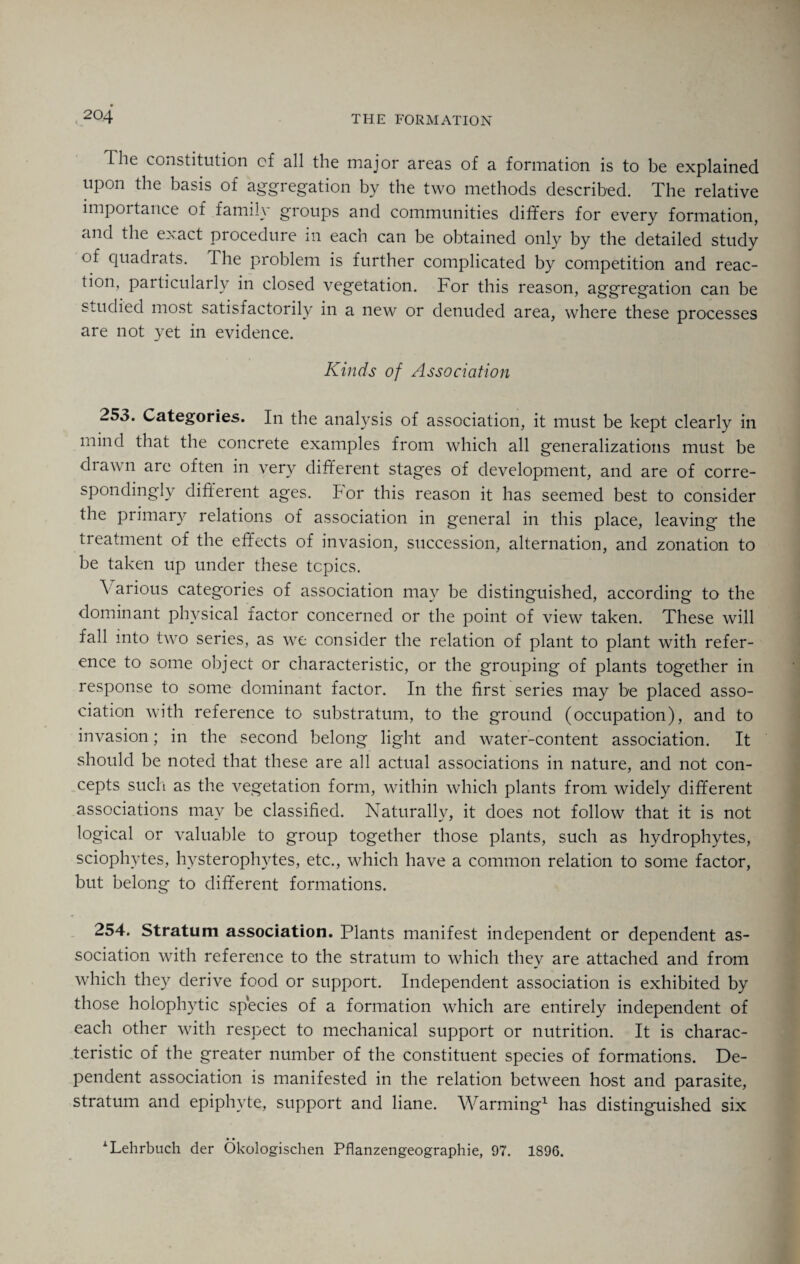 The constitution of all the major areas of a formation is to be explained upon the basis of aggregation by the two methods described. The relative importance of family groups and communities differs for every formation, and the exact procedure in each can be obtained only by the detailed study of quadrats. The problem is further complicated by competition and reac¬ tion, particularly in closed vegetation. For this reason, aggregation can be studied most satisfactorily in a new or denuded area, where these processes are not yet in evidence. Kinds of Association 253. Categories. In the analysis of association, it must be kept clearly in mind that the concrete examples from which all generalizations must be diawn aie often in very different stages of development, and are of corre¬ spondingly different ages, b or this reason it has seemed best to consider the primary relations of association in general in this place, leaving the treatment of the effects of invasion, succession, alternation, and zonation to be taken up under these topics. Various categories of association may be distinguished, according to the dominant physical factor concerned or the point of view taken. These will fall into two series, as we consider the relation of plant to plant with refer¬ ence to some object or characteristic, or the grouping of plants together in response to some dominant factor. In the first series may be placed asso¬ ciation with reference to substratum, to the ground (occupation), and to invasion; in the second belong light and water-content association. It should be noted that these are all actual associations in nature, and not con¬ cepts such as the vegetation form, within which plants from widely different associations may be classified. Naturally, it does not follow that it is not logical or valuable to group together those plants, such as hydrophytes, sciophytes, hysterophytes, etc., which have a common relation to some factor, but belong to different formations. 254. Stratum association. Plants manifest independent or dependent as¬ sociation with reference to the stratum to which they are attached and from which they derive food or support. Independent association is exhibited by those holophytic species of a formation which are entirely independent of each other with respect to mechanical support or nutrition. It is charac¬ teristic of the greater number of the constituent species of formations. De¬ pendent association is manifested in the relation between host and parasite, stratum and epiphyte, support and liane. Warming1 has distinguished six ALehrbuch der Okologischen Pflanzengeographie, 97. 1896.