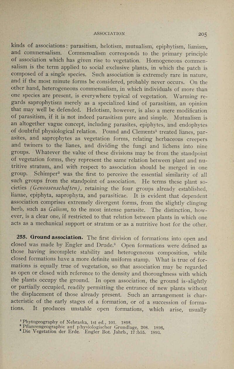 kinds of associations: parasitism, helotism, mutualism, epiphytism, lianism, and commensalism. Commensalism corresponds to the primary principle of association which has given rise to vegetation. Homogeneous commen¬ salism is the term applied to social exclusive plants, in which the patch is composed of a single species. Such association is extremely rare in nature, and if the most minute forms be considered, probably never occurs. On the other hand, heterogeneous commensalism, in which individuals of more than one species are present, is everywhere typical of vegetation. Warming re¬ gards saprophytism merely as a specialized kind of parasitism, an opinion that may well be defended. Helotism, however, is also a mere modification of parasitism, if it is not indeed parasitism pure and simple. Mutualism is an altogether vague concept, including parasites, epiphytes, and endophytes of doubtful physiological relation. Pound and Clements1 treated lianes, par¬ asites, and saprophytes as vegetation forms, relating herbaceous creepers and twiners to the lianes, and dividing the fungi and lichens into nine groups. Whatever the value of these divisions may be from the standpoint of vegetation forms, they represent the same relation between plant and nu¬ tritive stratum, and with respect to association should be merged in one group. Schimper2 was the first to perceive the essential similarity of all such groups from the standpoint of association. He terms these plant so¬ cieties (G enossenschaften), retaining the four groups already established, lianae, epiphyta, saprophyta, and parasiticae. It is evident that dependent association comprises extremely divergent forms, from the slightly clinging herb, such as Galium, to the most intense parasite. The distinction, how¬ ever, is a clear one, if restricted to that relation between plants in which one acts as a mechanical support or stratum or as a nutritive host for the other. 255. Ground association. The first division of formations into open and closed was made by Engler and Drude.3 Open formations were defined as those having incomplete stability and heterogeneous composition, while closed formations have a more definite uniform stamp. What is true of for¬ mations is equally true of vegetation, so that association may be regarded as open or closed with reference to the density and thoroughness with which the plants occupy the ground. In open association, the ground is‘slightly or partially occupied, readily permitting the entrance of new plants without the displacement of those already present. Such an arrangement is char¬ acteristic of the early stages of a formation, or of a succession of forma¬ tions. It produces unstable open formations, which arise, usually 1 Phytogeography of Nebraska, 1st ed., 101. 1898. 2 Pflanzengeographie anf p'hysiologischer Grundlage, 208. 1898. 8 Die Vegetation der Erde. Engler Bot. Jahrb., 17 :b55. 1893.