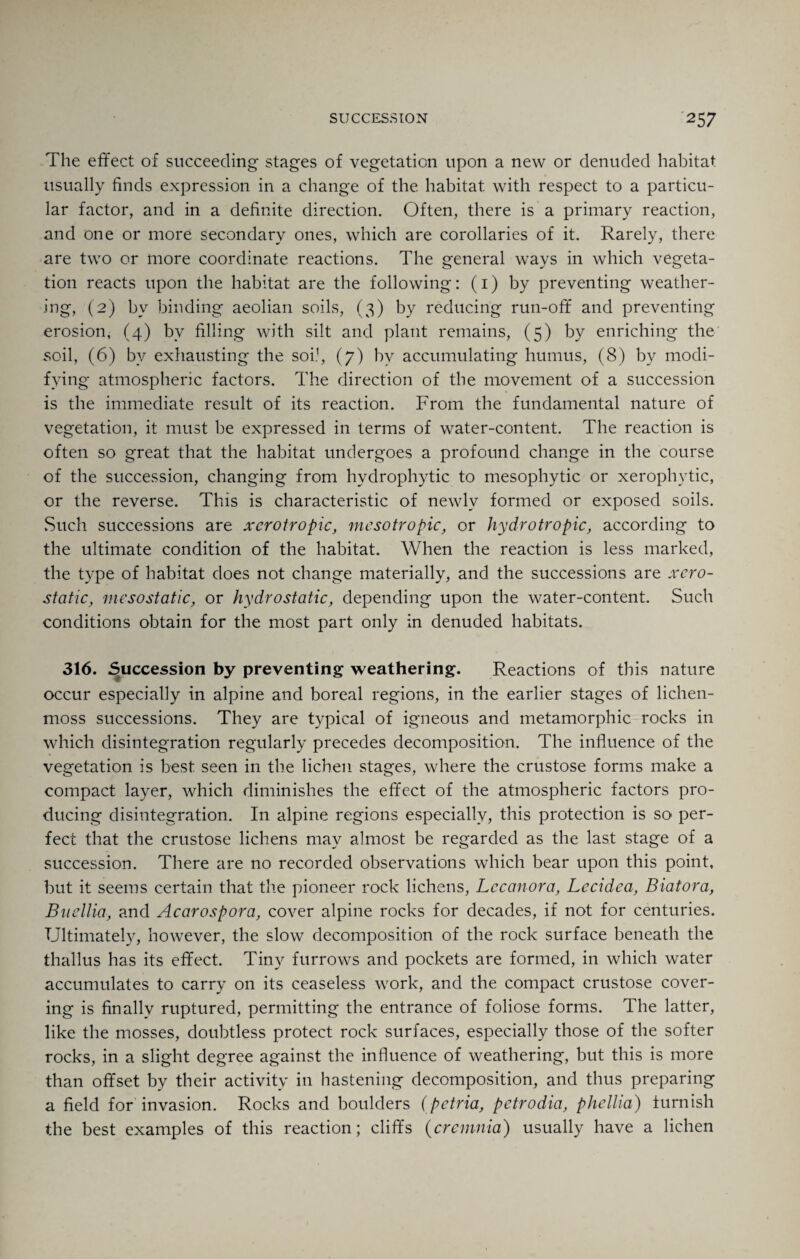 The effect of succeeding stages of vegetation upon a new or denuded habitat usually finds expression in a change of the habitat with respect to a particu¬ lar factor, and in a definite direction. Often, there is a primary reaction, and one or more secondary ones, which are corollaries of it. Rarely, there are two or more coordinate reactions. The general ways in which vegeta¬ tion reacts upon the habitat are the following: (1) by preventing weather¬ ing, (2) by binding aeolian soils, (3) by reducing run-off and preventing erosion, (4) by filling with silt and plant remains, (5) by enriching the soil, (6) by exhausting the soil, (7) by accumulating humus, (8) by modi¬ fying atmospheric factors. The direction of the movement of a succession is the immediate result of its reaction. From the fundamental nature of vegetation, it must be expressed in terms of water-content. The reaction is often so great that the habitat undergoes a profound change in the course of the succession, changing from hydrophytic to mesophytic or xerophvtic, or the reverse. This is characteristic of newly formed or exposed soils. Such successions are xcrotropic, mcsotropic, or hydrotropic, according to the ultimate condition of the habitat. When the reaction is less marked, the type of habitat does not change materially, and the successions are xcro- static, mesostatic, or hydrostatic, depending upon the water-content. Such conditions obtain for the most part only in denuded habitats. 316. Succession by preventing weathering. Reactions of this nature occur especially in alpine and boreal regions, in the earlier stages of lichen- moss successions. They are typical of igneous and metamorphic rocks in which disintegration regularly precedes decomposition. The influence of the vegetation is best seen in the lichen stages, where the crustose forms make a compact layer, which diminishes the effect of the atmospheric factors pro¬ ducing disintegration. In alpine regions especially, this protection is so per¬ fect that the crustose lichens may almost be regarded as the last stage of a succession. There are no recorded observations which bear upon this point, but it seems certain that the pioneer rock lichens, Lccanora, Lecidea, Biatora, Buellia, and Acarospora, cover alpine rocks for decades, if not for centuries. Ultimately, however, the slow decomposition of the rock surface beneath the thallus has its effect. Tiny furrows and pockets are formed, in which water accumulates to carry on its ceaseless work, and the compact crustose cover¬ ing is finally ruptured, permitting the entrance of foliose forms. The latter, like the mosses, doubtless protect rock surfaces, especially those of the softer rocks, in a slight degree against the influence of weathering, but this is more than offset by their activity in hastening decomposition, and thus preparing a field for invasion. Rocks and boulders (petria, petrodia, phcllia) furnish the best examples of this reaction; cliffs (crcmnia) usually have a lichen