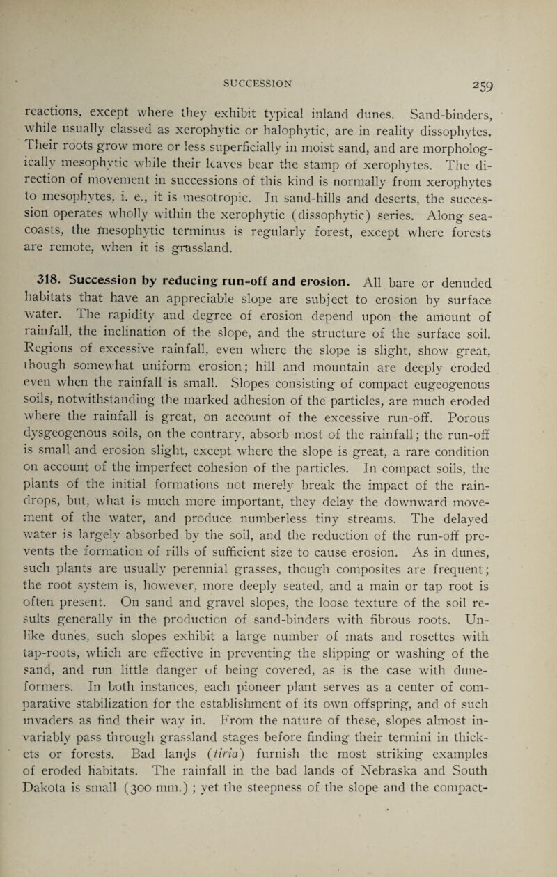 reactions, except where they exhibit typical inland dunes. Sand-binders, while usually classed as xerophvtic or halophytic, are in reality dissophytes. Their roots grow more or less superficially in moist sand, and are morpholog¬ ically mesophytic while their leaves bear the stamp of xerophytes. The di¬ rection of movement in successions of this kind is normally from xerophytes to mesophytes, i. e., it is mesotropic. In sand-hills and deserts, the succes¬ sion operates wholly within the xerophytic (dissophytic) series. Along sea- coasts, the mesophytic terminus is regularly forest, except where forests are remote, when it is grassland. 318. Succession by reducing run-off and erosion. All bare or denuded habitats that have an appreciable slope are subject to erosion by surface water. The rapidity and degree of erosion depend upon the amount of rainfall, the inclination of the slope, and the structure of the surface soil. Regions of excessive rainfall, even where the slope is slight, show great, though somewhat uniform erosion; hill and mountain are deeply eroded even when the rainfall is small. Slopes consisting of compact eugeogenous soils, notwithstanding the marked adhesion of the particles, are much eroded where the rainfall is great, on account of the excessive run-ofif. Porous dysgeogenous soils, on the contrary, absorb most of the rainfall; the run-ofif is small and erosion slight, except where the slope is great, a rare condition on account of the imperfect cohesion of the particles. In compact soils, the plants of the initial formations not merely break the impact of the rain¬ drops, but, what is much more important, they delay the downward move¬ ment of the water, and produce numberless tiny streams. The delayed water is largely absorbed by the soil, and the reduction of the run-ofif pre¬ vents the formation of rills of sufficient size to cause erosion. As in dunes, such plants are usually perennial grasses, though composites are frequent; the root system is, however, more deeply seated, and a main or tap root is often present. On sand and gravel slopes, the loose texture of the soil re¬ sults generally in the production of sand-binders with fibrous roots. Un¬ like dunes, such slopes exhibit a large number of mats and rosettes with tap-roots, which are effective in preventing the slipping or washing of the sand, and run little danger of being covered, as is the case with dune- formers. In both instances, each pioneer plant serves as a center of com¬ parative stabilization for the establishment of its own offspring, and of such invaders as find their way in. From the nature of these, slopes almost in¬ variably pass through grassland stages before finding their termini in thick¬ ets or forests. Bad lancjs (tiria) furnish the most striking examples of eroded habitats. The rainfall in the bad lands of Nebraska and South Dakota is small (300 mm.) ; yet the steepness of the slope and the compact-