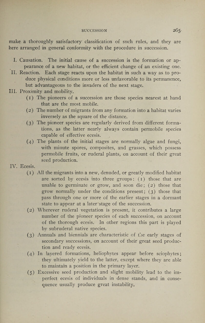 make a thoroughly satisfactory classification of such rules, and they are here arranged in general conformity with the procedure in succession. I. Causation. The initial cause of a succession is the formation or ap¬ pearance of a new habitat, or the efficient change of an existing one. II. Reaction. Each stage reacts upon the habitat in such a way as to pro¬ duce physical conditions more or less unfavorable to its permanence, but advantageous to the invaders of the next stage. III. Proximity and mobility. (1) The pioneers of a succession are those species nearest at hand that are the most mobile. (2) The number of migrants from any formation into a habitat varies inversely as the square of the distance. (3) The pioneer species are regularly derived from different forma¬ tions, as the latter nearly always contain permobile species capable of effective ecesis. (4) The plants of the initial stages are normally algae and fungi, with minute spores, composites, and grasses, which possess permobile fruits, or ruderal plants, on account of their great seed production. IV. Ecesis. (1) All the migrants into a new, denuded, or greatly modified habitat are sorted by ecesis into three groups: (1) those that are unable to germinate or grow, and soon die; (2) those that grow normally under the conditions present; (3) those that pass through one or more of the earlier stages in a dormant state to appear at a later stage of the succession. (2) Wherever ruderal vegetation is present, it contributes a large number of the pioneer species of each succession, on account of the thorough ecesis. In other regions this part is played by subruderal native species. (3) Annuals and biennials are characteristic of the early stages of secondary successions, on account of their great seed produc¬ tion and ready ecesis. (4) In layered formations, heliophvtes appear before sciophytes; they ultimately yield to the latter, except where they are able to maintain a position in the primary layer. (5) Excessive seed production and slight mobility lead to the im¬ perfect ecesis of individuals in dense stands, and in conse¬ quence usually produce great instability.