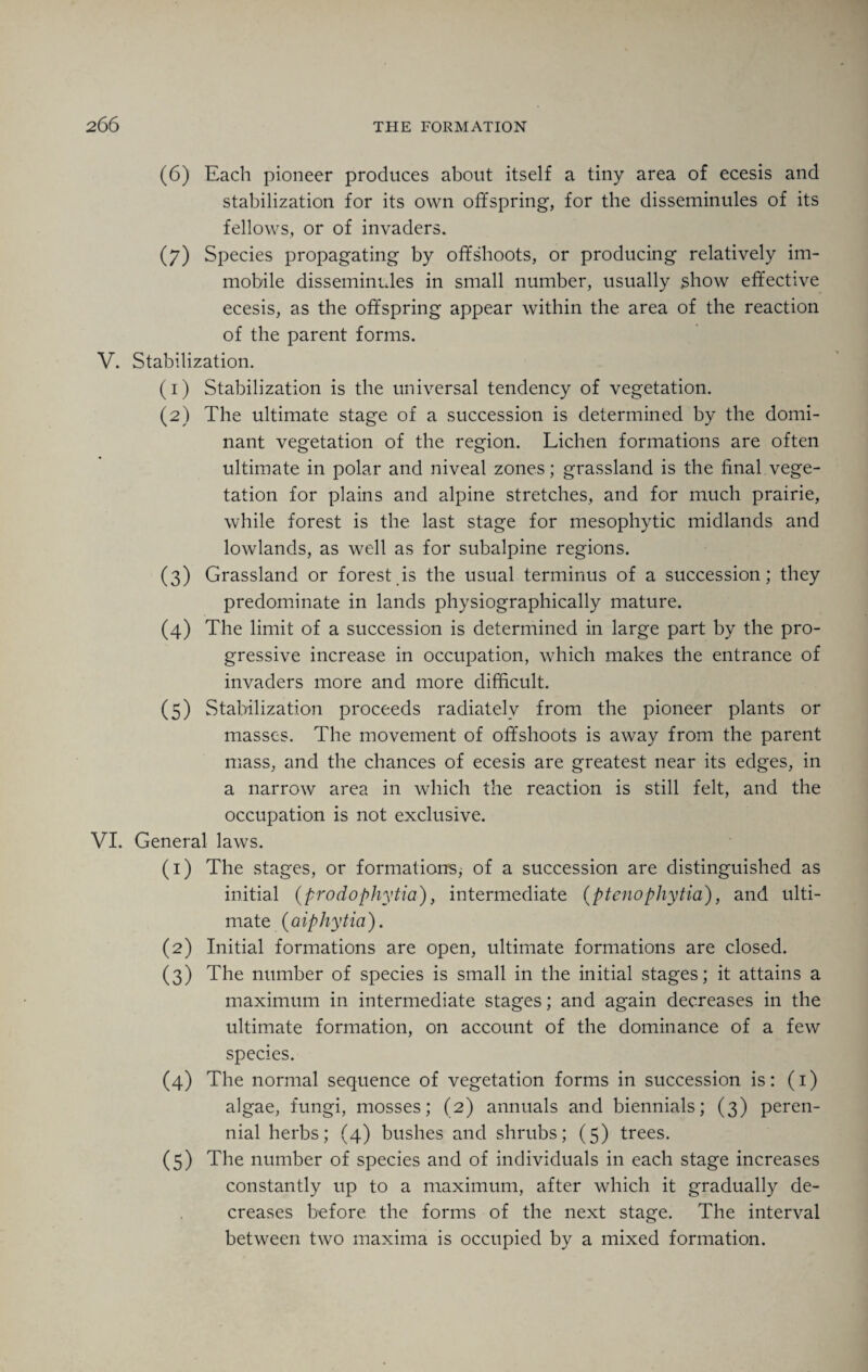 (6) Each pioneer produces about itself a tiny area of ecesis and stabilization for its own offspring, for the disseminules of its fellows, or of invaders. (7) Species propagating by offshoots, or producing relatively im¬ mobile disseminules in small number, usually show effective ecesis, as the offspring appear within the area of the reaction of the parent forms. V. Stabilization. (1) Stabilization is the universal tendency of vegetation. (2) The ultimate stage of a succession is determined by the domi¬ nant vegetation of the region. Lichen formations are often ultimate in polar and niveal zones; grassland is the final vege¬ tation for plains and alpine stretches, and for much prairie, while forest is the last stage for mesophytic midlands and lowlands, as well as for subalpine regions. (3) Grassland or forest is the usual terminus of a succession; they predominate in lands physiographically mature. (4) The limit of a succession is determined in large part by the pro¬ gressive increase in occupation, which makes the entrance of invaders more and more difficult. (5) Stabilization proceeds radiatelv from the pioneer plants or masses. The movement of offshoots is away from the parent mass, and the chances of ecesis are greatest near its edges, in a narrow area in which the reaction is still felt, and the occupation is not exclusive. VI. General laws. (1) The stages, or formations, of a succession are distinguished as initial (prodophytia), intermediate (ptenophytia), and ulti¬ mate (aiphytia). (2) Initial formations are open, ultimate formations are closed. (3) The number of species is small in the initial stages; it attains a maximum in intermediate stages; and again decreases in the ultimate formation, on account of the dominance of a few species. (4) The normal sequence of vegetation forms in succession is: (1) algae, fungi, mosses; (2) annuals and biennials; (3) peren¬ nial herbs; (4) bushes and shrubs; (5) trees. (5) The number of species and of individuals in each stage increases constantly up to a maximum, after which it gradually de¬ creases before the forms of the next stage. The interval between two maxima is occupied by a mixed formation.