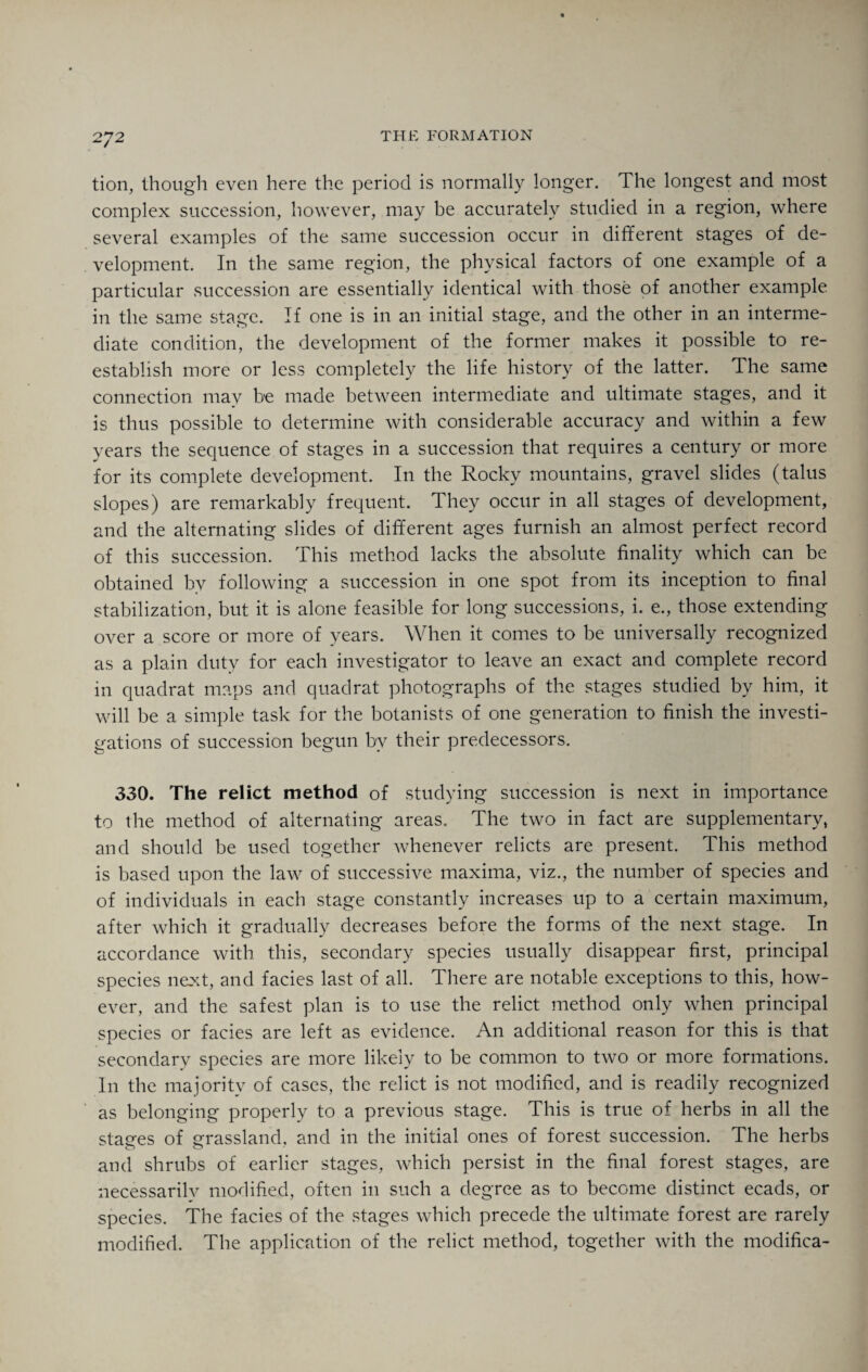 tion, though even here the period is normally longer. The longest and most complex succession, however, may be accurately studied in a region, where several examples of the same succession occur in different stages of de¬ velopment. In the same region, the physical factors of one example of a particular succession are essentially identical with those of another example in the same stage. If one is in an initial stage, and the other in an interme¬ diate condition, the development of the former makes it possible to re¬ establish more or less completely the life history of the latter. The same connection may be made between intermediate and ultimate stages, and it is thus possible to determine with considerable accuracy and within a few years the sequence of stages in a succession that requires a century or more for its complete development. In the Rocky mountains, gravel slides (talus slopes) are remarkably frequent. They occur in all stages of development, and the alternating slides of different ages furnish an almost perfect record of this succession. This method lacks the absolute finality which can be obtained by following a succession in one spot from its inception to final stabilization, but it is alone feasible for long successions, i. e., those extending over a score or more of years. When it comes to be universally recognized as a plain duty for each investigator to leave an exact and complete record in quadrat maps and quadrat photographs of the stages studied by him, it will be a simple task for the botanists of one generation to finish the investi¬ gations of succession begun by their predecessors. 330. The relict method of studying succession is next in importance to the method of alternating areas. The two in fact are supplementary, and should be used together whenever relicts are present. This method is based upon the law of successive maxima, viz., the number of species and of individuals in each stage constantly increases up to a certain maximum, after which it gradually decreases before the forms of the next stage. In accordance with this, secondary species usually disappear first, principal species next, and facies last of all. There are notable exceptions to this, how¬ ever, and the safest plan is to use the relict method only when principal species or facies are left as evidence. An additional reason for this is that secondary species are more likely to be common to two or more formations. In the majority of cases, the relict is not modified, and is readily recognized as belonging properly to a previous stage. This is true of herbs in all the staees of grassland, and in the initial ones of forest succession. The herbs and shrubs of earlier stages, which persist in the final forest stages, are necessarily modified, often in such a degree as to become distinct ecads, or species. The facies of the stages which precede the ultimate forest are rarely modified. The application of the relict method, together with the modifica-