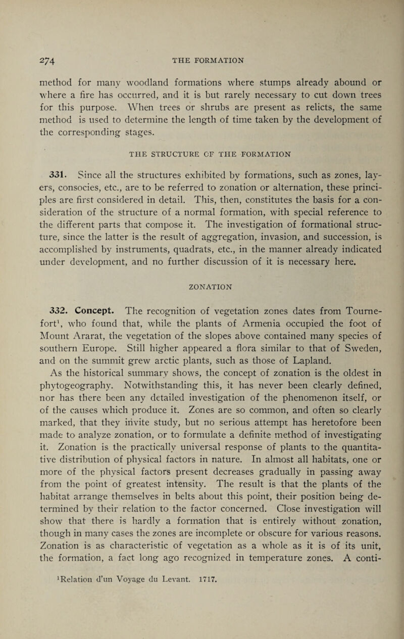 method for many woodland formations where stumps already abound or where a lire has occurred, and it is but rarely necessary to cut down trees for this purpose. When trees or shrubs are present as relicts, the same method is used to determine the length of time taken by the development of the corresponding stages. THE STRUCTURE OF THE FORMATION 331. Since all the structures exhibited by formations, such as zones, lay¬ ers, consocies, etc., are to be referred to zonation or alternation, these princi¬ ples are first considered in detail. This, then, constitutes the basis for a con¬ sideration of the structure of a normal formation, with special reference to the different parts that compose it. The investigation of formational struc¬ ture, since the latter is the result of aggregation, invasion, and succession, is accomplished by instruments, quadrats, etc., in the manner already indicated under development, and no further discussion of it is necessary here. ZONATION 332. Concept. The recognition of vegetation zones dates from Tourne- fort1, who found that, while the plants of Armenia occupied the foot of Mount Ararat, the vegetation of the slopes above contained many species of southern Europe. Still higher appeared a flora similar to that of Sweden, and on the summit grew arctic plants, such as those of Lapland. As the historical summary shows, the concept of zonation is the oldest in phytogeography. Notwithstanding this, it has never been clearly defined, nor has there been any detailed investigation of the phenomenon itself, or of the causes which produce it. Zones are so common, and often so clearly marked, that they invite study, but no serious attempt has heretofore been made to analyze zonation, or to formulate a definite method of investigating it. Zonation is the practically universal response of plants to the quantita¬ tive distribution of physical factors in nature. In almost all habitats, one or more of the physical factors present decreases gradually in passing away from the point of greatest intensity. The result is that the plants of the habitat arrange themselves in belts about this point, their position being de¬ termined by their relation to the factor concerned. Close investigation will show that there is hardly a formation that is entirely without zonation, though in many cases the zones are incomplete or obscure for various reasons. Zonation is as characteristic of vegetation as a whole as it is of its unit, the formation, a fact long ago recognized in temperature zones. A conti- 1 Relation d’un Voyage du Levant. 1717.