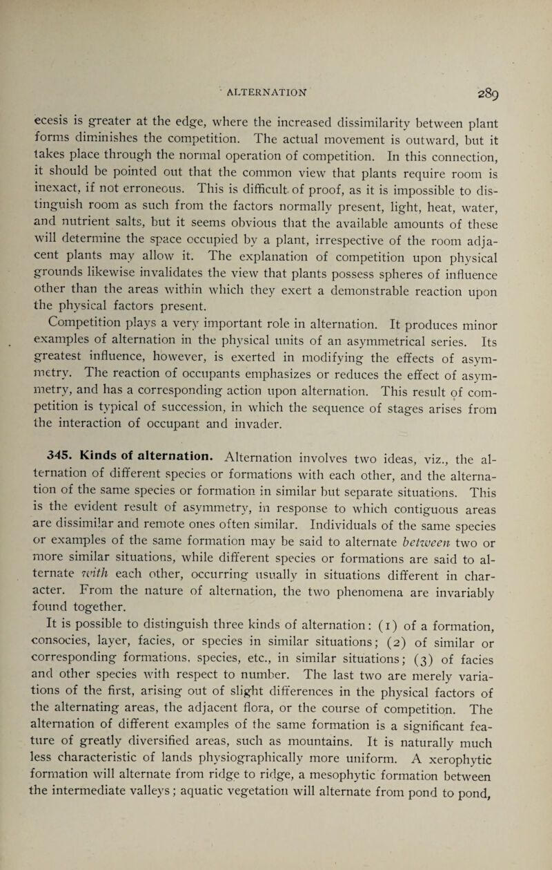 ecesis is greater at the edge, where the increased dissimilarity between plant forms diminishes the competition. The actual movement is outward, but it takes place through the normal operation of competition. In this connection, it should be pointed out that the common view that plants require room is inexact, if not erroneous. This is difficult- of proof, as it is impossible to dis¬ tinguish room as such from the factors normally present, light, heat, water, and nutrient salts, but it seems obvious that the available amounts of these will determine the space occupied by a plant, irrespective of the room adja¬ cent plants may allow it. The explanation of competition upon physical grounds likewise invalidates the view that plants possess spheres of influence other than the areas within which they exert a demonstrable reaction upon the physical factors present. Competition plays a very important role in alternation. It produces minor examples of alternation in the physical units of an asymmetrical series. Its greatest influence, however, is exerted in modifying the effects of asym¬ metry. The reaction of occupants emphasizes or reduces the effect of asym¬ metry, and has a corresponding action upon alternation. This result of com¬ petition is typical of succession, in which the sequence of stages arises from the interaction of occupant and invader. 345. Kinds of alternation. Alternation involves two ideas, viz., the al¬ ternation of different species or formations with each other, and the alterna¬ tion of the same species or formation in similar but separate situations. This is the evident result of asymmetry, in response to which contiguous areas are dissimilar and remote ones often similar. Individuals of the same species or examples of the same formation may be said to alternate betzueen two or more similar situations, while different species or formations are said to al¬ ternate nnth each other, occurring usually in situations different in char¬ acter. From the nature of alternation, the two phenomena are invariably found together. It is possible to distinguish three kinds of alternation: (1) of a formation, consocies, layer, facies, or species in similar situations; (2) of similar or corresponding formations, species, etc., in similar situations; (3) of facies and other species with respect to number. The last two are merely varia¬ tions of the first, arising out of slight differences in the physical factors of the alternating areas, the adjacent flora, or the course of competition. The alternation of different examples of the same formation is a significant fea¬ ture of greatly diversified areas, such as mountains. It is naturally much less characteristic of lands physiographically more uniform. A xerophytic formation will alternate from ridge to ridge, a mesophytic formation between the intermediate valleys; aquatic vegetation will alternate from pond to pond,