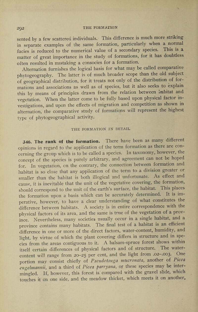 X 292 the formation sented by a few scattered individuals. This difference is much more striking in separate examples of the same formation, particularly when a normal facies is reduced to the numerical value of a secondary species. This is a matter of great importance in the study of formations, for it has doubtless often resulted in mistaking a consocies for a formation. Alternation furnishes the logical basis for what may be called comparative phytogeography. The latter is of much broader scope than the old subject of geographical distribution, for it treats not only of the distribution of for¬ mations and associations as well as of species, but it also seeks to explain this by means of principles drawn from the relation between Habitat and vegetation. When the latter come to be fully based upon physical factor in¬ vestigations, and upon the effects of migration and competition as shown in alternation, the comparative study of formations will represent the highest type of phytogeographical activity. THE FORMATION IN DETAIL 346, The rank of the formation. There have been as many different opinions in regard to the application of the term formation as there are con¬ cerning the group which is to be called a species. In taxonomy, however, the concept of the species is purely arbitrary, and agreement can not be hoped for. In vegetation, on the contrary, the connection between formation and habitat is so close that any application of the term to a division greater or smaller than the habitat is both illogical and unfortunate. As effect and cause, it is inevitable that the unit of the vegetative covering, the formation, should correspond to the unit of the earth’s surface, the habitat. This places the formation upon a basis which can be accurately determined. It is im¬ perative, however, to have a clear understanding of what constitutes the difference between habitats. A society is in entire correspondence with the physical factors of its area, and the same is true of the vegetation of a prov¬ ince. Nevertheless, many societies usually occur in a single habitat, and a province contains many habitats. The final test of a habitat is an efficient difference in one or more of the direct factors, water-content, humidity, and light, by virtue of which the plant covering differs in structure and in spe cies from the areas contiguous to it. A balsam-spruce forest shows within itself certain differences of physical factors and of structure. The water- content will range from 20-25 per cent, and the light from .02-003. One portion may consist chiefly of Pseudotsuga mucronata, another of Picea engelmcinnii, and a third of Picea parry ana, or these species may be inter¬ mingled. If, however, this forest is compared with the gravel slide, which touches it on one side, and the meadow thicket, which meets it on another.