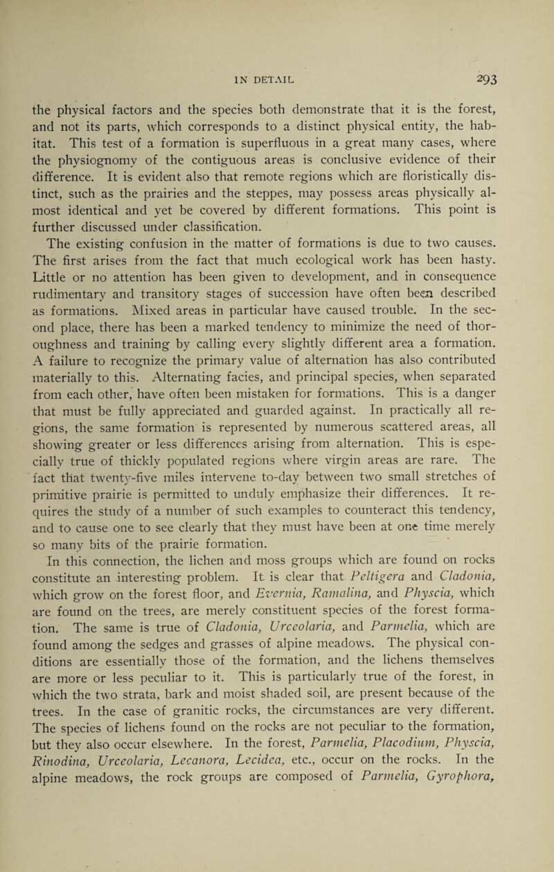 the physical factors and the species both demonstrate that it is the forest, and not its parts, which corresponds to a distinct physical entity, the hab¬ itat. This test of a formation is superfluous in a great many cases, where the physiognomy of the contiguous areas is conclusive evidence of their difference. It is evident also that remote regions which are floristically dis¬ tinct, such as the prairies and the steppes, may possess areas physically al¬ most identical and yet be covered by different formations. This point is further discussed under classification. The existing confusion in the matter of formations is due to two causes. The first arises from the fact that much ecological work has been hasty. Little or no attention has been given to development, and in consequence rudimentary and transitory stages of succession have often been described as formations. Mixed areas in particular have caused trouble. In the sec¬ ond place, there has been a marked tendency to minimize the need of thor¬ oughness and training by calling every slightly different area a formation. A failure to recognize the primary value of alternation has also contributed materially to this. Alternating facies, and principal species, when separated from each other, have often been mistaken for formations. This is a danger that must be fully appreciated and guarded against. In practically all re¬ gions, the same formation is represented by numerous scattered areas, all showing greater or less differences arising from alternation. This is espe¬ cially true of thickly populated regions where virgin areas are rare. The fact that twenty-five miles intervene to-day between two small stretches of primitive prairie is permitted to unduly emphasize their differences. It re¬ quires the study of a number of such examples to counteract this tendency, and to cause one to see clearly that they must have been at one time merely so many bits of the prairie formation. In this connection, the lichen and moss groups which are found on rocks constitute an interesting problem. It is clear that Peltigera and Cladonia, which grow on the forest floor, and Evernia, Ramalina, and Physcia, which are found on the trees, are merely constituent species of the forest forma¬ tion. The same is true of Cladonia, Urceolaria, and Parmelia, which are found among the sedges and grasses of alpine meadows. The physical con¬ ditions are essentially those of the formation, and the lichens themselves are more or less peculiar to it. This is particularly true of the forest, in which the two strata, bark and moist shaded soil, are present because of the trees. In the case of granitic rocks, the circumstances are very different. The species of lichens found on the rocks are not peculiar to the formation, but they also occur elsewhere. In the forest, Parmelia, Placodinm, Physcia, Rinodina, Urceolaria, Lccanora, Lecidea, etc., occur on the rocks. In the alpine meadows, the rock groups are composed of Parmelia, Gyrophora,