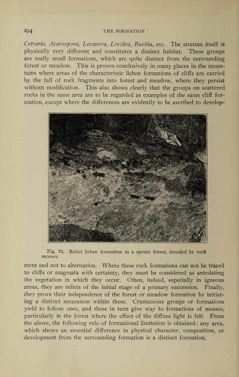 Cetraria, Acarospora, Lecanora, Lecidea, Bnellia, etc. The stratum itself is physically very different and constitutes a distinct habitat. These groups are really small formations, which are quite distinct from the surrounding forest or meadow. This is proven conclusively in many places in the moun¬ tains where areas of the characteristic lichen formations of cliffs are carried by the fall of rock fragments into forest and meadow, where they persist without modification. This also shows clearly that the groups on scattered rocks in the same area are to be regarded as examples of the same cliff for¬ mation, except where the differences are evidently to be ascribed to develop- i Fig. 75. Relict lichen formation in a spruce forest, invaded by rock •mosses. ment and not to alternation. Where these rock formations can not be traced to cliffs or magmata with certainty, they must be considered as antedating the vegetation in which they occur. Often, indeed, especially in igneous areas, they are relicts of the initial stage of a primary succession. Finally, they prove their independence of the forest or meadow formation by initiat¬ ing a distinct succession within these. Crustaceous groups or formations yield to foliose ones, and these in turn give v/ay to formations of mosses, particularly in the forest where the effect of the diffuse light is felt. From the above, the following rule of formational limitation is obtained: any area, which shows an essential difference in physical character, composition, or development from the surrounding formation is a distinct formation.